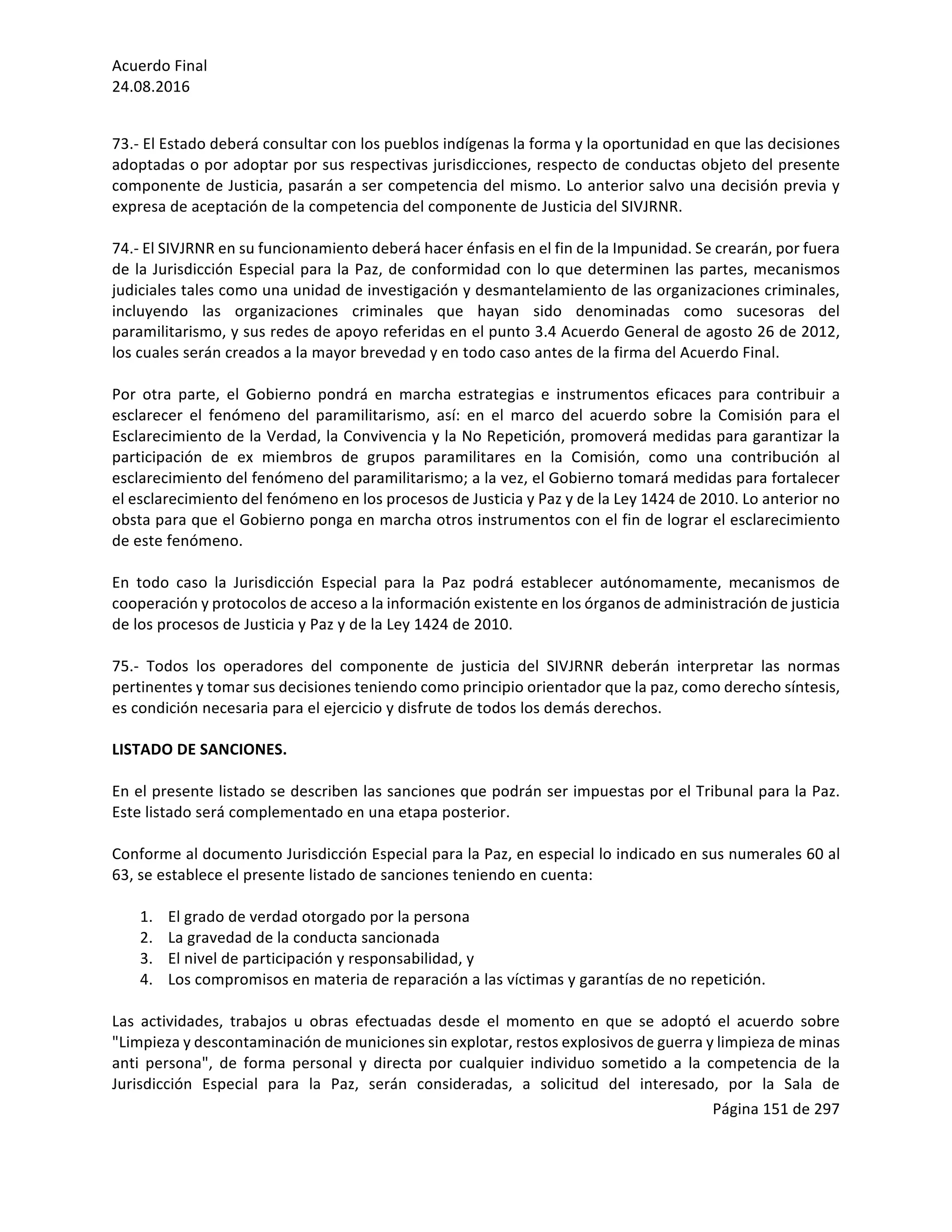 Acuerdo	Final	
24.08.2016	
Página	151	de	297	
	
	
73.-	El	Estado	deberá	consultar	con	los	pueblos	indígenas	la	forma	y	la	oportunidad	en	que	las	decisiones	
adoptadas	o	por	adoptar	por	sus	respectivas	jurisdicciones,	respecto	de	conductas	objeto	del	presente	
componente	de	Justicia,	pasarán	a	ser	competencia	del	mismo.	Lo	anterior	salvo	una	decisión	previa	y	
expresa	de	aceptación	de	la	competencia	del	componente	de	Justicia	del	SIVJRNR.	
	
74.-	El	SIVJRNR	en	su	funcionamiento	deberá	hacer	énfasis	en	el	fin	de	la	Impunidad.	Se	crearán,	por	fuera	
de	la	Jurisdicción	Especial	para	la	Paz,	de	conformidad	con	lo	que	determinen	las	partes,	mecanismos	
judiciales	tales	como	una	unidad	de	investigación	y	desmantelamiento	de	las	organizaciones	criminales,	
incluyendo	 las	 organizaciones	 criminales	 que	 hayan	 sido	 denominadas	 como	 sucesoras	 del	
paramilitarismo,	y	sus	redes	de	apoyo	referidas	en	el	punto	3.4	Acuerdo	General	de	agosto	26	de	2012,	
los	cuales	serán	creados	a	la	mayor	brevedad	y	en	todo	caso	antes	de	la	firma	del	Acuerdo	Final.	
	
Por	 otra	 parte,	 el	 Gobierno	 pondrá	 en	 marcha	 estrategias	 e	 instrumentos	 eficaces	 para	 contribuir	 a	
esclarecer	 el	 fenómeno	 del	 paramilitarismo,	 así:	 en	 el	 marco	 del	 acuerdo	 sobre	 la	 Comisión	 para	 el	
Esclarecimiento	de	la	Verdad,	la	Convivencia	y	la	No	Repetición,	promoverá	medidas	para	garantizar	la	
participación	 de	 ex	 miembros	 de	 grupos	 paramilitares	 en	 la	 Comisión,	 como	 una	 contribución	 al	
esclarecimiento	del	fenómeno	del	paramilitarismo;	a	la	vez,	el	Gobierno	tomará	medidas	para	fortalecer	
el	esclarecimiento	del	fenómeno	en	los	procesos	de	Justicia	y	Paz	y	de	la	Ley	1424	de	2010.	Lo	anterior	no	
obsta	para	que	el	Gobierno	ponga	en	marcha	otros	instrumentos	con	el	fin	de	lograr	el	esclarecimiento	
de	este	fenómeno.		
	
En	 todo	 caso	 la	 Jurisdicción	 Especial	 para	 la	 Paz	 podrá	 establecer	 autónomamente,	 mecanismos	 de	
cooperación	y	protocolos	de	acceso	a	la	información	existente	en	los	órganos	de	administración	de	justicia	
de	los	procesos	de	Justicia	y	Paz	y	de	la	Ley	1424	de	2010.	
	
75.-	 Todos	 los	 operadores	 del	 componente	 de	 justicia	 del	 SIVJRNR	 deberán	 interpretar	 las	 normas	
pertinentes	y	tomar	sus	decisiones	teniendo	como	principio	orientador	que	la	paz,	como	derecho	síntesis,	
es	condición	necesaria	para	el	ejercicio	y	disfrute	de	todos	los	demás	derechos.		
	
LISTADO	DE	SANCIONES.	
	
En	el	presente	listado	se	describen	las	sanciones	que	podrán	ser	impuestas	por	el	Tribunal	para	la	Paz.	
Este	listado	será	complementado	en	una	etapa	posterior.	
	
Conforme	al	documento	Jurisdicción	Especial	para	la	Paz,	en	especial	lo	indicado	en	sus	numerales	60	al	
63,	se	establece	el	presente	listado	de	sanciones	teniendo	en	cuenta:	
	
1. El	grado	de	verdad	otorgado	por	la	persona	
2. La	gravedad	de	la	conducta	sancionada	
3. El	nivel	de	participación	y	responsabilidad,	y	
4. Los	compromisos	en	materia	de	reparación	a	las	víctimas	y	garantías	de	no	repetición.	
	
Las	 actividades,	 trabajos	 u	 obras	 efectuadas	 desde	 el	 momento	 en	 que	 se	 adoptó	 el	 acuerdo	 sobre	
"Limpieza	y	descontaminación	de	municiones	sin	explotar,	restos	explosivos	de	guerra	y	limpieza	de	minas	
anti	 persona",	 de	 forma	 personal	 y	 directa	 por	 cualquier	 individuo	 sometido	 a	 la	 competencia	 de	 la	
Jurisdicción	 Especial	 para	 la	 Paz,	 serán	 consideradas,	 a	 solicitud	 del	 interesado,	 por	 la	 Sala	 de	
 