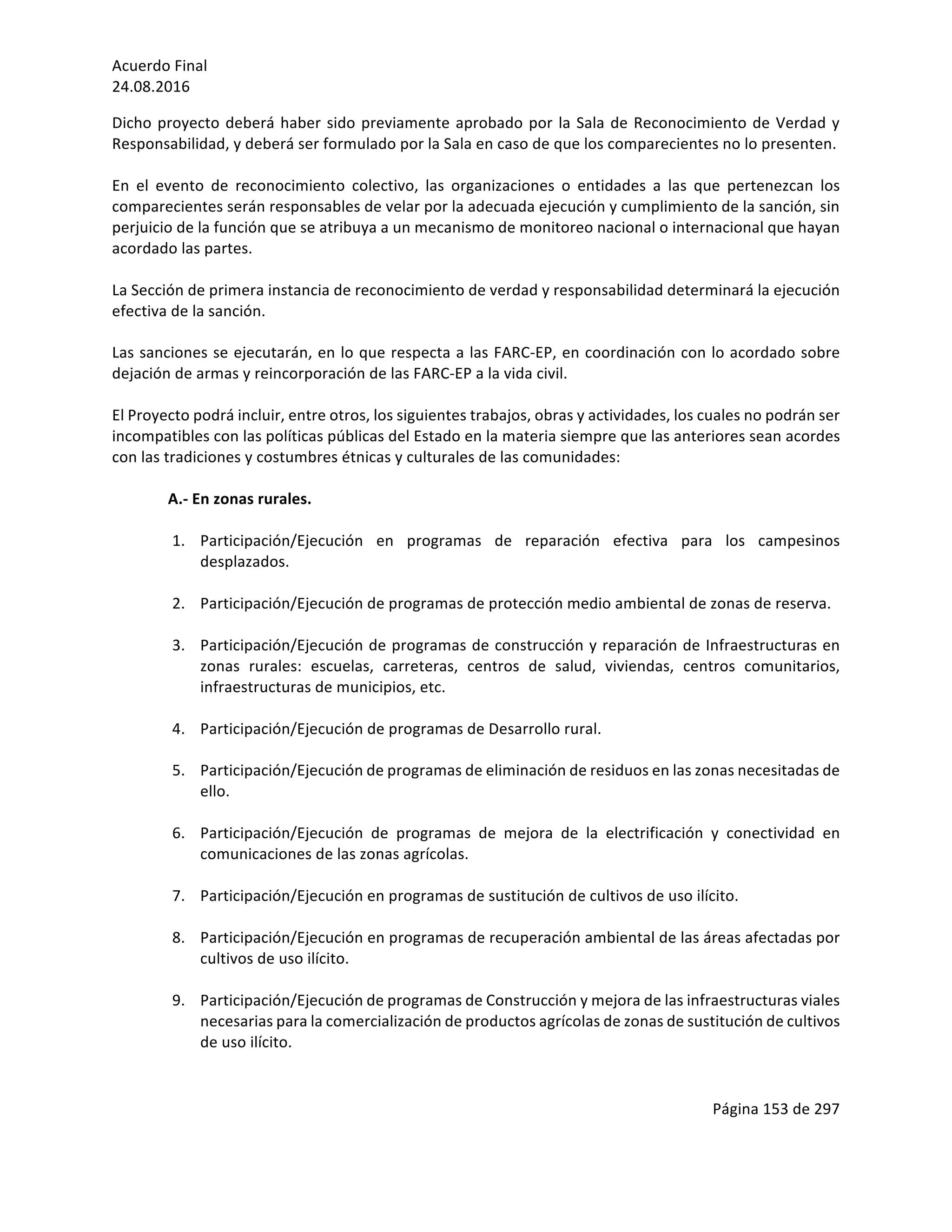 Acuerdo	Final	
24.08.2016	
Página	153	de	297	
	
Dicho	proyecto	deberá	haber	sido	previamente	aprobado	por	la	Sala	de	Reconocimiento	de	Verdad	y	
Responsabilidad,	y	deberá	ser	formulado	por	la	Sala	en	caso	de	que	los	comparecientes	no	lo	presenten.	
	
En	 el	 evento	 de	 reconocimiento	 colectivo,	 las	 organizaciones	 o	 entidades	 a	 las	 que	 pertenezcan	 los	
comparecientes	serán	responsables	de	velar	por	la	adecuada	ejecución	y	cumplimiento	de	la	sanción,	sin	
perjuicio	de	la	función	que	se	atribuya	a	un	mecanismo	de	monitoreo	nacional	o	internacional	que	hayan	
acordado	las	partes.	
	
La	Sección	de	primera	instancia	de	reconocimiento	de	verdad	y	responsabilidad	determinará	la	ejecución	
efectiva	de	la	sanción.		
	
Las	sanciones	se	ejecutarán,	en	lo	que	respecta	a	las	FARC-EP,	en	coordinación	con	lo	acordado	sobre	
dejación	de	armas	y	reincorporación	de	las	FARC-EP	a	la	vida	civil.	
	
El	Proyecto	podrá	incluir,	entre	otros,	los	siguientes	trabajos,	obras	y	actividades,	los	cuales	no	podrán	ser	
incompatibles	con	las	políticas	públicas	del	Estado	en	la	materia	siempre	que	las	anteriores	sean	acordes	
con	las	tradiciones	y	costumbres	étnicas	y	culturales	de	las	comunidades:		
	
A.-	En	zonas	rurales.	
	
1. Participación/Ejecución	 en	 programas	 de	 reparación	 efectiva	 para	 los	 campesinos	
desplazados.	
	
2. Participación/Ejecución	de	programas	de	protección	medio	ambiental	de	zonas	de	reserva.	
	
3. Participación/Ejecución	de	programas	de	construcción	y	reparación	de	Infraestructuras	en	
zonas	 rurales:	 escuelas,	 carreteras,	 centros	 de	 salud,	 viviendas,	 centros	 comunitarios,	
infraestructuras	de	municipios,	etc.	
	
4. Participación/Ejecución	de	programas	de	Desarrollo	rural.	
	
5. Participación/Ejecución	de	programas	de	eliminación	de	residuos	en	las	zonas	necesitadas	de	
ello.	
	
6. Participación/Ejecución	 de	 programas	 de	 mejora	 de	 la	 electrificación	 y	 conectividad	 en	
comunicaciones	de	las	zonas	agrícolas.	
	
7. Participación/Ejecución	en	programas	de	sustitución	de	cultivos	de	uso	ilícito.		
	
8. Participación/Ejecución	en	programas	de	recuperación	ambiental	de	las	áreas	afectadas	por	
cultivos	de	uso	ilícito.	
	
9. Participación/Ejecución	de	programas	de	Construcción	y	mejora	de	las	infraestructuras	viales	
necesarias	para	la	comercialización	de	productos	agrícolas	de	zonas	de	sustitución	de	cultivos	
de	uso	ilícito.	
	
	
 