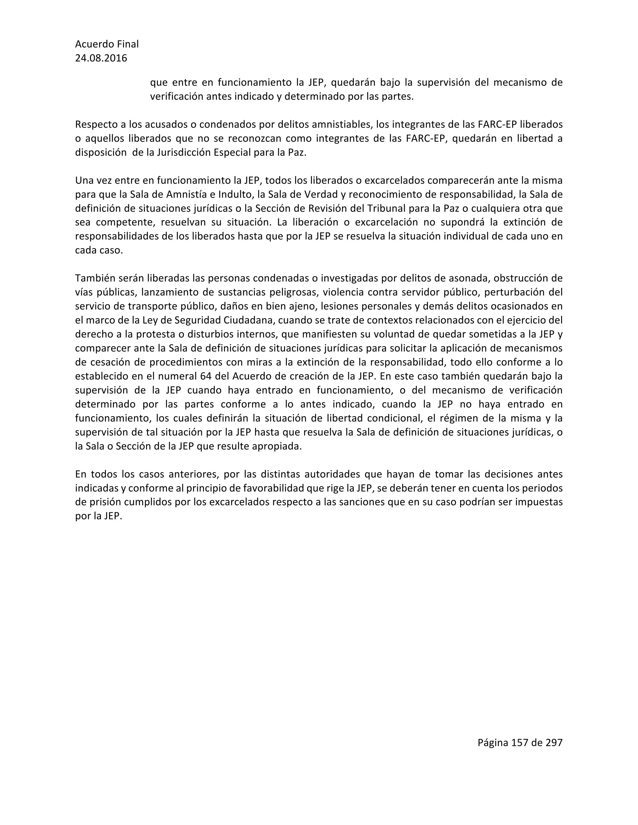 Acuerdo	Final	
24.08.2016	
Página	157	de	297	
	
que	 entre	 en	 funcionamiento	 la	 JEP,	 quedarán	 bajo	 la	 supervisión	 del	 mecanismo	 de	
verificación	antes	indicado	y	determinado	por	las	partes.	
	
Respecto	a	los	acusados	o	condenados	por	delitos	amnistiables,	los	integrantes	de	las	FARC-EP	liberados	
o	aquellos	liberados	que	no	se	reconozcan	como	integrantes	de	las	FARC-EP,	quedarán	en	libertad	a	
disposición		de	la	Jurisdicción	Especial	para	la	Paz.		
	
Una	vez	entre	en	funcionamiento	la	JEP,	todos	los	liberados	o	excarcelados	comparecerán	ante	la	misma	
para	que	la	Sala	de	Amnistía	e	Indulto,	la	Sala	de	Verdad	y	reconocimiento	de	responsabilidad,	la	Sala	de	
definición	de	situaciones	jurídicas	o	la	Sección	de	Revisión	del	Tribunal	para	la	Paz	o	cualquiera	otra	que	
sea	 competente,	 resuelvan	 su	 situación.	 La	 liberación	 o	 excarcelación	 no	 supondrá	 la	 extinción	 de	
responsabilidades	de	los	liberados	hasta	que	por	la	JEP	se	resuelva	la	situación	individual	de	cada	uno	en	
cada	caso.		
	
También	serán	liberadas	las	personas	condenadas	o	investigadas	por	delitos	de	asonada,	obstrucción	de	
vías	públicas,	lanzamiento	de	sustancias	peligrosas,	violencia	contra	servidor	público,	perturbación	del	
servicio	de	transporte	público,	daños	en	bien	ajeno,	lesiones	personales	y	demás	delitos	ocasionados	en	
el	marco	de	la	Ley	de	Seguridad	Ciudadana,	cuando	se	trate	de	contextos	relacionados	con	el	ejercicio	del	
derecho	a	la	protesta	o	disturbios	internos,	que	manifiesten	su	voluntad	de	quedar	sometidas	a	la	JEP	y	
comparecer	ante	la	Sala	de	definición	de	situaciones	jurídicas	para	solicitar	la	aplicación	de	mecanismos	
de	cesación	de	procedimientos	con	miras	a	la	extinción	de	la	responsabilidad,	todo	ello	conforme	a	lo	
establecido	en	el	numeral	64	del	Acuerdo	de	creación	de	la	JEP.	En	este	caso	también	quedarán	bajo	la	
supervisión	 de	 la	 JEP	 cuando	 haya	 entrado	 en	 funcionamiento,	 o	 del	 mecanismo	 de	 verificación	
determinado	 por	 las	 partes	 conforme	 a	 lo	 antes	 indicado,	 cuando	 la	 JEP	 no	 haya	 entrado	 en	
funcionamiento,	los	cuales	definirán	la	situación	de	libertad	condicional,	el	régimen	de	la	misma	y	la	
supervisión	de	tal	situación	por	la	JEP	hasta	que	resuelva	la	Sala	de	definición	de	situaciones	jurídicas,	o	
la	Sala	o	Sección	de	la	JEP	que	resulte	apropiada.	
	
En	 todos	 los	 casos	 anteriores,	 por	 las	 distintas	 autoridades	 que	 hayan	 de	 tomar	 las	 decisiones	 antes	
indicadas	y	conforme	al	principio	de	favorabilidad	que	rige	la	JEP,	se	deberán	tener	en	cuenta	los	periodos	
de	prisión	cumplidos	por	los	excarcelados	respecto	a	las	sanciones	que	en	su	caso	podrían	ser	impuestas	
por	la	JEP.	
	 	
 