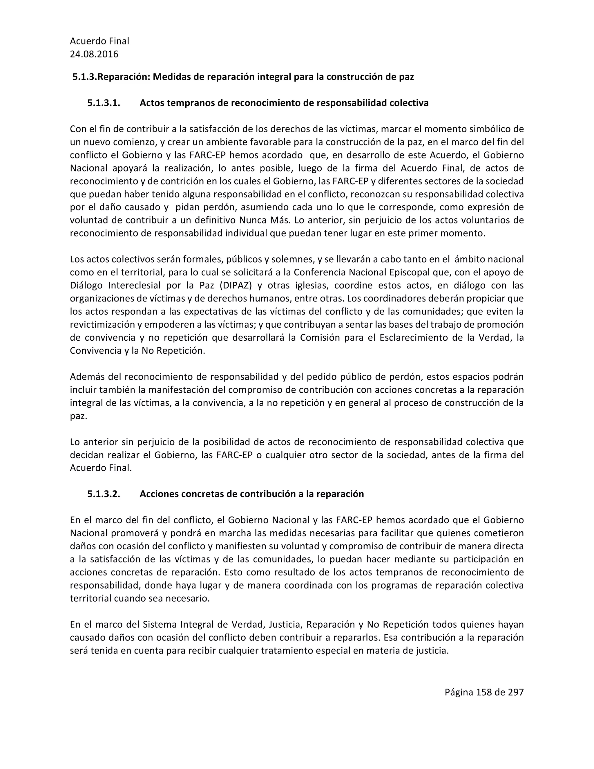 Acuerdo	Final	
24.08.2016	
Página	158	de	297	
	
5.1.3.Reparación:	Medidas	de	reparación	integral	para	la	construcción	de	paz	
	
5.1.3.1. Actos	tempranos	de	reconocimiento	de	responsabilidad	colectiva	
	
Con	el	fin	de	contribuir	a	la	satisfacción	de	los	derechos	de	las	víctimas,	marcar	el	momento	simbólico	de	
un	nuevo	comienzo,	y	crear	un	ambiente	favorable	para	la	construcción	de	la	paz,	en	el	marco	del	fin	del	
conflicto	el	Gobierno	y	las	FARC-EP	hemos	acordado		que,	en	desarrollo	de	este	Acuerdo,	el	Gobierno	
Nacional	 apoyará	 la	 realización,	 lo	 antes	 posible,	 luego	 de	 la	 firma	 del	 Acuerdo	 Final,	 de	 actos	 de	
reconocimiento	y	de	contrición	en	los	cuales	el	Gobierno,	las	FARC-EP	y	diferentes	sectores	de	la	sociedad	
que	puedan	haber	tenido	alguna	responsabilidad	en	el	conflicto,	reconozcan	su	responsabilidad	colectiva	
por	el	daño	causado	y		pidan	perdón,	asumiendo	cada	uno	lo	que	le	corresponde,	como	expresión	de	
voluntad	de	contribuir	a	un	definitivo	Nunca	Más.	Lo	anterior,	sin	perjuicio	de	los	actos	voluntarios	de	
reconocimiento	de	responsabilidad	individual	que	puedan	tener	lugar	en	este	primer	momento.	
	
Los	actos	colectivos	serán	formales,	públicos	y	solemnes,	y	se	llevarán	a	cabo	tanto	en	el		ámbito	nacional	
como	en	el	territorial,	para	lo	cual	se	solicitará	a	la	Conferencia	Nacional	Episcopal	que,	con	el	apoyo	de	
Diálogo	 Intereclesial	 por	 la	 Paz	 (DIPAZ)	 y	 otras	 iglesias,	 coordine	 estos	 actos,	 en	 diálogo	 con	 las	
organizaciones	de	víctimas	y	de	derechos	humanos,	entre	otras.	Los	coordinadores	deberán	propiciar	que	
los	actos	respondan	a	las	expectativas	de	las	víctimas	del	conflicto	y	de	las	comunidades;	que	eviten	la	
revictimización	y	empoderen	a	las	víctimas;	y	que	contribuyan	a	sentar	las	bases	del	trabajo	de	promoción	
de	 convivencia	 y	 no	 repetición	 que	 desarrollará	 la	 Comisión	 para	 el	 Esclarecimiento	 de	 la	 Verdad,	 la	
Convivencia	y	la	No	Repetición.	
	
Además	del	reconocimiento	de	responsabilidad	y	del	pedido	público	de	perdón,	estos	espacios	podrán	
incluir	también	la	manifestación	del	compromiso	de	contribución	con	acciones	concretas	a	la	reparación	
integral	de	las	víctimas,	a	la	convivencia,	a	la	no	repetición	y	en	general	al	proceso	de	construcción	de	la	
paz.		
	
Lo	anterior	sin	perjuicio	de	la	posibilidad	de	actos	de	reconocimiento	de	responsabilidad	colectiva	que	
decidan	realizar	el	Gobierno,	las	FARC-EP	o	cualquier	otro	sector	de	la	sociedad,	antes	de	la	firma	del	
Acuerdo	Final.		
	
5.1.3.2. Acciones	concretas	de	contribución	a	la	reparación	
	
En	el	marco	del	fin	del	conflicto,	el	Gobierno	Nacional	y	las	FARC-EP	hemos	acordado	que	el	Gobierno	
Nacional	promoverá	y	pondrá	en	marcha	las	medidas	necesarias	para	facilitar	que	quienes	cometieron	
daños	con	ocasión	del	conflicto	y	manifiesten	su	voluntad	y	compromiso	de	contribuir	de	manera	directa	
a	la	satisfacción	de	las	víctimas	y	de	las	comunidades,	lo	puedan	hacer	mediante	su	participación	en	
acciones	concretas	de	reparación.	Esto	como	resultado	de	los	actos	tempranos	de	reconocimiento	de	
responsabilidad,	donde	haya	lugar	y	de	manera	coordinada	con	los	programas	de	reparación	colectiva	
territorial	cuando	sea	necesario.		
	
En	el	marco	del	Sistema	Integral	de	Verdad,	Justicia,	Reparación	y	No	Repetición	todos	quienes	hayan	
causado	daños	con	ocasión	del	conflicto	deben	contribuir	a	repararlos.	Esa	contribución	a	la	reparación	
será	tenida	en	cuenta	para	recibir	cualquier	tratamiento	especial	en	materia	de	justicia.		
	
 