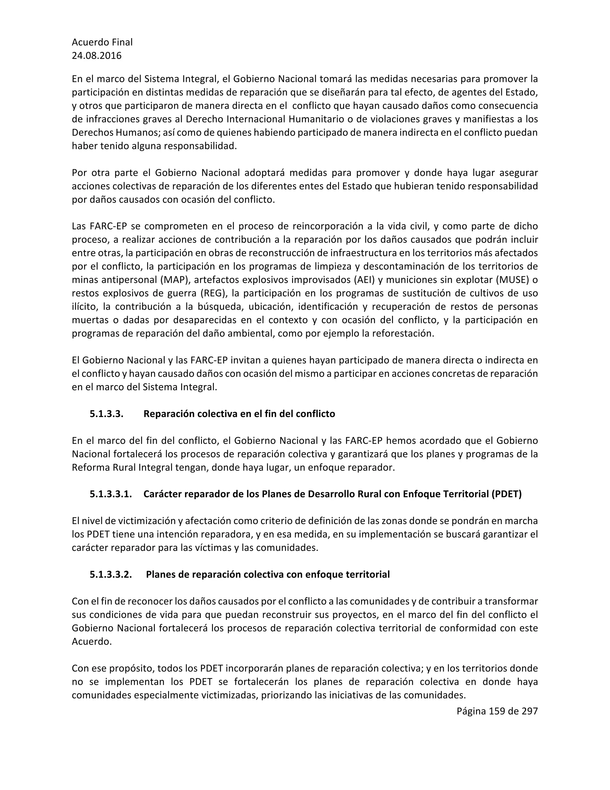 Acuerdo	Final	
24.08.2016	
Página	159	de	297	
	
En	el	marco	del	Sistema	Integral,	el	Gobierno	Nacional	tomará	las	medidas	necesarias	para	promover	la	
participación	en	distintas	medidas	de	reparación	que	se	diseñarán	para	tal	efecto,	de	agentes	del	Estado,	
y	otros	que	participaron	de	manera	directa	en	el		conflicto	que	hayan	causado	daños	como	consecuencia	
de	infracciones	graves	al	Derecho	Internacional	Humanitario	o	de	violaciones	graves	y	manifiestas	a	los	
Derechos	Humanos;	así	como	de	quienes	habiendo	participado	de	manera	indirecta	en	el	conflicto	puedan	
haber	tenido	alguna	responsabilidad.		
	
Por	 otra	 parte	 el	 Gobierno	 Nacional	 adoptará	 medidas	 para	 promover	 y	 donde	 haya	 lugar	 asegurar	
acciones	colectivas	de	reparación	de	los	diferentes	entes	del	Estado	que	hubieran	tenido	responsabilidad	
por	daños	causados	con	ocasión	del	conflicto.	
	
Las	FARC-EP	se	comprometen	en	el	proceso	de	reincorporación	a	la	vida	civil,	y	como	parte	de	dicho	
proceso,	a	realizar	acciones	de	contribución	a	la	reparación	por	los	daños	causados	que	podrán	incluir	
entre	otras,	la	participación	en	obras	de	reconstrucción	de	infraestructura	en	los	territorios	más	afectados	
por	el	conflicto,	la	participación	en	los	programas	de	limpieza	y	descontaminación	de	los	territorios	de	
minas	antipersonal	(MAP),	artefactos	explosivos	improvisados	(AEI)	y	municiones	sin	explotar	(MUSE)	o	
restos	explosivos	de	guerra	(REG),	la	participación	en	los	programas	de	sustitución	de	cultivos	de	uso	
ilícito,	 la	 contribución	 a	 la	 búsqueda,	 ubicación,	 identificación	 y	 recuperación	 de	 restos	 de	 personas	
muertas	 o	 dadas	 por	 desaparecidas	 en	 el	 contexto	 y	 con	 ocasión	 del	 conflicto,	 y	 la	 participación	 en	
programas	de	reparación	del	daño	ambiental,	como	por	ejemplo	la	reforestación.			
	
El	Gobierno	Nacional	y	las	FARC-EP	invitan	a	quienes	hayan	participado	de	manera	directa	o	indirecta	en	
el	conflicto	y	hayan	causado	daños	con	ocasión	del	mismo	a	participar	en	acciones	concretas	de	reparación	
en	el	marco	del	Sistema	Integral.		
	
5.1.3.3. Reparación	colectiva	en	el	fin	del	conflicto	
	
En	el	marco	del	fin	del	conflicto,	el	Gobierno	Nacional	y	las	FARC-EP	hemos	acordado	que	el	Gobierno	
Nacional	fortalecerá	los	procesos	de	reparación	colectiva	y	garantizará	que	los	planes	y	programas	de	la	
Reforma	Rural	Integral	tengan,	donde	haya	lugar,	un	enfoque	reparador.	
	
5.1.3.3.1. Carácter	reparador	de	los	Planes	de	Desarrollo	Rural	con	Enfoque	Territorial	(PDET)	
	
El	nivel	de	victimización	y	afectación	como	criterio	de	definición	de	las	zonas	donde	se	pondrán	en	marcha	
los	PDET	tiene	una	intención	reparadora,	y	en	esa	medida,	en	su	implementación	se	buscará	garantizar	el	
carácter	reparador	para	las	víctimas	y	las	comunidades.	
	
5.1.3.3.2. 	Planes	de	reparación	colectiva	con	enfoque	territorial		
	
Con	el	fin	de	reconocer	los	daños	causados	por	el	conflicto	a	las	comunidades	y	de	contribuir	a	transformar	
sus	condiciones	de	vida	para	que	puedan	reconstruir	sus	proyectos,	en	el	marco	del	fin	del	conflicto	el	
Gobierno	Nacional	fortalecerá	los	procesos	de	reparación	colectiva	territorial	de	conformidad	con	este	
Acuerdo.			
	
Con	ese	propósito,	todos	los	PDET	incorporarán	planes	de	reparación	colectiva;	y	en	los	territorios	donde	
no	 se	 implementan	 los	 PDET	 se	 fortalecerán	 los	 planes	 de	 reparación	 colectiva	 en	 donde	 haya	
comunidades	especialmente	victimizadas,	priorizando	las	iniciativas	de	las	comunidades.			
 