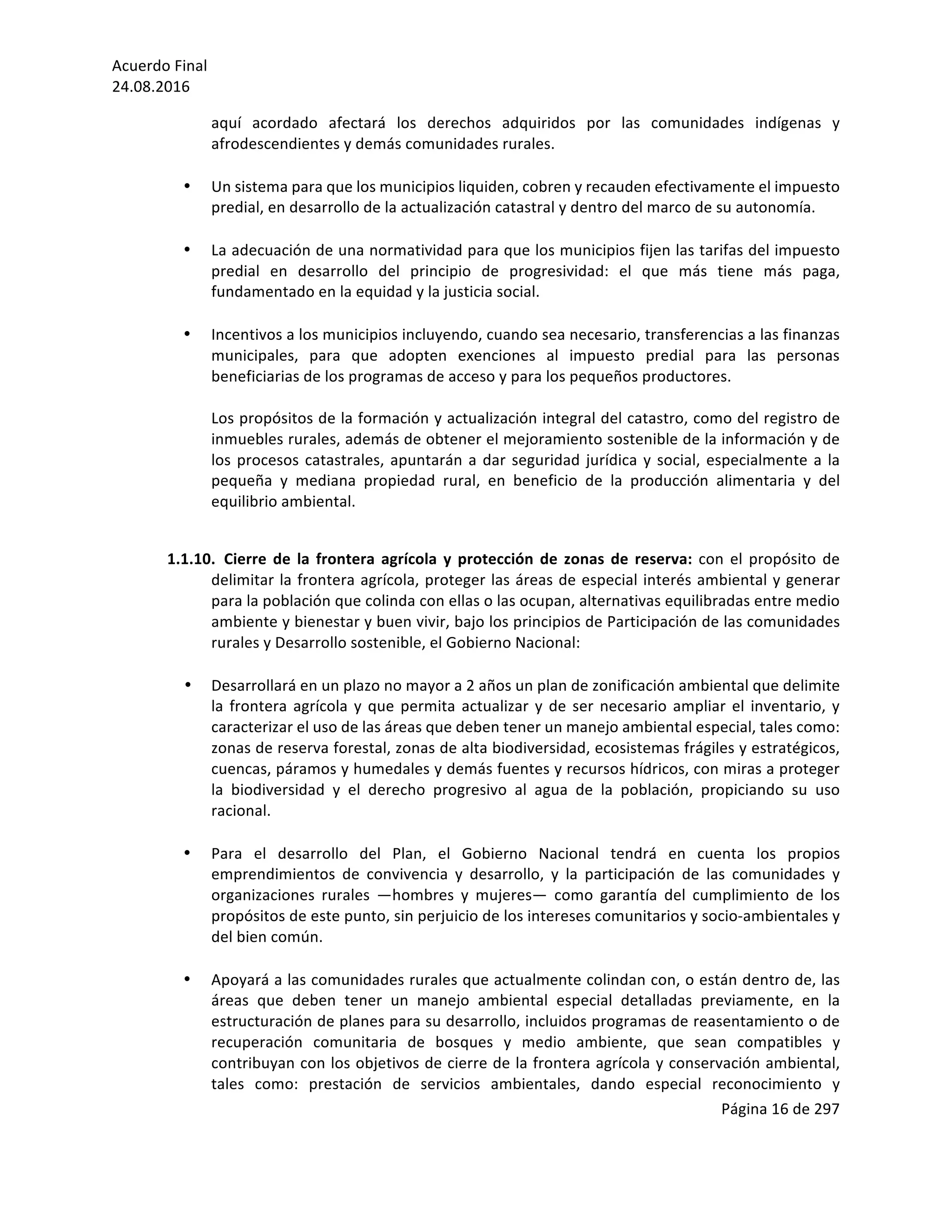 Acuerdo	Final	
24.08.2016	
Página	16	de	297	
	
aquí	 acordado	 afectará	 los	 derechos	 adquiridos	 por	 las	 comunidades	 indígenas	 y	
afrodescendientes	y	demás	comunidades	rurales.	
	
• Un	sistema	para	que	los	municipios	liquiden,	cobren	y	recauden	efectivamente	el	impuesto	
predial,	en	desarrollo	de	la	actualización	catastral	y	dentro	del	marco	de	su	autonomía.	
	
• La	adecuación	de	una	normatividad	para	que	los	municipios	fijen	las	tarifas	del	impuesto	
predial	 en	 desarrollo	 del	 principio	 de	 progresividad:	 el	 que	 más	 tiene	 más	 paga,	
fundamentado	en	la	equidad	y	la	justicia	social.	
	
• Incentivos	a	los	municipios	incluyendo,	cuando	sea	necesario,	transferencias	a	las	finanzas	
municipales,	 para	 que	 adopten	 exenciones	 al	 impuesto	 predial	 para	 las	 personas	
beneficiarias	de	los	programas	de	acceso	y	para	los	pequeños	productores.		
	
Los	propósitos	de	la	formación	y	actualización	integral	del	catastro,	como	del	registro	de	
inmuebles	rurales,	además	de	obtener	el	mejoramiento	sostenible	de	la	información	y	de	
los	procesos	catastrales,	apuntarán	a	dar	seguridad	jurídica	y	social,	especialmente	a	la	
pequeña	 y	 mediana	 propiedad	 rural,	 en	 beneficio	 de	 la	 producción	 alimentaria	 y	 del	
equilibrio	ambiental.	
	
1.1.10. Cierre	de	la	frontera	agrícola	y	protección	de	zonas	de	reserva:	con	el	propósito	de	
delimitar	la	frontera	agrícola,	proteger	las	áreas	de	especial	interés	ambiental	y	generar	
para	la	población	que	colinda	con	ellas	o	las	ocupan,	alternativas	equilibradas	entre	medio	
ambiente	y	bienestar	y	buen	vivir,	bajo	los	principios	de	Participación	de	las	comunidades	
rurales	y	Desarrollo	sostenible,	el	Gobierno	Nacional:	
	
• Desarrollará	en	un	plazo	no	mayor	a	2	años	un	plan	de	zonificación	ambiental	que	delimite	
la	frontera	agrícola	y	que	permita	actualizar	y	de	ser	necesario	ampliar	el	inventario,	y	
caracterizar	el	uso	de	las	áreas	que	deben	tener	un	manejo	ambiental	especial,	tales	como:	
zonas	de	reserva	forestal,	zonas	de	alta	biodiversidad,	ecosistemas	frágiles	y	estratégicos,	
cuencas,	páramos	y	humedales	y	demás	fuentes	y	recursos	hídricos,	con	miras	a	proteger	
la	 biodiversidad	 y	 el	 derecho	 progresivo	 al	 agua	 de	 la	 población,	 propiciando	 su	 uso	
racional.		
	
• Para	 el	 desarrollo	 del	 Plan,	 el	 Gobierno	 Nacional	 tendrá	 en	 cuenta	 los	 propios	
emprendimientos	 de	 convivencia	 y	 desarrollo,	 y	 la	 participación	 de	 las	 comunidades	 y	
organizaciones	 rurales	 —hombres	 y	 mujeres—	 como	 garantía	 del	 cumplimiento	 de	 los	
propósitos	de	este	punto,	sin	perjuicio	de	los	intereses	comunitarios	y	socio-ambientales	y	
del	bien	común.	
	
• Apoyará	a	las	comunidades	rurales	que	actualmente	colindan	con,	o	están	dentro	de,	las	
áreas	 que	 deben	 tener	 un	 manejo	 ambiental	 especial	 detalladas	 previamente,	 en	 la	
estructuración	de	planes	para	su	desarrollo,	incluidos	programas	de	reasentamiento	o	de	
recuperación	 comunitaria	 de	 bosques	 y	 medio	 ambiente,	 que	 sean	 compatibles	 y	
contribuyan	con	los	objetivos	de	cierre	de	la	frontera	agrícola	y	conservación	ambiental,	
tales	 como:	 prestación	 de	 servicios	 ambientales,	 dando	 especial	 reconocimiento	 y	
 
