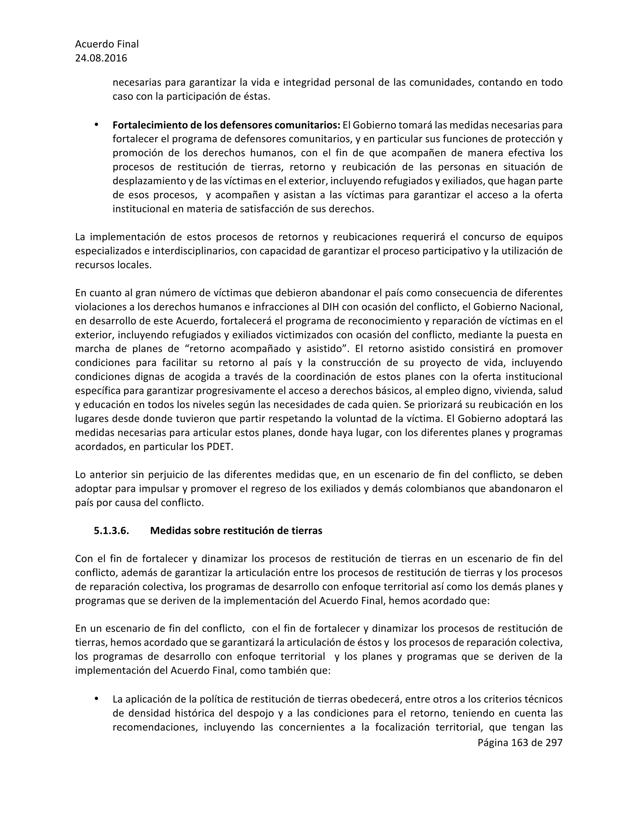 Acuerdo	Final	
24.08.2016	
Página	163	de	297	
	
necesarias	para	garantizar	la	vida	e	integridad	personal	de	las	comunidades,	contando	en	todo	
caso	con	la	participación	de	éstas.	
	
• Fortalecimiento	de	los	defensores	comunitarios:	El	Gobierno	tomará	las	medidas	necesarias	para	
fortalecer	el	programa	de	defensores	comunitarios,	y	en	particular	sus	funciones	de	protección	y	
promoción	 de	 los	 derechos	 humanos,	 con	 el	 fin	 de	 que	 acompañen	 de	 manera	 efectiva	 los	
procesos	 de	 restitución	 de	 tierras,	 retorno	 y	 reubicación	 de	 las	 personas	 en	 situación	 de	
desplazamiento	y	de	las	víctimas	en	el	exterior,	incluyendo	refugiados	y	exiliados,	que	hagan	parte	
de	esos	procesos,		y	acompañen	y	asistan	a	las	víctimas	para	garantizar	el	acceso	a	la	oferta	
institucional	en	materia	de	satisfacción	de	sus	derechos.		
	
La	 implementación	 de	 estos	 procesos	 de	 retornos	 y	 reubicaciones	 requerirá	 el	 concurso	 de	 equipos	
especializados	e	interdisciplinarios,	con	capacidad	de	garantizar	el	proceso	participativo	y	la	utilización	de	
recursos	locales.		
	
En	cuanto	al	gran	número	de	víctimas	que	debieron	abandonar	el	país	como	consecuencia	de	diferentes	
violaciones	a	los	derechos	humanos	e	infracciones	al	DIH	con	ocasión	del	conflicto,	el	Gobierno	Nacional,	
en	desarrollo	de	este	Acuerdo,	fortalecerá	el	programa	de	reconocimiento	y	reparación	de	víctimas	en	el	
exterior,	incluyendo	refugiados	y	exiliados	victimizados	con	ocasión	del	conflicto,	mediante	la	puesta	en	
marcha	 de	 planes	 de	 “retorno	 acompañado	 y	 asistido”.	 El	 retorno	 asistido	 consistirá	 en	 promover	
condiciones	 para	 facilitar	 su	 retorno	 al	 país	 y	 la	 construcción	 de	 su	 proyecto	 de	 vida,	 incluyendo	
condiciones	dignas	de	acogida	a	través	de	la	coordinación	de	estos	planes	con	la	oferta	institucional	
específica	para	garantizar	progresivamente	el	acceso	a	derechos	básicos,	al	empleo	digno,	vivienda,	salud	
y	educación	en	todos	los	niveles	según	las	necesidades	de	cada	quien.	Se	priorizará	su	reubicación	en	los	
lugares	desde	donde	tuvieron	que	partir	respetando	la	voluntad	de	la	víctima.	El	Gobierno	adoptará	las	
medidas	necesarias	para	articular	estos	planes,	donde	haya	lugar,	con	los	diferentes	planes	y	programas	
acordados,	en	particular	los	PDET.	
	
Lo	anterior	sin	perjuicio	de	las	diferentes	medidas	que,	en	un	escenario	de	fin	del	conflicto,	se	deben	
adoptar	para	impulsar	y	promover	el	regreso	de	los	exiliados	y	demás	colombianos	que	abandonaron	el	
país	por	causa	del	conflicto.		
	
5.1.3.6. Medidas	sobre	restitución	de	tierras	
	
Con	el	fin	de	fortalecer	y	dinamizar	los	procesos	de	restitución	de	tierras	en	un	escenario	de	fin	del	
conflicto,	además	de	garantizar	la	articulación	entre	los	procesos	de	restitución	de	tierras	y	los	procesos	
de	reparación	colectiva,	los	programas	de	desarrollo	con	enfoque	territorial	así	como	los	demás	planes	y	
programas	que	se	deriven	de	la	implementación	del	Acuerdo	Final,	hemos	acordado	que:		
	
En	un	escenario	de	fin	del	conflicto,		con	el	fin	de	fortalecer	y	dinamizar	los	procesos	de	restitución	de	
tierras,	hemos	acordado	que	se	garantizará	la	articulación	de	éstos	y		los	procesos	de	reparación	colectiva,		
los	 programas	 de	 desarrollo	 con	 enfoque	 territorial	 	 y	 los	 planes	 y	 programas	 que	 se	 deriven	 de	 la	
implementación	del	Acuerdo	Final,	como	también	que:		
	
• La	aplicación	de	la	política	de	restitución	de	tierras	obedecerá,	entre	otros	a	los	criterios	técnicos	
de	densidad	histórica	del	despojo	y	a	las	condiciones	para	el	retorno,	teniendo	en	cuenta	las	
recomendaciones,	 incluyendo	 las	 concernientes	 a	 la	 focalización	 territorial,	 que	 tengan	 las	
 