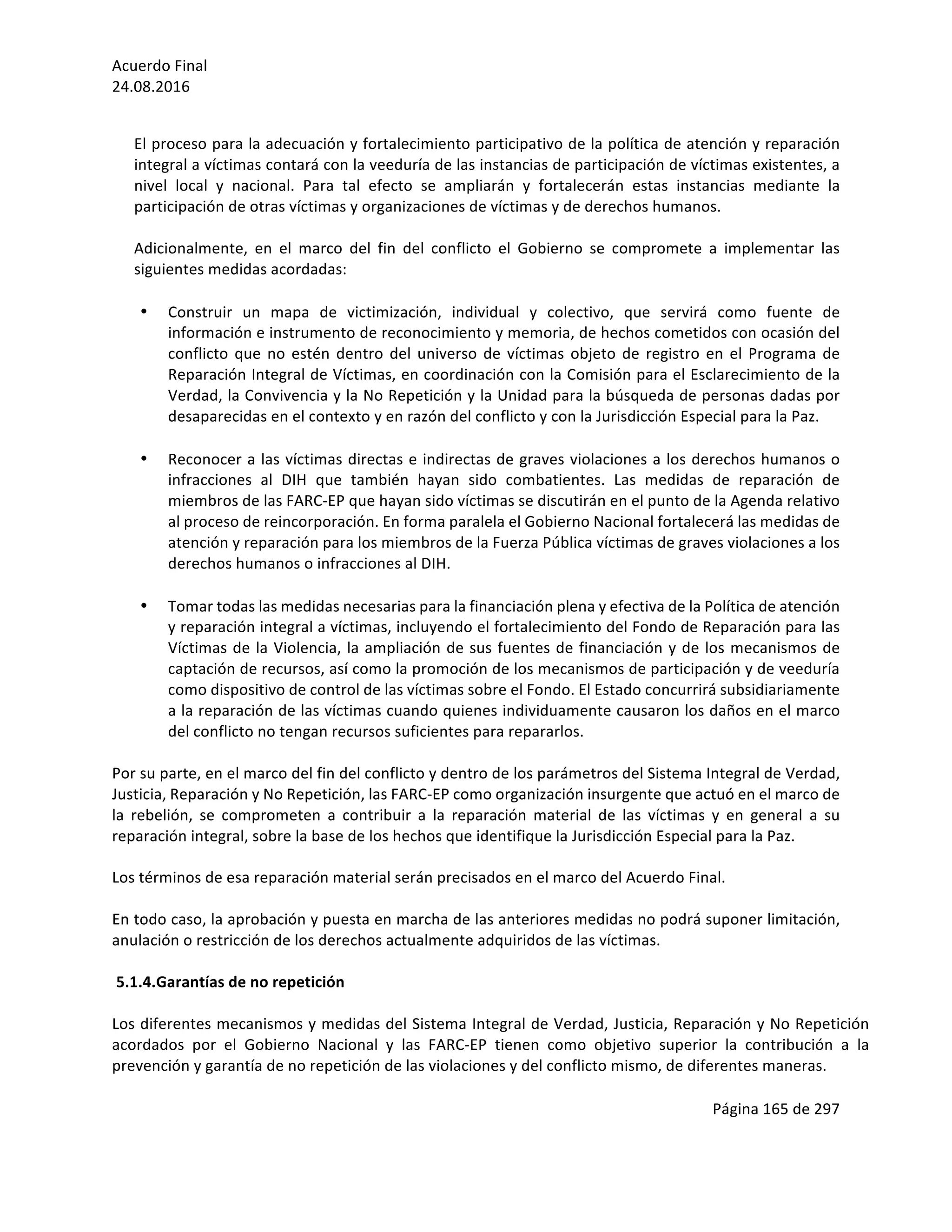 Acuerdo	Final	
24.08.2016	
Página	165	de	297	
	
	
El	proceso	para	la	adecuación	y	fortalecimiento	participativo	de	la	política	de	atención	y	reparación	
integral	a	víctimas	contará	con	la	veeduría	de	las	instancias	de	participación	de	víctimas	existentes,	a	
nivel	 local	 y	 nacional.	 Para	 tal	 efecto	 se	 ampliarán	 y	 fortalecerán	 estas	 instancias	 mediante	 la	
participación	de	otras	víctimas	y	organizaciones	de	víctimas	y	de	derechos	humanos.	
	
Adicionalmente,	 en	 el	 marco	 del	 fin	 del	 conflicto	 el	 Gobierno	 se	 compromete	 a	 implementar	 las	
siguientes	medidas	acordadas:	
	
• Construir	 un	 mapa	 de	 victimización,	 individual	 y	 colectivo,	 que	 servirá	 como	 fuente	 de	
información	e	instrumento	de	reconocimiento	y	memoria,	de	hechos	cometidos	con	ocasión	del	
conflicto	que	no	estén	dentro	del	universo	de	víctimas	objeto	de	registro	en	el	Programa	de	
Reparación	Integral	de	Víctimas,	en	coordinación	con	la	Comisión	para	el	Esclarecimiento	de	la	
Verdad,	la	Convivencia	y	la	No	Repetición	y	la	Unidad	para	la	búsqueda	de	personas	dadas	por	
desaparecidas	en	el	contexto	y	en	razón	del	conflicto	y	con	la	Jurisdicción	Especial	para	la	Paz.		
	
• Reconocer	a	las	víctimas	directas	e	indirectas	de	graves	violaciones	a	los	derechos	humanos	o	
infracciones	 al	 DIH	 que	 también	 hayan	 sido	 combatientes.	 Las	 medidas	 de	 reparación	 de	
miembros	de	las	FARC-EP	que	hayan	sido	víctimas	se	discutirán	en	el	punto	de	la	Agenda	relativo	
al	proceso	de	reincorporación.	En	forma	paralela	el	Gobierno	Nacional	fortalecerá	las	medidas	de	
atención	y	reparación	para	los	miembros	de	la	Fuerza	Pública	víctimas	de	graves	violaciones	a	los	
derechos	humanos	o	infracciones	al	DIH.		
	
• Tomar	todas	las	medidas	necesarias	para	la	financiación	plena	y	efectiva	de	la	Política	de	atención	
y	reparación	integral	a	víctimas,	incluyendo	el	fortalecimiento	del	Fondo	de	Reparación	para	las	
Víctimas	de	la	Violencia,	la	ampliación	de	sus	fuentes	de	financiación	y	de	los	mecanismos	de	
captación	de	recursos,	así	como	la	promoción	de	los	mecanismos	de	participación	y	de	veeduría	
como	dispositivo	de	control	de	las	víctimas	sobre	el	Fondo.	El	Estado	concurrirá	subsidiariamente	
a	la	reparación	de	las	víctimas	cuando	quienes	individuamente	causaron	los	daños	en	el	marco	
del	conflicto	no	tengan	recursos	suficientes	para	repararlos.		
	
Por	su	parte,	en	el	marco	del	fin	del	conflicto	y	dentro	de	los	parámetros	del	Sistema	Integral	de	Verdad,	
Justicia,	Reparación	y	No	Repetición,	las	FARC-EP	como	organización	insurgente	que	actuó	en	el	marco	de	
la	 rebelión,	 se	 comprometen	 a	 contribuir	 a	 la	 reparación	 material	 de	 las	 víctimas	 y	 en	 general	 a	 su	
reparación	integral,	sobre	la	base	de	los	hechos	que	identifique	la	Jurisdicción	Especial	para	la	Paz.	
	
Los	términos	de	esa	reparación	material	serán	precisados	en	el	marco	del	Acuerdo	Final.	
	
En	todo	caso,	la	aprobación	y	puesta	en	marcha	de	las	anteriores	medidas	no	podrá	suponer	limitación,	
anulación	o	restricción	de	los	derechos	actualmente	adquiridos	de	las	víctimas.		
	
5.1.4.Garantías	de	no	repetición	
	
Los	diferentes	mecanismos	y	medidas	del	Sistema	Integral	de	Verdad,	Justicia,	Reparación	y	No	Repetición	
acordados	 por	 el	 Gobierno	 Nacional	 y	 las	 FARC-EP	 tienen	 como	 objetivo	 superior	 la	 contribución	 a	 la	
prevención	y	garantía	de	no	repetición	de	las	violaciones	y	del	conflicto	mismo,	de	diferentes	maneras.	
	
 