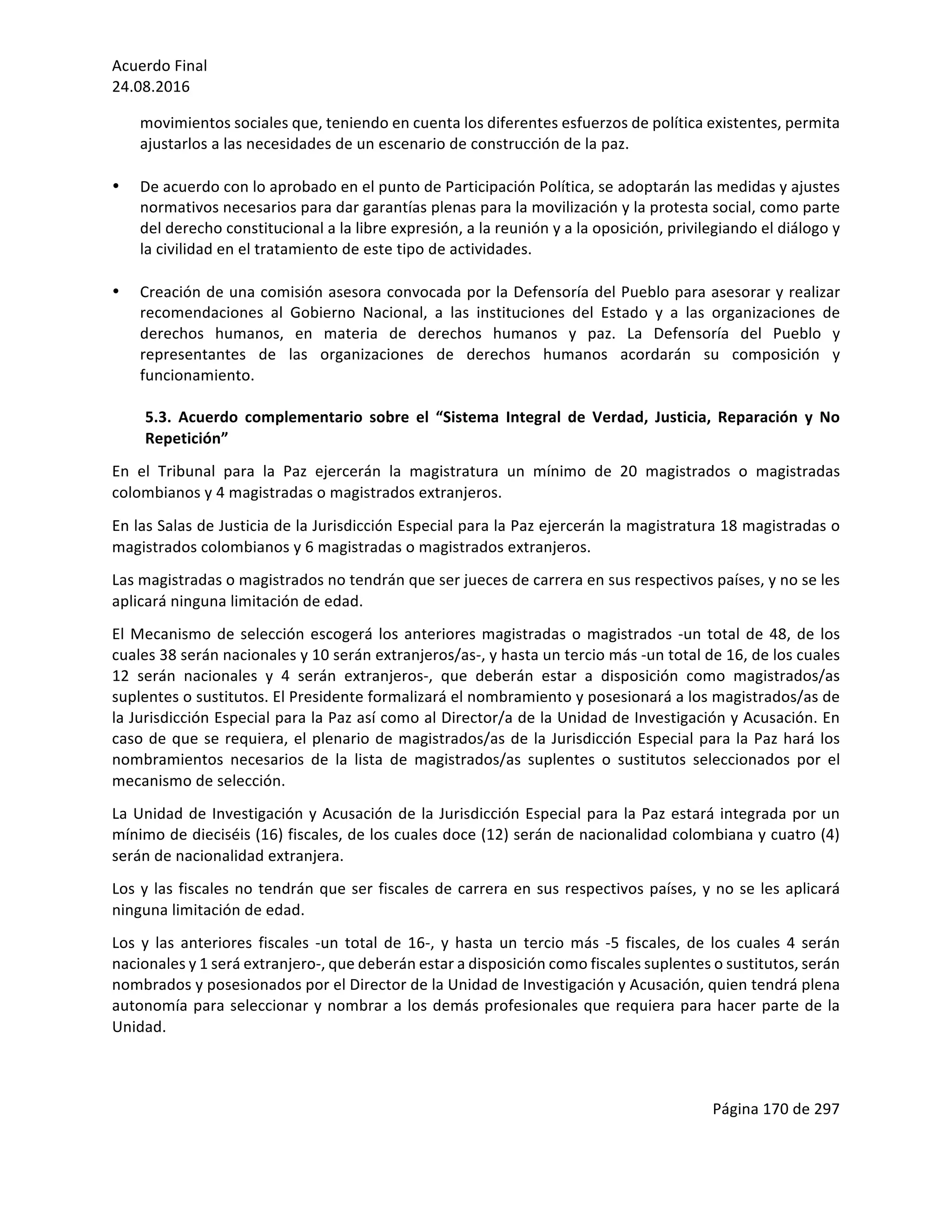 Acuerdo	Final	
24.08.2016	
Página	170	de	297	
	
movimientos	sociales	que,	teniendo	en	cuenta	los	diferentes	esfuerzos	de	política	existentes,	permita	
ajustarlos	a	las	necesidades	de	un	escenario	de	construcción	de	la	paz.		
	
• De	acuerdo	con	lo	aprobado	en	el	punto	de	Participación	Política,	se	adoptarán	las	medidas	y	ajustes	
normativos	necesarios	para	dar	garantías	plenas	para	la	movilización	y	la	protesta	social,	como	parte	
del	derecho	constitucional	a	la	libre	expresión,	a	la	reunión	y	a	la	oposición,	privilegiando	el	diálogo	y	
la	civilidad	en	el	tratamiento	de	este	tipo	de	actividades.		
	
• Creación	de	una	comisión	asesora	convocada	por	la	Defensoría	del	Pueblo	para	asesorar	y	realizar	
recomendaciones	 al	 Gobierno	 Nacional,	 a	 las	 instituciones	 del	 Estado	 y	 a	 las	 organizaciones	 de	
derechos	 humanos,	 en	 materia	 de	 derechos	 humanos	 y	 paz.	 La	 Defensoría	 del	 Pueblo	 y	
representantes	 de	 las	 organizaciones	 de	 derechos	 humanos	 acordarán	 su	 composición	 y	
funcionamiento.	
	
5.3.	 Acuerdo	 complementario	 sobre	 el	 “Sistema	 Integral	 de	 Verdad,	 Justicia,	 Reparación	 y	 No	
Repetición”		
En	 el	 Tribunal	 para	 la	 Paz	 ejercerán	 la	 magistratura	 un	 mínimo	 de	 20	 magistrados	 o	 magistradas	
colombianos	y	4	magistradas	o	magistrados	extranjeros.	
En	las	Salas	de	Justicia	de	la	Jurisdicción	Especial	para	la	Paz	ejercerán	la	magistratura	18	magistradas	o	
magistrados	colombianos	y	6	magistradas	o	magistrados	extranjeros.	
Las	magistradas	o	magistrados	no	tendrán	que	ser	jueces	de	carrera	en	sus	respectivos	países,	y	no	se	les	
aplicará	ninguna	limitación	de	edad.	
El	Mecanismo	de	selección	escogerá	los	anteriores	magistradas	o	magistrados	-un	total	de	48,	de	los	
cuales	38	serán	nacionales	y	10	serán	extranjeros/as-,	y	hasta	un	tercio	más	-un	total	de	16,	de	los	cuales	
12	 serán	 nacionales	 y	 4	 serán	 extranjeros-,	 que	 deberán	 estar	 a	 disposición	 como	 magistrados/as	
suplentes	o	sustitutos.	El	Presidente	formalizará	el	nombramiento	y	posesionará	a	los	magistrados/as	de	
la	Jurisdicción	Especial	para	la	Paz	así	como	al	Director/a	de	la	Unidad	de	Investigación	y	Acusación.	En	
caso	de	que	se	requiera,	el	plenario	de	magistrados/as	de	la	Jurisdicción	Especial	para	la	Paz	hará	los	
nombramientos	 necesarios	 de	 la	 lista	 de	 magistrados/as	 suplentes	 o	 sustitutos	 seleccionados	 por	 el	
mecanismo	de	selección.	
La	Unidad	de	Investigación	y	Acusación	de	la	Jurisdicción	Especial	para	la	Paz	estará	integrada	por	un	
mínimo	de	dieciséis	(16)	fiscales,	de	los	cuales	doce	(12)	serán	de	nacionalidad	colombiana	y	cuatro	(4)	
serán	de	nacionalidad	extranjera.	
Los	y	las	fiscales	no	tendrán	que	ser	fiscales	de	carrera	en	sus	respectivos	países,	y	no	se	les	aplicará	
ninguna	limitación	de	edad.	
Los	 y	 las	 anteriores	 fiscales	 -un	 total	 de	 16-,	 y	 hasta	 un	 tercio	 más	 -5	 fiscales,	 de	 los	 cuales	 4	 serán	
nacionales	y	1	será	extranjero-,	que	deberán	estar	a	disposición	como	fiscales	suplentes	o	sustitutos,	serán	
nombrados	y	posesionados	por	el	Director	de	la	Unidad	de	Investigación	y	Acusación,	quien	tendrá	plena	
autonomía	para	seleccionar	y	nombrar	a	los	demás	profesionales	que	requiera	para	hacer	parte	de	la	
Unidad.		
	
 