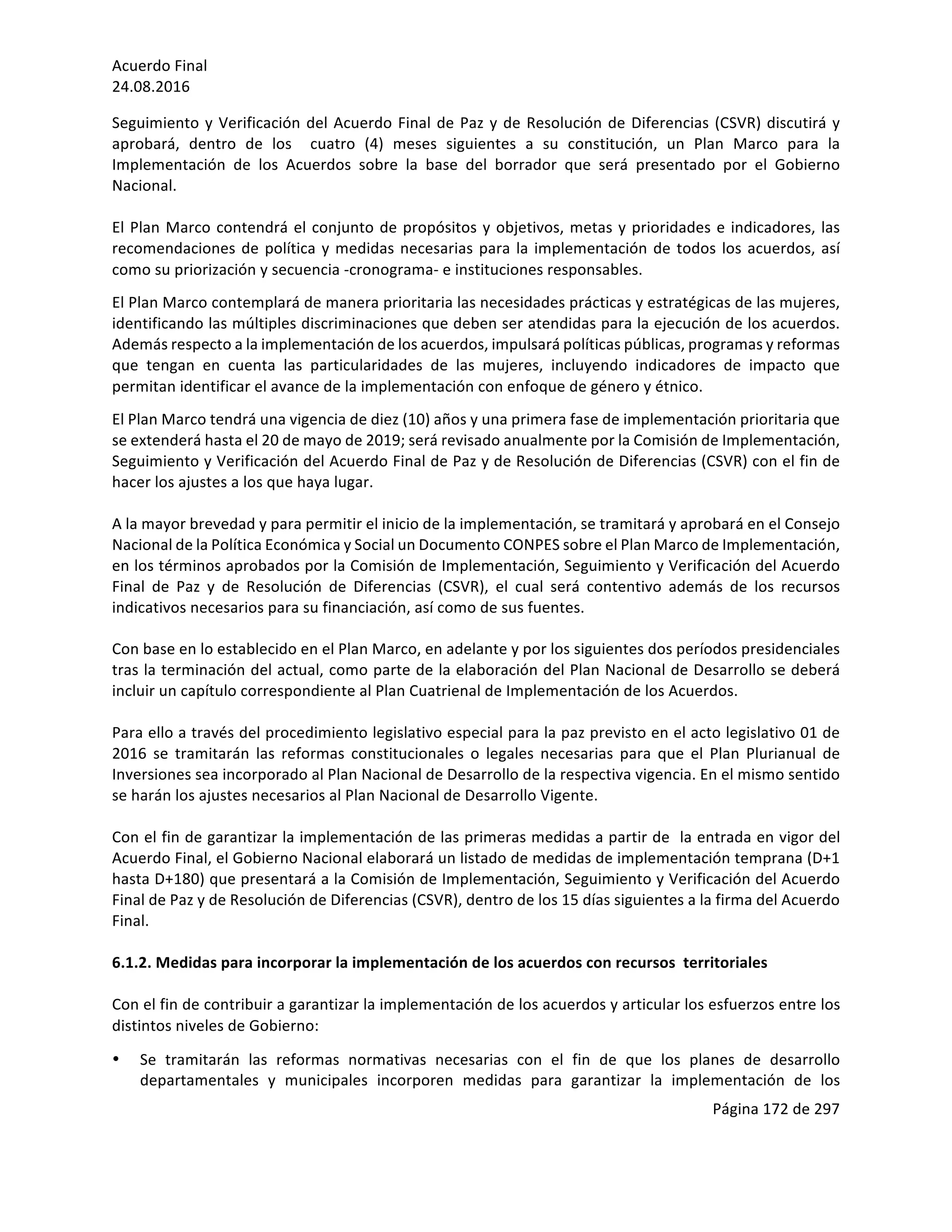 Acuerdo	Final	
24.08.2016	
Página	172	de	297	
	
Seguimiento	y	Verificación	del	Acuerdo	Final	de	Paz	y	de	Resolución	de	Diferencias	(CSVR)	discutirá	y	
aprobará,	 dentro	 de	 los	 	 cuatro	 (4)	 meses	 siguientes	 a	 su	 constitución,	 un	 Plan	 Marco	 para	 la	
Implementación	 de	 los	 Acuerdos	 sobre	 la	 base	 del	 borrador	 que	 será	 presentado	 por	 el	 Gobierno	
Nacional.	
	
El	Plan	Marco	contendrá	el	conjunto	de	propósitos	y	objetivos,	metas	y	prioridades	e	indicadores,	las	
recomendaciones	de	política	y	medidas	necesarias	para	la	implementación	de	todos	los	acuerdos,	así	
como	su	priorización	y	secuencia	-cronograma-	e	instituciones	responsables.		
El	Plan	Marco	contemplará	de	manera	prioritaria	las	necesidades	prácticas	y	estratégicas	de	las	mujeres,	
identificando	las	múltiples	discriminaciones	que	deben	ser	atendidas	para	la	ejecución	de	los	acuerdos.	
Además	respecto	a	la	implementación	de	los	acuerdos,	impulsará	políticas	públicas,	programas	y	reformas	
que	 tengan	 en	 cuenta	 las	 particularidades	 de	 las	 mujeres,	 incluyendo	 indicadores	 de	 impacto	 que	
permitan	identificar	el	avance	de	la	implementación	con	enfoque	de	género	y	étnico.	
El	Plan	Marco	tendrá	una	vigencia	de	diez	(10)	años	y	una	primera	fase	de	implementación	prioritaria	que	
se	extenderá	hasta	el	20	de	mayo	de	2019;	será	revisado	anualmente	por	la	Comisión	de	Implementación,	
Seguimiento	y	Verificación	del	Acuerdo	Final	de	Paz	y	de	Resolución	de	Diferencias	(CSVR)	con	el	fin	de	
hacer	los	ajustes	a	los	que	haya	lugar.		
	
A	la	mayor	brevedad	y	para	permitir	el	inicio	de	la	implementación,	se	tramitará	y	aprobará	en	el	Consejo	
Nacional	de	la	Política	Económica	y	Social	un	Documento	CONPES	sobre	el	Plan	Marco	de	Implementación,	
en	los	términos	aprobados	por	la	Comisión	de	Implementación,	Seguimiento	y	Verificación	del	Acuerdo	
Final	 de	 Paz	 y	 de	 Resolución	 de	 Diferencias	 (CSVR),	 el	 cual	 será	 contentivo	 además	 de	 los	 recursos	
indicativos	necesarios	para	su	financiación,	así	como	de	sus	fuentes.	
	
Con	base	en	lo	establecido	en	el	Plan	Marco,	en	adelante	y	por	los	siguientes	dos	períodos	presidenciales	
tras	la	terminación	del	actual,	como	parte	de	la	elaboración	del	Plan	Nacional	de	Desarrollo	se	deberá	
incluir	un	capítulo	correspondiente	al	Plan	Cuatrienal	de	Implementación	de	los	Acuerdos.	
	
Para	ello	a	través	del	procedimiento	legislativo	especial	para	la	paz	previsto	en	el	acto	legislativo	01	de	
2016	 se	 tramitarán	 las	 reformas	 constitucionales	 o	 legales	 necesarias	 para	 que	 el	 Plan	 Plurianual	 de	
Inversiones	sea	incorporado	al	Plan	Nacional	de	Desarrollo	de	la	respectiva	vigencia.	En	el	mismo	sentido	
se	harán	los	ajustes	necesarios	al	Plan	Nacional	de	Desarrollo	Vigente.	
	
Con	el	fin	de	garantizar	la	implementación	de	las	primeras	medidas	a	partir	de		la	entrada	en	vigor	del	
Acuerdo	Final,	el	Gobierno	Nacional	elaborará	un	listado	de	medidas	de	implementación	temprana	(D+1	
hasta	D+180)	que	presentará	a	la	Comisión	de	Implementación,	Seguimiento	y	Verificación	del	Acuerdo	
Final	de	Paz	y	de	Resolución	de	Diferencias	(CSVR),	dentro	de	los	15	días	siguientes	a	la	firma	del	Acuerdo	
Final.	
	
6.1.2.	Medidas	para	incorporar	la	implementación	de	los	acuerdos	con	recursos		territoriales		
		
Con	el	fin	de	contribuir	a	garantizar	la	implementación	de	los	acuerdos	y	articular	los	esfuerzos	entre	los	
distintos	niveles	de	Gobierno:	
• Se	 tramitarán	 las	 reformas	 normativas	 necesarias	 con	 el	 fin	 de	 que	 los	 planes	 de	 desarrollo	
departamentales	 y	 municipales	 incorporen	 medidas	 para	 garantizar	 la	 implementación	 de	 los	
 