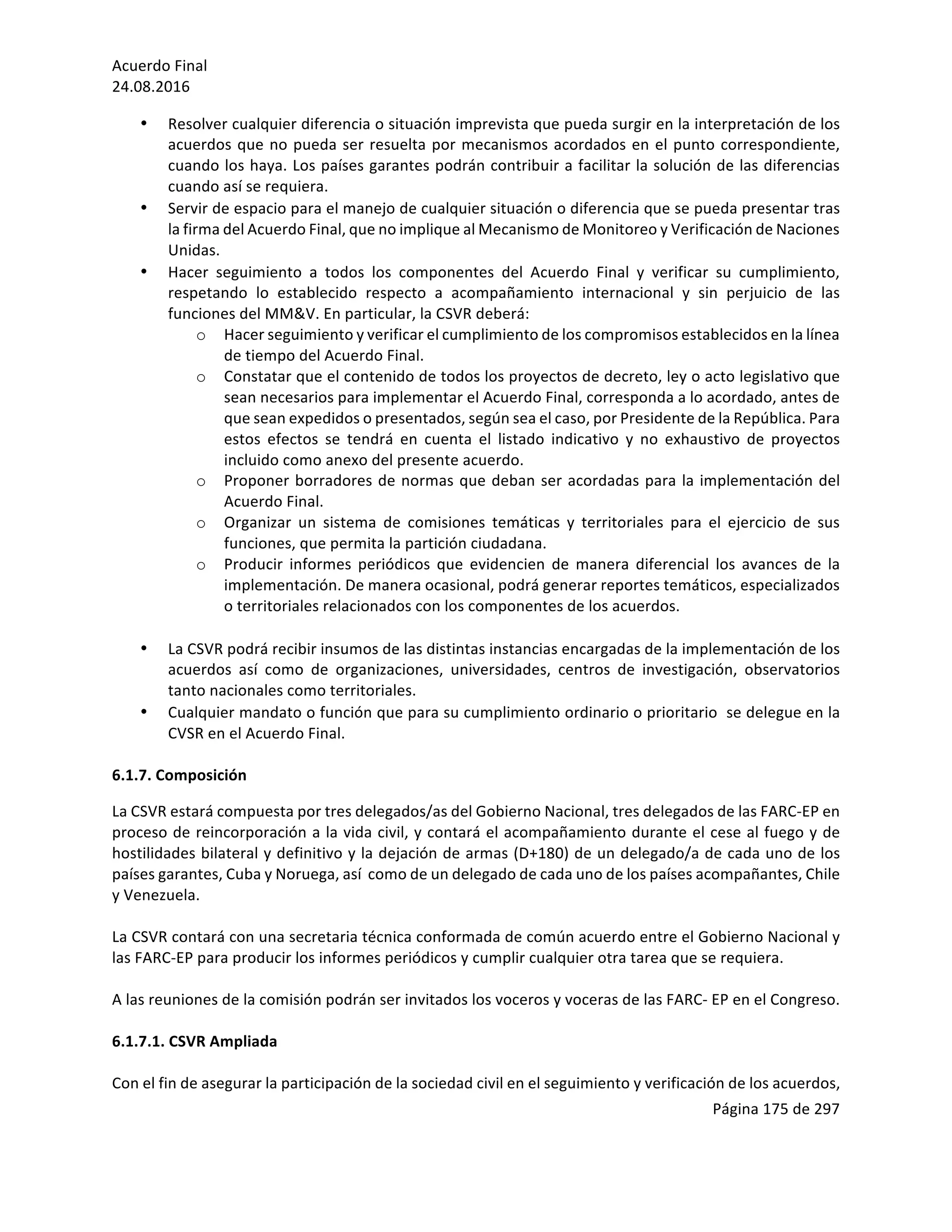 Acuerdo	Final	
24.08.2016	
Página	175	de	297	
	
• Resolver	cualquier	diferencia	o	situación	imprevista	que	pueda	surgir	en	la	interpretación	de	los	
acuerdos	que	no	pueda	ser	resuelta	por	mecanismos	acordados	en	el	punto	correspondiente,	
cuando	los	haya.	Los	países	garantes	podrán	contribuir	a	facilitar	la	solución	de	las	diferencias	
cuando	así	se	requiera.	
• Servir	de	espacio	para	el	manejo	de	cualquier	situación	o	diferencia	que	se	pueda	presentar	tras	
la	firma	del	Acuerdo	Final,	que	no	implique	al	Mecanismo	de	Monitoreo	y	Verificación	de	Naciones	
Unidas.	
• Hacer	 seguimiento	 a	 todos	 los	 componentes	 del	 Acuerdo	 Final	 y	 verificar	 su	 cumplimiento,	
respetando	 lo	 establecido	 respecto	 a	 acompañamiento	 internacional	 y	 sin	 perjuicio	 de	 las	
funciones	del	MM&V.	En	particular,	la	CSVR	deberá:		
o Hacer	seguimiento	y	verificar	el	cumplimiento	de	los	compromisos	establecidos	en	la	línea	
de	tiempo	del	Acuerdo	Final.		
o Constatar	que	el	contenido	de	todos	los	proyectos	de	decreto,	ley	o	acto	legislativo	que	
sean	necesarios	para	implementar	el	Acuerdo	Final,	corresponda	a	lo	acordado,	antes	de	
que	sean	expedidos	o	presentados,	según	sea	el	caso,	por	Presidente	de	la	República.	Para	
estos	 efectos	 se	 tendrá	 en	 cuenta	 el	 listado	 indicativo	 y	 no	 exhaustivo	 de	 proyectos	
incluido	como	anexo	del	presente	acuerdo.	
o Proponer	borradores	de	normas	que	deban	ser	acordadas	para	la	implementación	del	
Acuerdo	Final.		
o Organizar	 un	 sistema	 de	 comisiones	 temáticas	 y	 territoriales	 para	 el	 ejercicio	 de	 sus	
funciones,	que	permita	la	partición	ciudadana.	
o Producir	 informes	 periódicos	 que	 evidencien	 de	 manera	 diferencial	 los	 avances	 de	 la	
implementación.	De	manera	ocasional,	podrá	generar	reportes	temáticos,	especializados	
o	territoriales	relacionados	con	los	componentes	de	los	acuerdos.		
	
• La	CSVR	podrá	recibir	insumos	de	las	distintas	instancias	encargadas	de	la	implementación	de	los	
acuerdos	 así	 como	 de	 organizaciones,	 universidades,	 centros	 de	 investigación,	 observatorios	
tanto	nacionales	como	territoriales.		
• Cualquier	mandato	o	función	que	para	su	cumplimiento	ordinario	o	prioritario		se	delegue	en	la	
CVSR	en	el	Acuerdo	Final.	
	
6.1.7.	Composición	
La	CSVR	estará	compuesta	por	tres	delegados/as	del	Gobierno	Nacional,	tres	delegados	de	las	FARC-EP	en	
proceso	de	reincorporación	a	la	vida	civil,	y	contará	el	acompañamiento	durante	el	cese	al	fuego	y	de	
hostilidades	bilateral	y	definitivo	y	la	dejación	de	armas	(D+180)	de	un	delegado/a	de	cada	uno	de	los	
países	garantes,	Cuba	y	Noruega,	así		como	de	un	delegado	de	cada	uno	de	los	países	acompañantes,	Chile	
y	Venezuela.	
	
La	CSVR	contará	con	una	secretaria	técnica	conformada	de	común	acuerdo	entre	el	Gobierno	Nacional	y	
las	FARC-EP	para	producir	los	informes	periódicos	y	cumplir	cualquier	otra	tarea	que	se	requiera.	
	
A	las	reuniones	de	la	comisión	podrán	ser	invitados	los	voceros	y	voceras	de	las	FARC-	EP	en	el	Congreso.		
	
6.1.7.1.	CSVR	Ampliada	
	
Con	el	fin	de	asegurar	la	participación	de	la	sociedad	civil	en	el	seguimiento	y	verificación	de	los	acuerdos,	
 
