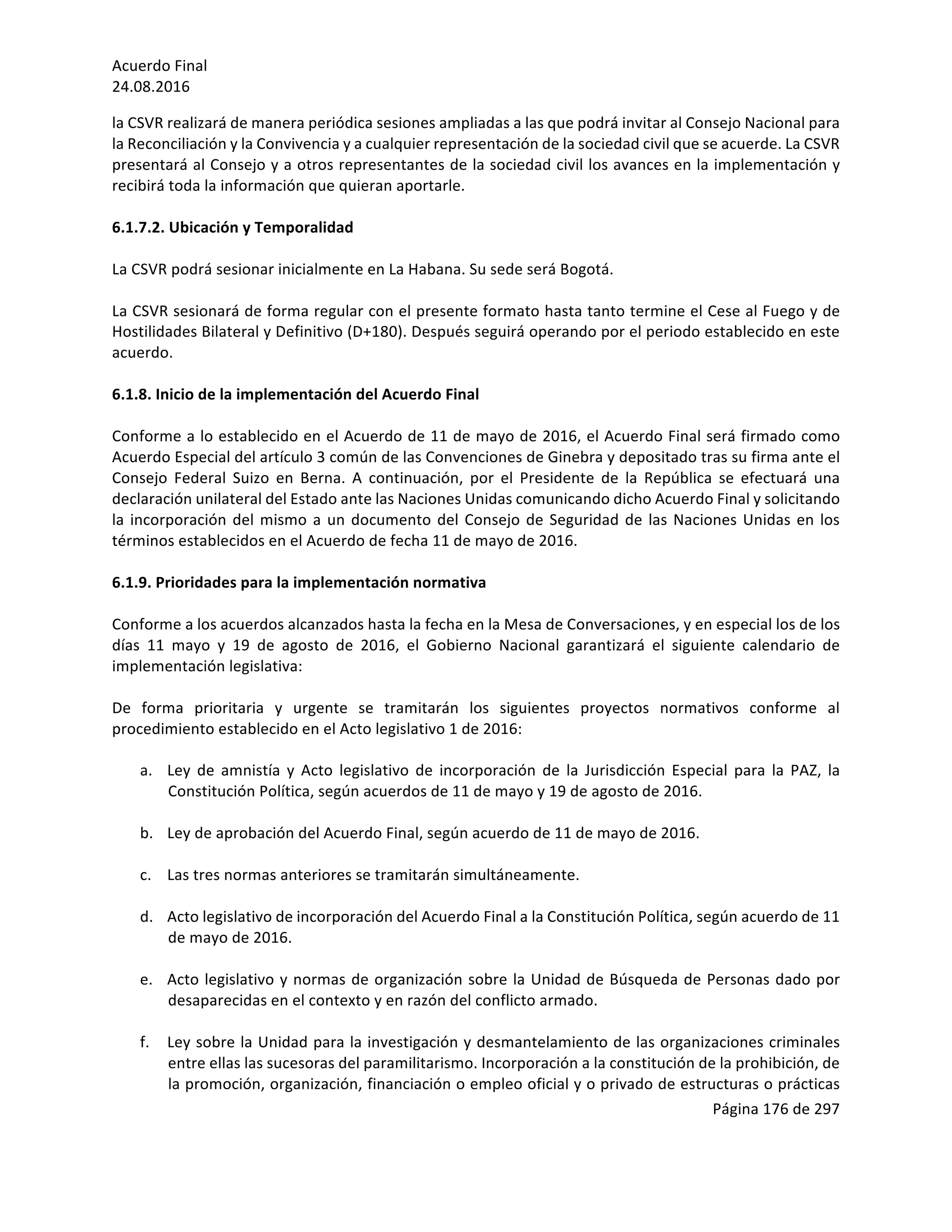 Acuerdo	Final	
24.08.2016	
Página	176	de	297	
	
la	CSVR	realizará	de	manera	periódica	sesiones	ampliadas	a	las	que	podrá	invitar	al	Consejo	Nacional	para	
la	Reconciliación	y	la	Convivencia	y	a	cualquier	representación	de	la	sociedad	civil	que	se	acuerde.	La	CSVR	
presentará	al	Consejo	y	a	otros	representantes	de	la	sociedad	civil	los	avances	en	la	implementación	y	
recibirá	toda	la	información	que	quieran	aportarle.	
	
6.1.7.2.	Ubicación	y	Temporalidad	
	
La	CSVR	podrá	sesionar	inicialmente	en	La	Habana.	Su	sede	será	Bogotá.		
	
La	CSVR	sesionará	de	forma	regular	con	el	presente	formato	hasta	tanto	termine	el	Cese	al	Fuego	y	de	
Hostilidades	Bilateral	y	Definitivo	(D+180).	Después	seguirá	operando	por	el	periodo	establecido	en	este	
acuerdo.		
	
6.1.8.	Inicio	de	la	implementación	del	Acuerdo	Final	
	
Conforme	a	lo	establecido	en	el	Acuerdo	de	11	de	mayo	de	2016,	el	Acuerdo	Final	será	firmado	como	
Acuerdo	Especial	del	artículo	3	común	de	las	Convenciones	de	Ginebra	y	depositado	tras	su	firma	ante	el	
Consejo	 Federal	 Suizo	 en	 Berna.	 A	 continuación,	 por	 el	 Presidente	 de	 la	 República	 se	 efectuará	 una	
declaración	unilateral	del	Estado	ante	las	Naciones	Unidas	comunicando	dicho	Acuerdo	Final	y	solicitando	
la	incorporación	del	mismo	a	un	documento	del	Consejo	de	Seguridad	de	las	Naciones	Unidas	en	los	
términos	establecidos	en	el	Acuerdo	de	fecha	11	de	mayo	de	2016.	
	
6.1.9.	Prioridades	para	la	implementación	normativa	
	
Conforme	a	los	acuerdos	alcanzados	hasta	la	fecha	en	la	Mesa	de	Conversaciones,	y	en	especial	los	de	los	
días	 11	 mayo	 y	 19	 de	 agosto	 de	 2016,	 el	 Gobierno	 Nacional	 garantizará	 el	 siguiente	 calendario	 de	
implementación	legislativa:			
	
De	 forma	 prioritaria	 y	 urgente	 se	 tramitarán	 los	 siguientes	 proyectos	 normativos	 conforme	 al	
procedimiento	establecido	en	el	Acto	legislativo	1	de	2016:	
	
a. 			Ley	 de	 amnistía	 y	 Acto	 legislativo	 de	 incorporación	 de	 la	 Jurisdicción	 Especial	 para	 la	 PAZ,	 la	
Constitución	Política,	según	acuerdos	de	11	de	mayo	y	19	de	agosto	de	2016.	
	
b.			Ley	de	aprobación	del	Acuerdo	Final,	según	acuerdo	de	11	de	mayo	de	2016.	
	
c. 			Las	tres	normas	anteriores	se	tramitarán	simultáneamente.	
	
d.			Acto	legislativo	de	incorporación	del	Acuerdo	Final	a	la	Constitución	Política,	según	acuerdo	de	11	
de	mayo	de	2016.	
	
e. 			Acto	legislativo	y	normas	de	organización	sobre	la	Unidad	de	Búsqueda	de	Personas	dado	por	
desaparecidas	en	el	contexto	y	en	razón	del	conflicto	armado.	
	
f. 			Ley	sobre	la	Unidad	para	la	investigación	y	desmantelamiento	de	las	organizaciones	criminales	
entre	ellas	las	sucesoras	del	paramilitarismo.	Incorporación	a	la	constitución	de	la	prohibición,	de	
la	promoción,	organización,	financiación	o	empleo	oficial	y	o	privado	de	estructuras	o	prácticas	
 