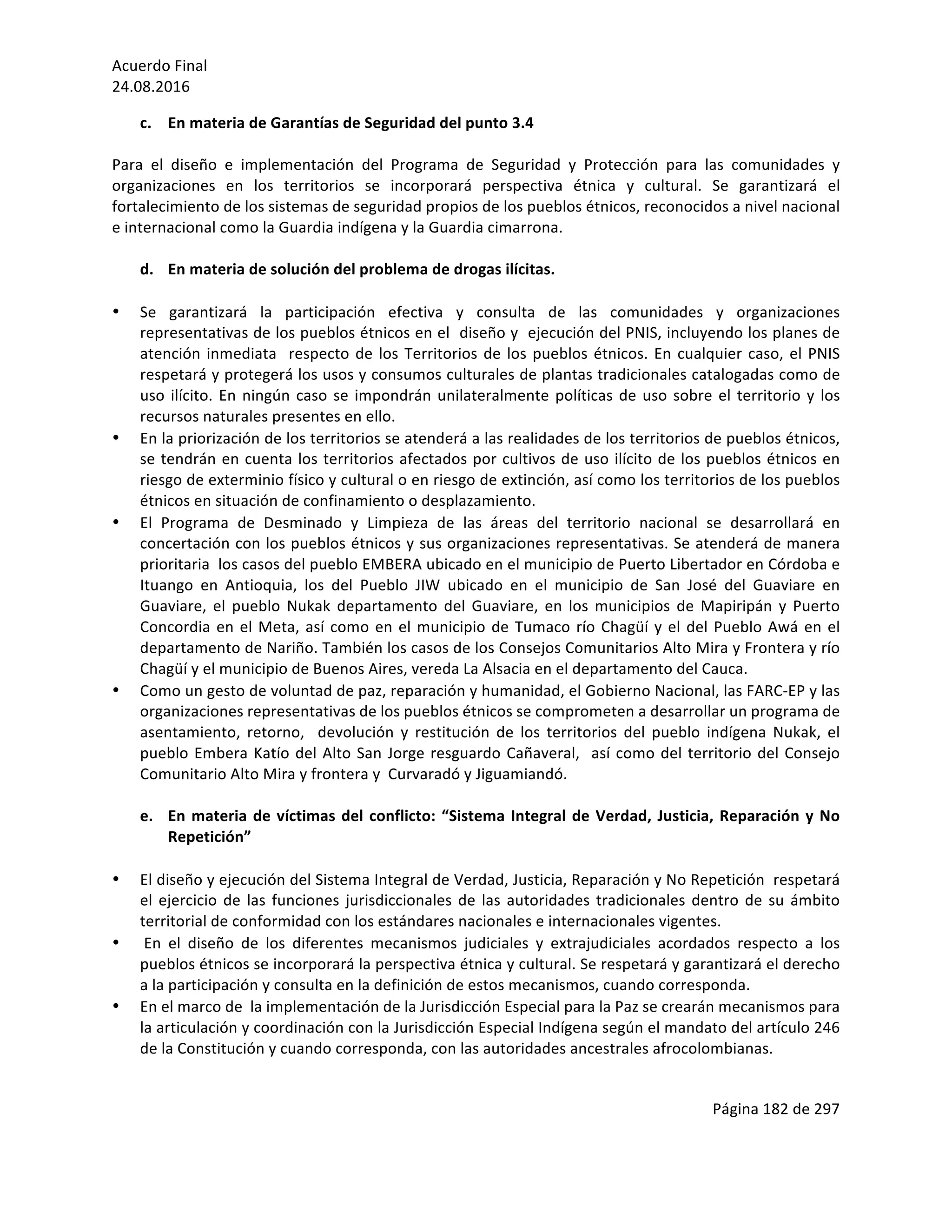 Acuerdo	Final	
24.08.2016	
Página	182	de	297	
	
c. En	materia	de	Garantías	de	Seguridad	del	punto	3.4	
	
Para	 el	 diseño	 e	 implementación	 del	 Programa	 de	 Seguridad	 y	 Protección	 para	 las	 comunidades	 y	
organizaciones	 en	 los	 territorios	 se	 incorporará	 perspectiva	 étnica	 y	 cultural.	 Se	 garantizará	 el	
fortalecimiento	de	los	sistemas	de	seguridad	propios	de	los	pueblos	étnicos,	reconocidos	a	nivel	nacional	
e	internacional	como	la	Guardia	indígena	y	la	Guardia	cimarrona.	
	
d. En	materia	de	solución	del	problema	de	drogas	ilícitas.	
	
• Se	 garantizará	 la	 participación	 efectiva	 y	 consulta	 de	 las	 comunidades	 y	 organizaciones	
representativas	de	los	pueblos	étnicos	en	el		diseño	y		ejecución	del	PNIS,	incluyendo	los	planes	de	
atención	inmediata		respecto	de	los	Territorios	de	los	pueblos	étnicos.	En	cualquier	caso,	el	PNIS	
respetará	y	protegerá	los	usos	y	consumos	culturales	de	plantas	tradicionales	catalogadas	como	de	
uso	ilícito.	En	ningún	caso	se	impondrán	unilateralmente	políticas	de	uso	sobre	el	territorio	y	los	
recursos	naturales	presentes	en	ello.	
• En	la	priorización	de	los	territorios	se	atenderá	a	las	realidades	de	los	territorios	de	pueblos	étnicos,	
se	tendrán	en	cuenta	los	territorios	afectados	por	cultivos	de	uso	ilícito	de	los	pueblos	étnicos	en	
riesgo	de	exterminio	físico	y	cultural	o	en	riesgo	de	extinción,	así	como	los	territorios	de	los	pueblos	
étnicos	en	situación	de	confinamiento	o	desplazamiento.		
• El	 Programa	 de	 Desminado	 y	 Limpieza	 de	 las	 áreas	 del	 territorio	 nacional	 se	 desarrollará	 en	
concertación	con	los	pueblos	étnicos	y	sus	organizaciones	representativas.	Se	atenderá	de	manera	
prioritaria		los	casos	del	pueblo	EMBERA	ubicado	en	el	municipio	de	Puerto	Libertador	en	Córdoba	e	
Ituango	 en	 Antioquia,	 los	 del	 Pueblo	 JIW	 ubicado	 en	 el	 municipio	 de	 San	 José	 del	 Guaviare	 en	
Guaviare,	 el	 pueblo	 Nukak	 departamento	 del	 Guaviare,	 en	 los	 municipios	 de	 Mapiripán	 y	 Puerto	
Concordia	en	el	Meta,	así	como	en	el	municipio	de	Tumaco	río	Chagüí	y	el	del	Pueblo	Awá	en	el	
departamento	de	Nariño.	También	los	casos	de	los	Consejos	Comunitarios	Alto	Mira	y	Frontera	y	río	
Chagüí	y	el	municipio	de	Buenos	Aires,	vereda	La	Alsacia	en	el	departamento	del	Cauca.	
• Como	un	gesto	de	voluntad	de	paz,	reparación	y	humanidad,	el	Gobierno	Nacional,	las	FARC-EP	y	las	
organizaciones	representativas	de	los	pueblos	étnicos	se	comprometen	a	desarrollar	un	programa	de	
asentamiento,	 retorno,	 	 devolución	 y	 restitución	 de	 los	 territorios	 del	 pueblo	 indígena	 Nukak,	 el	
pueblo	Embera	Katío	del	Alto	San	Jorge	resguardo	Cañaveral,		así	como	del	territorio	del	Consejo	
Comunitario	Alto	Mira	y	frontera	y		Curvaradó	y	Jiguamiandó.	
	
e. En	materia	de	víctimas	del	conflicto:	“Sistema	Integral	de	Verdad,	Justicia,	Reparación	y	No	
Repetición”			
	
• El	diseño	y	ejecución	del	Sistema	Integral	de	Verdad,	Justicia,	Reparación	y	No	Repetición		respetará		
el	ejercicio	de	las	funciones	jurisdiccionales	de	las	autoridades	tradicionales	dentro	de	su	ámbito	
territorial	de	conformidad	con	los	estándares	nacionales	e	internacionales	vigentes.		
• 	En	 el	 diseño	 de	 los	 diferentes	 mecanismos	 judiciales	 y	 extrajudiciales	 acordados	 respecto	 a	 los	
pueblos	étnicos	se	incorporará	la	perspectiva	étnica	y	cultural.	Se	respetará	y	garantizará	el	derecho	
a	la	participación	y	consulta	en	la	definición	de	estos	mecanismos,	cuando	corresponda.	
• En	el	marco	de		la	implementación	de	la	Jurisdicción	Especial	para	la	Paz	se	crearán	mecanismos	para	
la	articulación	y	coordinación	con	la	Jurisdicción	Especial	Indígena	según	el	mandato	del	artículo	246	
de	la	Constitución	y	cuando	corresponda,	con	las	autoridades	ancestrales	afrocolombianas.			
 