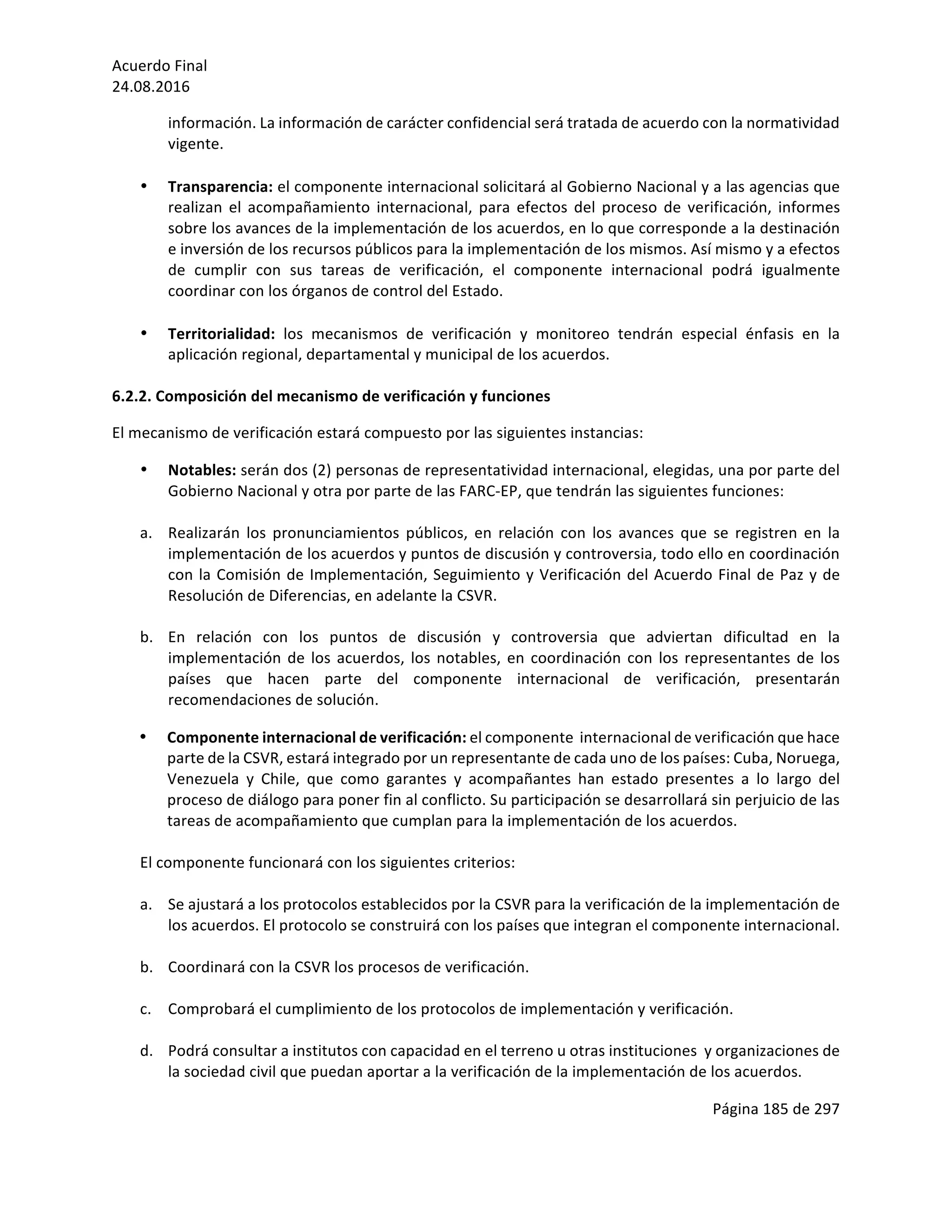 Acuerdo	Final	
24.08.2016	
Página	185	de	297	
	
información.	La	información	de	carácter	confidencial	será	tratada	de	acuerdo	con	la	normatividad	
vigente.	
	
• Transparencia:	el	componente	internacional	solicitará	al	Gobierno	Nacional	y	a	las	agencias	que	
realizan	 el	 acompañamiento	 internacional,	 para	 efectos	 del	 proceso	 de	 verificación,	 informes	
sobre	los	avances	de	la	implementación	de	los	acuerdos,	en	lo	que	corresponde	a	la	destinación	
e	inversión	de	los	recursos	públicos	para	la	implementación	de	los	mismos.	Así	mismo	y	a	efectos	
de	 cumplir	 con	 sus	 tareas	 de	 verificación,	 el	 componente	 internacional	 podrá	 igualmente	
coordinar	con	los	órganos	de	control	del	Estado.		
	
• Territorialidad:	 los	 mecanismos	 de	 verificación	 y	 monitoreo	 tendrán	 especial	 énfasis	 en	 la	
aplicación	regional,	departamental	y	municipal	de	los	acuerdos.		
	
6.2.2.	Composición	del	mecanismo	de	verificación	y	funciones	
El	mecanismo	de	verificación	estará	compuesto	por	las	siguientes	instancias:	
• Notables:	serán	dos	(2)	personas	de	representatividad	internacional,	elegidas,	una	por	parte	del	
Gobierno	Nacional	y	otra	por	parte	de	las	FARC-EP,	que	tendrán	las	siguientes	funciones:	
	
a. Realizarán	 los	 pronunciamientos	 públicos,	 en	 relación	 con	 los	 avances	 que	 se	 registren	 en	 la	
implementación	de	los	acuerdos	y	puntos	de	discusión	y	controversia,	todo	ello	en	coordinación	
con	la	Comisión	de	Implementación,	Seguimiento	y	Verificación	del	Acuerdo	Final	de	Paz	y	de	
Resolución	de	Diferencias,	en	adelante	la	CSVR.	
	
b. En	 relación	 con	 los	 puntos	 de	 discusión	 y	 controversia	 que	 adviertan	 dificultad	 en	 la	
implementación	de	los	acuerdos,	los	notables,	en	coordinación	con	los	representantes	de	los	
países	 que	 hacen	 parte	 del	 componente	 internacional	 de	 verificación,	 presentarán	
recomendaciones	de	solución.	
• Componente	internacional	de	verificación:	el	componente		internacional	de	verificación	que	hace	
parte	de	la	CSVR,	estará	integrado	por	un	representante	de	cada	uno	de	los	países:	Cuba,	Noruega,	
Venezuela	 y	 Chile,	 que	 como	 garantes	 y	 acompañantes	 han	 estado	 presentes	 a	 lo	 largo	 del	
proceso	de	diálogo	para	poner	fin	al	conflicto.	Su	participación	se	desarrollará	sin	perjuicio	de	las	
tareas	de	acompañamiento	que	cumplan	para	la	implementación	de	los	acuerdos.		
	
El	componente	funcionará	con	los	siguientes	criterios:	
	
a. Se	ajustará	a	los	protocolos	establecidos	por	la	CSVR	para	la	verificación	de	la	implementación	de	
los	acuerdos.	El	protocolo	se	construirá	con	los	países	que	integran	el	componente	internacional.		
	
b. Coordinará	con	la	CSVR	los	procesos	de	verificación.	
	
c. Comprobará	el	cumplimiento	de	los	protocolos	de	implementación	y	verificación.	
	
d. Podrá	consultar	a	institutos	con	capacidad	en	el	terreno	u	otras	instituciones		y	organizaciones	de	
la	sociedad	civil	que	puedan	aportar	a	la	verificación	de	la	implementación	de	los	acuerdos.	
 