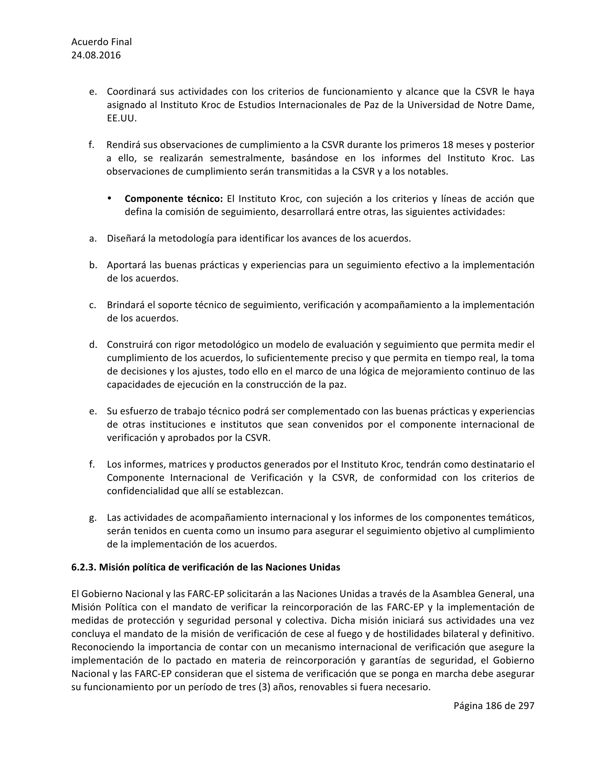 Acuerdo	Final	
24.08.2016	
Página	186	de	297	
	
	
e. Coordinará	sus	actividades	con	los	criterios	de	funcionamiento	y	alcance	que	la	CSVR	le	haya	
asignado	al	Instituto	Kroc	de	Estudios	Internacionales	de	Paz	de	la	Universidad	de	Notre	Dame,	
EE.UU.	
	
f. Rendirá	sus	observaciones	de	cumplimiento	a	la	CSVR	durante	los	primeros	18	meses	y	posterior	
a	 ello,	 se	 realizarán	 semestralmente,	 basándose	 en	 los	 informes	 del	 Instituto	 Kroc.	 Las	
observaciones	de	cumplimiento	serán	transmitidas	a	la	CSVR	y	a	los	notables.	
	
• Componente	técnico:	El	Instituto	Kroc,	con	sujeción	a	los	criterios	y	líneas	de	acción	que	
defina	la	comisión	de	seguimiento,	desarrollará	entre	otras,	las	siguientes	actividades:	
	
a. Diseñará	la	metodología	para	identificar	los	avances	de	los	acuerdos.	
	
b. Aportará	las	buenas	prácticas	y	experiencias	para	un	seguimiento	efectivo	a	la	implementación	
de	los	acuerdos.	
	
c. Brindará	el	soporte	técnico	de	seguimiento,	verificación	y	acompañamiento	a	la	implementación	
de	los	acuerdos.		
	
d. Construirá	con	rigor	metodológico	un	modelo	de	evaluación	y	seguimiento	que	permita	medir	el	
cumplimiento	de	los	acuerdos,	lo	suficientemente	preciso	y	que	permita	en	tiempo	real,	la	toma	
de	decisiones	y	los	ajustes,	todo	ello	en	el	marco	de	una	lógica	de	mejoramiento	continuo	de	las	
capacidades	de	ejecución	en	la	construcción	de	la	paz.	
	
e. Su	esfuerzo	de	trabajo	técnico	podrá	ser	complementado	con	las	buenas	prácticas	y	experiencias	
de	 otras	 instituciones	 e	 institutos	 que	 sean	 convenidos	 por	 el	 componente	 internacional	 de	
verificación	y	aprobados	por	la	CSVR.	
	
f. Los	informes,	matrices	y	productos	generados	por	el	Instituto	Kroc,	tendrán	como	destinatario	el	
Componente	 Internacional	 de	 Verificación	 y	 la	 CSVR,	 de	 conformidad	 con	 los	 criterios	 de	
confidencialidad	que	allí	se	establezcan.	
	
g. Las	actividades	de	acompañamiento	internacional	y	los	informes	de	los	componentes	temáticos,	
serán	tenidos	en	cuenta	como	un	insumo	para	asegurar	el	seguimiento	objetivo	al	cumplimiento	
de	la	implementación	de	los	acuerdos.		
6.2.3.	Misión	política	de	verificación	de	las	Naciones	Unidas	
	
El	Gobierno	Nacional	y	las	FARC-EP	solicitarán	a	las	Naciones	Unidas	a	través	de	la	Asamblea	General,	una	
Misión	Política	con	el	mandato	de	verificar	la	reincorporación	de	las	FARC-EP	y	la	implementación	de	
medidas	de	protección	y	seguridad	personal	y	colectiva.	Dicha	misión	iniciará	sus	actividades	una	vez	
concluya	el	mandato	de	la	misión	de	verificación	de	cese	al	fuego	y	de	hostilidades	bilateral	y	definitivo.	
Reconociendo	la	importancia	de	contar	con	un	mecanismo	internacional	de	verificación	que	asegure	la	
implementación	 de	 lo	 pactado	 en	 materia	 de	 reincorporación	 y	 garantías	 de	 seguridad,	 el	 Gobierno	
Nacional	y	las	FARC-EP	consideran	que	el	sistema	de	verificación	que	se	ponga	en	marcha	debe	asegurar	
su	funcionamiento	por	un	período	de	tres	(3)	años,	renovables	si	fuera	necesario.		
 
