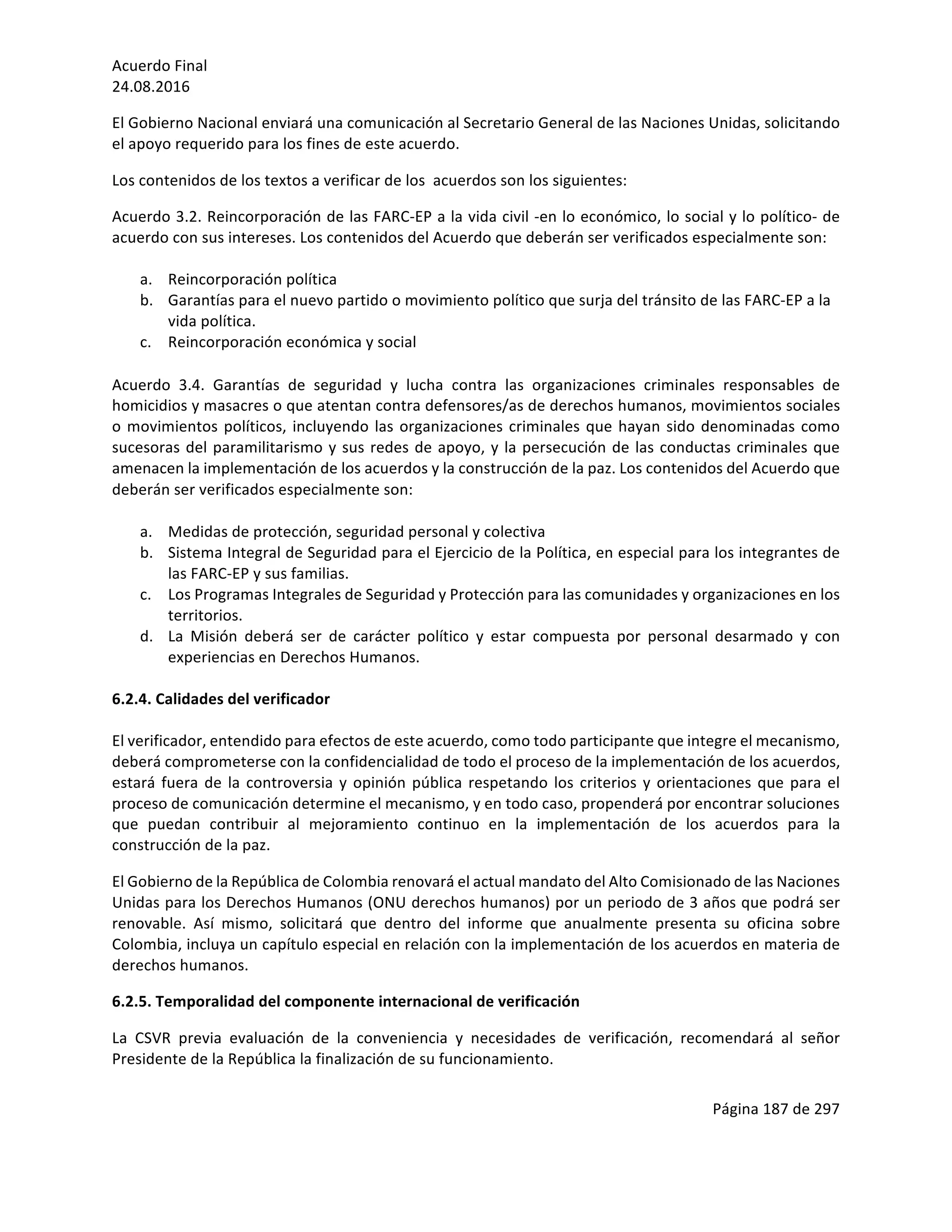 Acuerdo	Final	
24.08.2016	
Página	187	de	297	
	
El	Gobierno	Nacional	enviará	una	comunicación	al	Secretario	General	de	las	Naciones	Unidas,	solicitando	
el	apoyo	requerido	para	los	fines	de	este	acuerdo.		
Los	contenidos	de	los	textos	a	verificar	de	los		acuerdos	son	los	siguientes:	
Acuerdo	3.2.	Reincorporación	de	las	FARC-EP	a	la	vida	civil	-en	lo	económico,	lo	social	y	lo	político-	de	
acuerdo	con	sus	intereses.	Los	contenidos	del	Acuerdo	que	deberán	ser	verificados	especialmente	son:	
	
a. Reincorporación	política	
b. Garantías	para	el	nuevo	partido	o	movimiento	político	que	surja	del	tránsito	de	las	FARC-EP	a	la	
vida	política.	
c. Reincorporación	económica	y	social	
Acuerdo	 3.4.	 Garantías	 de	 seguridad	 y	 lucha	 contra	 las	 organizaciones	 criminales	 responsables	 de	
homicidios	y	masacres	o	que	atentan	contra	defensores/as	de	derechos	humanos,	movimientos	sociales	
o	movimientos	políticos,	incluyendo	las	organizaciones	criminales	que	hayan	sido	denominadas	como	
sucesoras	del	paramilitarismo	y	sus	redes	de	apoyo,	y	la	persecución	de	las	conductas	criminales	que	
amenacen	la	implementación	de	los	acuerdos	y	la	construcción	de	la	paz.	Los	contenidos	del	Acuerdo	que	
deberán	ser	verificados	especialmente	son:	
a. Medidas	de	protección,	seguridad	personal	y	colectiva	
b. Sistema	Integral	de	Seguridad	para	el	Ejercicio	de	la	Política,	en	especial	para	los	integrantes	de	
las	FARC-EP	y	sus	familias.		
c. Los	Programas	Integrales	de	Seguridad	y	Protección	para	las	comunidades	y	organizaciones	en	los	
territorios.	
d. La	 Misión	 deberá	 ser	 de	 carácter	 político	 y	 estar	 compuesta	 por	 personal	 desarmado	 y	 con	
experiencias	en	Derechos	Humanos.	
	
6.2.4.	Calidades	del	verificador	
	
El	verificador,	entendido	para	efectos	de	este	acuerdo,	como	todo	participante	que	integre	el	mecanismo,	
deberá	comprometerse	con	la	confidencialidad	de	todo	el	proceso	de	la	implementación	de	los	acuerdos,	
estará	fuera	de	la	controversia	y	opinión	pública	respetando	los	criterios	y	orientaciones	que	para	el	
proceso	de	comunicación	determine	el	mecanismo,	y	en	todo	caso,	propenderá	por	encontrar	soluciones	
que	 puedan	 contribuir	 al	 mejoramiento	 continuo	 en	 la	 implementación	 de	 los	 acuerdos	 para	 la	
construcción	de	la	paz.	
El	Gobierno	de	la	República	de	Colombia	renovará	el	actual	mandato	del	Alto	Comisionado	de	las	Naciones	
Unidas	para	los	Derechos	Humanos	(ONU	derechos	humanos)	por	un	periodo	de	3	años	que	podrá	ser	
renovable.	 Así	 mismo,	 solicitará	 que	 dentro	 del	 informe	 que	 anualmente	 presenta	 su	 oficina	 sobre	
Colombia,	incluya	un	capítulo	especial	en	relación	con	la	implementación	de	los	acuerdos	en	materia	de	
derechos	humanos.		
6.2.5.	Temporalidad	del	componente	internacional	de	verificación	
La	 CSVR	 previa	 evaluación	 de	 la	 conveniencia	 y	 necesidades	 de	 verificación,	 recomendará	 al	 señor	
Presidente	de	la	República	la	finalización	de	su	funcionamiento.		
 