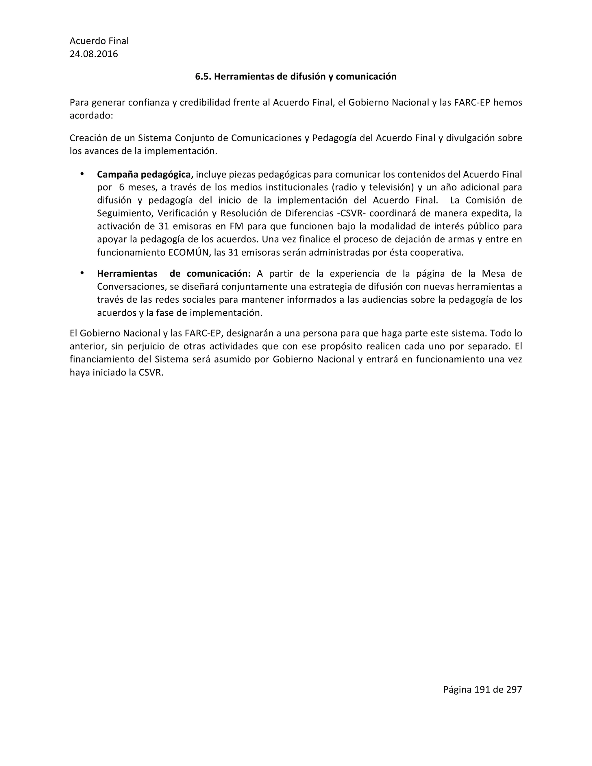 Acuerdo	Final	
24.08.2016	
Página	191	de	297	
	
6.5.	Herramientas	de	difusión	y	comunicación	
	
Para	generar	confianza	y	credibilidad	frente	al	Acuerdo	Final,	el	Gobierno	Nacional	y	las	FARC-EP	hemos	
acordado:	
Creación	de	un	Sistema	Conjunto	de	Comunicaciones	y	Pedagogía	del	Acuerdo	Final	y	divulgación	sobre	
los	avances	de	la	implementación.			
• Campaña	pedagógica,	incluye	piezas	pedagógicas	para	comunicar	los	contenidos	del	Acuerdo	Final	
por		6	meses,	a	través	de	los	medios	institucionales	(radio	y	televisión)	y	un	año	adicional	para	
difusión	 y	 pedagogía	 del	 inicio	 de	 la	 implementación	 del	 Acuerdo	 Final.	 	 La	 Comisión	 de	
Seguimiento,	Verificación	y	Resolución	de	Diferencias	-CSVR-	coordinará	de	manera	expedita,	la	
activación	de	31	emisoras	en	FM	para	que	funcionen	bajo	la	modalidad	de	interés	público	para	
apoyar	la	pedagogía	de	los	acuerdos.	Una	vez	finalice	el	proceso	de	dejación	de	armas	y	entre	en		
funcionamiento	ECOMÚN,	las	31	emisoras	serán	administradas	por	ésta	cooperativa.	
• Herramientas	 	 de	 comunicación:	 A	 partir	 de	 la	 experiencia	 de	 la	 página	 de	 la	 Mesa	 de	
Conversaciones,	se	diseñará	conjuntamente	una	estrategia	de	difusión	con	nuevas	herramientas	a	
través	de	las	redes	sociales	para	mantener	informados	a	las	audiencias	sobre	la	pedagogía	de	los	
acuerdos	y	la	fase	de	implementación.		
El	Gobierno	Nacional	y	las	FARC-EP,	designarán	a	una	persona	para	que	haga	parte	este	sistema.	Todo	lo	
anterior,	sin	perjuicio	de	otras	actividades	que	con	ese	propósito	realicen	cada	uno	por	separado.	El	
financiamiento	del	Sistema	será	asumido	por	Gobierno	Nacional	y	entrará	en	funcionamiento	una	vez	
haya	iniciado	la	CSVR.	
	
	
	
	
	
	
	
	
	
	
	
	
	
	
 