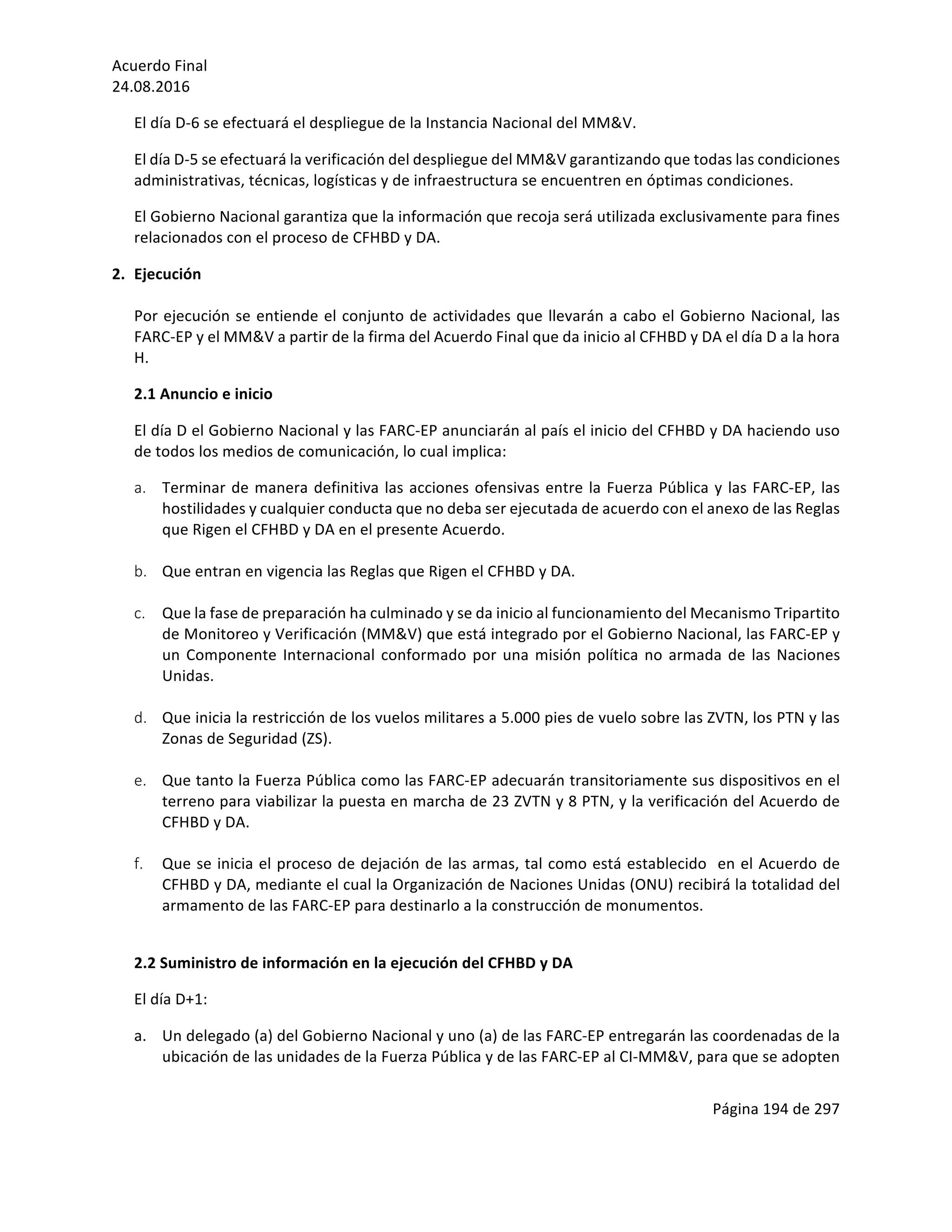 Acuerdo	Final	
24.08.2016	
Página	194	de	297	
	
El	día	D-6	se	efectuará	el	despliegue	de	la	Instancia	Nacional	del	MM&V.	
El	día	D-5	se	efectuará	la	verificación	del	despliegue	del	MM&V	garantizando	que	todas	las	condiciones	
administrativas,	técnicas,	logísticas	y	de	infraestructura	se	encuentren	en	óptimas	condiciones.		
El	Gobierno	Nacional	garantiza	que	la	información	que	recoja	será	utilizada	exclusivamente	para	fines	
relacionados	con	el	proceso	de	CFHBD	y	DA.		
2. Ejecución		
	
Por	ejecución	se	entiende	el	conjunto	de	actividades	que	llevarán	a	cabo	el	Gobierno	Nacional,	las	
FARC-EP	y	el	MM&V	a	partir	de	la	firma	del	Acuerdo	Final	que	da	inicio	al	CFHBD	y	DA	el	día	D	a	la	hora	
H.	
2.1	Anuncio	e	inicio	
El	día	D	el	Gobierno	Nacional	y	las	FARC-EP	anunciarán	al	país	el	inicio	del	CFHBD	y	DA	haciendo	uso	
de	todos	los	medios	de	comunicación,	lo	cual	implica:	
a. Terminar	de	manera	definitiva	las	acciones	ofensivas	entre	la	Fuerza	Pública	y	las	FARC-EP,	las	
hostilidades	y	cualquier	conducta	que	no	deba	ser	ejecutada	de	acuerdo	con	el	anexo	de	las	Reglas	
que	Rigen	el	CFHBD	y	DA	en	el	presente	Acuerdo.	
	
b. Que	entran	en	vigencia	las	Reglas	que	Rigen	el	CFHBD	y	DA.	
	
c. Que	la	fase	de	preparación	ha	culminado	y	se	da	inicio	al	funcionamiento	del	Mecanismo	Tripartito	
de	Monitoreo	y	Verificación	(MM&V)	que	está	integrado	por	el	Gobierno	Nacional,	las	FARC-EP	y	
un	Componente	Internacional	conformado	por	una	misión	política	no	armada	de	las	Naciones	
Unidas.		
	
d. Que	inicia	la	restricción	de	los	vuelos	militares	a	5.000	pies	de	vuelo	sobre	las	ZVTN,	los	PTN	y	las	
Zonas	de	Seguridad	(ZS).	
	
e. Que	tanto	la	Fuerza	Pública	como	las	FARC-EP	adecuarán	transitoriamente	sus	dispositivos	en	el	
terreno	para	viabilizar	la	puesta	en	marcha	de	23	ZVTN	y	8	PTN,	y	la	verificación	del	Acuerdo	de	
CFHBD	y	DA.	
	
f. Que	se	inicia	el	proceso	de	dejación	de	las	armas,	tal	como	está	establecido		en	el	Acuerdo	de	
CFHBD	y	DA,	mediante	el	cual	la	Organización	de	Naciones	Unidas	(ONU)	recibirá	la	totalidad	del	
armamento	de	las	FARC-EP	para	destinarlo	a	la	construcción	de	monumentos.	
	
2.2	Suministro	de	información	en	la	ejecución	del	CFHBD	y	DA		
El	día	D+1:	
a. Un	delegado	(a)	del	Gobierno	Nacional	y	uno	(a)	de	las	FARC-EP	entregarán	las	coordenadas	de	la	
ubicación	de	las	unidades	de	la	Fuerza	Pública	y	de	las	FARC-EP	al	CI-MM&V,	para	que	se	adopten	
 