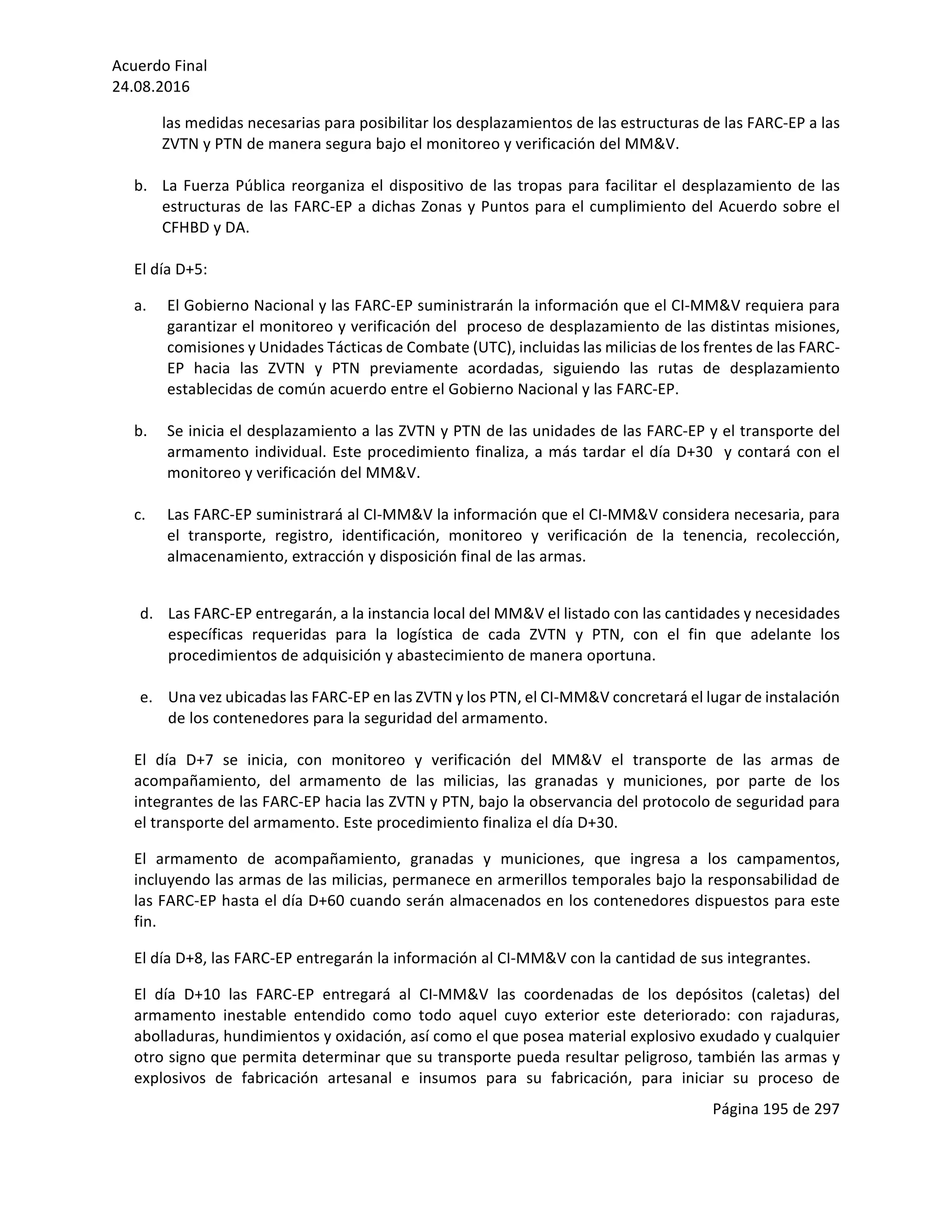 Acuerdo	Final	
24.08.2016	
Página	195	de	297	
	
las	medidas	necesarias	para	posibilitar	los	desplazamientos	de	las	estructuras	de	las	FARC-EP	a	las	
ZVTN	y	PTN	de	manera	segura	bajo	el	monitoreo	y	verificación	del	MM&V.	
	
b. La	Fuerza	Pública	reorganiza	el	dispositivo	de	las	tropas	para	facilitar	el	desplazamiento	de	las	
estructuras	de	las	FARC-EP	a	dichas	Zonas	y	Puntos	para	el	cumplimiento	del	Acuerdo	sobre	el	
CFHBD	y	DA.	
	
El	día	D+5:	
a. El	Gobierno	Nacional	y	las	FARC-EP	suministrarán	la	información	que	el	CI-MM&V	requiera	para	
garantizar	el	monitoreo	y	verificación	del		proceso	de	desplazamiento	de	las	distintas	misiones,	
comisiones	y	Unidades	Tácticas	de	Combate	(UTC),	incluidas	las	milicias	de	los	frentes	de	las	FARC-
EP	 hacia	 las	 ZVTN	 y	 PTN	 previamente	 acordadas,	 siguiendo	 las	 rutas	 de	 desplazamiento	
establecidas	de	común	acuerdo	entre	el	Gobierno	Nacional	y	las	FARC-EP.	
	
b. Se	inicia	el	desplazamiento	a	las	ZVTN	y	PTN	de	las	unidades	de	las	FARC-EP	y	el	transporte	del	
armamento	individual.	Este	procedimiento	finaliza,	a	más	tardar	el	día	D+30		y	contará	con	el	
monitoreo	y	verificación	del	MM&V.	
	
c. Las	FARC-EP	suministrará	al	CI-MM&V	la	información	que	el	CI-MM&V	considera	necesaria,	para	
el	 transporte,	 registro,	 identificación,	 monitoreo	 y	 verificación	 de	 la	 tenencia,	 recolección,	
almacenamiento,	extracción	y	disposición	final	de	las	armas.	
	
d. Las	FARC-EP	entregarán,	a	la	instancia	local	del	MM&V	el	listado	con	las	cantidades	y	necesidades	
específicas	 requeridas	 para	 la	 logística	 de	 cada	 ZVTN	 y	 PTN,	 con	 el	 fin	 que	 adelante	 los	
procedimientos	de	adquisición	y	abastecimiento	de	manera	oportuna.		
	
e. Una	vez	ubicadas	las	FARC-EP	en	las	ZVTN	y	los	PTN,	el	CI-MM&V	concretará	el	lugar	de	instalación	
de	los	contenedores	para	la	seguridad	del	armamento.	
	
El	 día	 D+7	 se	 inicia,	 con	 monitoreo	 y	 verificación	 del	 MM&V	 el	 transporte	 de	 las	 armas	 de	
acompañamiento,	 del	 armamento	 de	 las	 milicias,	 las	 granadas	 y	 municiones,	 por	 parte	 de	 los	
integrantes	de	las	FARC-EP	hacia	las	ZVTN	y	PTN,	bajo	la	observancia	del	protocolo	de	seguridad	para	
el	transporte	del	armamento.	Este	procedimiento	finaliza	el	día	D+30.		
El	 armamento	 de	 acompañamiento,	 granadas	 y	 municiones,	 que	 ingresa	 a	 los	 campamentos,	
incluyendo	las	armas	de	las	milicias,	permanece	en	armerillos	temporales	bajo	la	responsabilidad	de	
las	FARC-EP	hasta	el	día	D+60	cuando	serán	almacenados	en	los	contenedores	dispuestos	para	este	
fin.		
El	día	D+8,	las	FARC-EP	entregarán	la	información	al	CI-MM&V	con	la	cantidad	de	sus	integrantes.	
El	 día	 D+10	 las	 FARC-EP	 entregará	 al	 CI-MM&V	 las	 coordenadas	 de	 los	 depósitos	 (caletas)	 del	
armamento	 inestable	 entendido	 como	 todo	 aquel	 cuyo	 exterior	 este	 deteriorado:	 con	 rajaduras,	
abolladuras,	hundimientos	y	oxidación,	así	como	el	que	posea	material	explosivo	exudado	y	cualquier	
otro	signo	que	permita	determinar	que	su	transporte	pueda	resultar	peligroso,	también	las	armas	y	
explosivos	 de	 fabricación	 artesanal	 e	 insumos	 para	 su	 fabricación,	 para	 iniciar	 su	 proceso	 de	
 