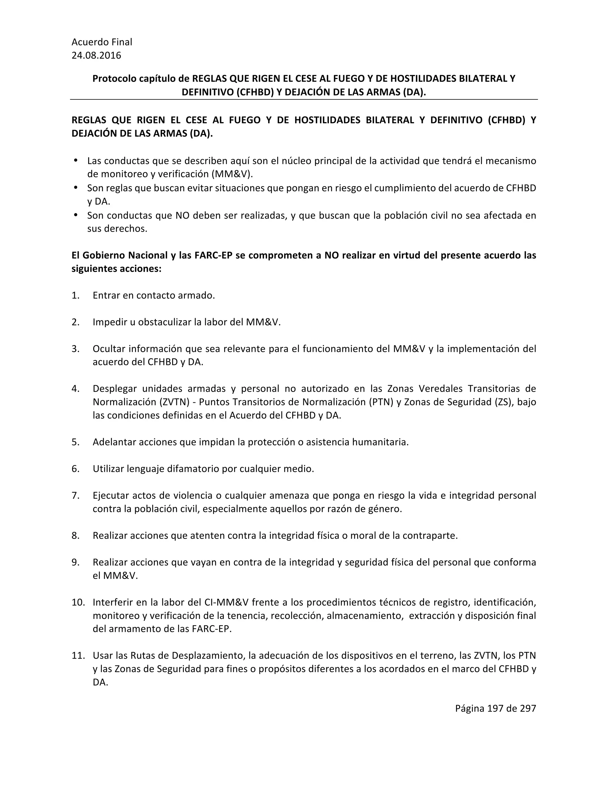 Acuerdo	Final	
24.08.2016	
Página	197	de	297	
	
Protocolo	capítulo	de	REGLAS	QUE	RIGEN	EL	CESE	AL	FUEGO	Y	DE	HOSTILIDADES	BILATERAL	Y	
DEFINITIVO	(CFHBD)	Y	DEJACIÓN	DE	LAS	ARMAS	(DA).	
	
REGLAS	 QUE	 RIGEN	 EL	 CESE	 AL	 FUEGO	 Y	 DE	 HOSTILIDADES	 BILATERAL	 Y	 DEFINITIVO	 (CFHBD)	 Y	
DEJACIÓN	DE	LAS	ARMAS	(DA).	
	
• Las	conductas	que	se	describen	aquí	son	el	núcleo	principal	de	la	actividad	que	tendrá	el	mecanismo	
de	monitoreo	y	verificación	(MM&V).	
• Son	reglas	que	buscan	evitar	situaciones	que	pongan	en	riesgo	el	cumplimiento	del	acuerdo	de	CFHBD	
y	DA.	
• Son	conductas	que	NO	deben	ser	realizadas,	y	que	buscan	que	la	población	civil	no	sea	afectada	en	
sus	derechos.	
	
El	Gobierno	Nacional	y	las	FARC-EP	se	comprometen	a	NO	realizar	en	virtud	del	presente	acuerdo	las	
siguientes	acciones:	
	
1. Entrar	en	contacto	armado.	
	
2. Impedir	u	obstaculizar	la	labor	del	MM&V.	
	
3. Ocultar	información	que	sea	relevante	para	el	funcionamiento	del	MM&V	y	la	implementación	del	
acuerdo	del	CFHBD	y	DA.			
	
4. Desplegar	 unidades	 armadas	 y	 personal	 no	 autorizado	 en	 las	 Zonas	 Veredales	 Transitorias	 de	
Normalización	(ZVTN)	-	Puntos	Transitorios	de	Normalización	(PTN)	y	Zonas	de	Seguridad	(ZS),	bajo	
las	condiciones	definidas	en	el	Acuerdo	del	CFHBD	y	DA.	
	
5. Adelantar	acciones	que	impidan	la	protección	o	asistencia	humanitaria.		
	
6. Utilizar	lenguaje	difamatorio	por	cualquier	medio.	
	
7. Ejecutar	actos	de	violencia	o	cualquier	amenaza	que	ponga	en	riesgo	la	vida	e	integridad	personal	
contra	la	población	civil,	especialmente	aquellos	por	razón	de	género.	
	
8. Realizar	acciones	que	atenten	contra	la	integridad	física	o	moral	de	la	contraparte.	
	
9. Realizar	acciones	que	vayan	en	contra	de	la	integridad	y	seguridad	física	del	personal	que	conforma	
el	MM&V.	
	
10. Interferir	en	la	labor	del	CI-MM&V	frente	a	los	procedimientos	técnicos	de	registro,	identificación,	
monitoreo	y	verificación	de	la	tenencia,	recolección,	almacenamiento,		extracción	y	disposición	final	
del	armamento	de	las	FARC-EP.		
	
11. Usar	las	Rutas	de	Desplazamiento,	la	adecuación	de	los	dispositivos	en	el	terreno,	las	ZVTN,	los	PTN	
y	las	Zonas	de	Seguridad	para	fines	o	propósitos	diferentes	a	los	acordados	en	el	marco	del	CFHBD	y	
DA.	
 