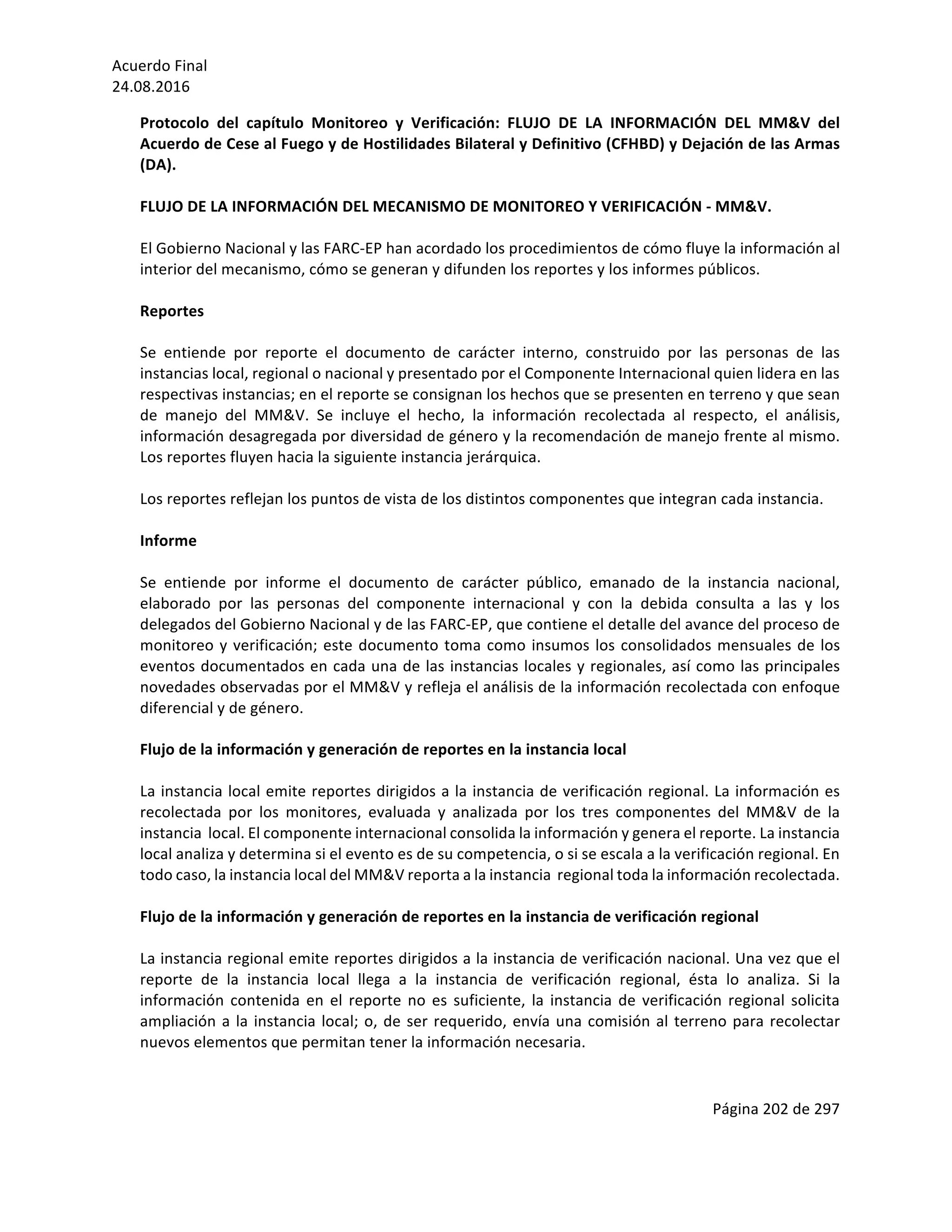 Acuerdo	Final	
24.08.2016	
Página	202	de	297	
	
Protocolo	 del	 capítulo	 Monitoreo	 y	 Verificación:	 FLUJO	 DE	 LA	 INFORMACIÓN	 DEL	 MM&V	 del	
Acuerdo	de	Cese	al	Fuego	y	de	Hostilidades	Bilateral	y	Definitivo	(CFHBD)	y	Dejación	de	las	Armas	
(DA).	
	
FLUJO	DE	LA	INFORMACIÓN	DEL	MECANISMO	DE	MONITOREO	Y	VERIFICACIÓN	-	MM&V.	
	
El	Gobierno	Nacional	y	las	FARC-EP	han	acordado	los	procedimientos	de	cómo	fluye	la	información	al	
interior	del	mecanismo,	cómo	se	generan	y	difunden	los	reportes	y	los	informes	públicos.	
	
Reportes	
	
Se	 entiende	 por	 reporte	 el	 documento	 de	 carácter	 interno,	 construido	 por	 las	 personas	 de	 las	
instancias	local,	regional	o	nacional	y	presentado	por	el	Componente	Internacional	quien	lidera	en	las	
respectivas	instancias;	en	el	reporte	se	consignan	los	hechos	que	se	presenten	en	terreno	y	que	sean	
de	 manejo	 del	 MM&V.	 Se	 incluye	 el	 hecho,	 la	 información	 recolectada	 al	 respecto,	 el	 análisis,	
información	desagregada	por	diversidad	de	género	y	la	recomendación	de	manejo	frente	al	mismo.	
Los	reportes	fluyen	hacia	la	siguiente	instancia	jerárquica.	
	
Los	reportes	reflejan	los	puntos	de	vista	de	los	distintos	componentes	que	integran	cada	instancia.	
	
Informe	
	
Se	 entiende	 por	 informe	 el	 documento	 de	 carácter	 público,	 emanado	 de	 la	 instancia	 nacional,	
elaborado	 por	 las	 personas	 del	 componente	 internacional	 y	 con	 la	 debida	 consulta	 a	 las	 y	 los	
delegados	del	Gobierno	Nacional	y	de	las	FARC-EP,	que	contiene	el	detalle	del	avance	del	proceso	de	
monitoreo	y	verificación;	este	documento	toma	como	insumos	los	consolidados	mensuales	de	los	
eventos	documentados	en	cada	una	de	las	instancias	locales	y	regionales,	así	como	las	principales	
novedades	observadas	por	el	MM&V	y	refleja	el	análisis	de	la	información	recolectada	con	enfoque	
diferencial	y	de	género.	
	
Flujo	de	la	información	y	generación	de	reportes	en	la	instancia	local		
	
La	instancia	local	emite	reportes	dirigidos	a	la	instancia	de	verificación	regional.	La	información	es	
recolectada	 por	 los	 monitores,	 evaluada	 y	 analizada	 por	 los	 tres	 componentes	 del	 MM&V	 de	 la	
instancia		local.	El	componente	internacional	consolida	la	información	y	genera	el	reporte.	La	instancia	
local	analiza	y	determina	si	el	evento	es	de	su	competencia,	o	si	se	escala	a	la	verificación	regional.	En	
todo	caso,	la	instancia	local	del	MM&V	reporta	a	la	instancia		regional	toda	la	información	recolectada.	
	
Flujo	de	la	información	y	generación	de	reportes	en	la	instancia	de	verificación	regional	
	
La	instancia	regional	emite	reportes	dirigidos	a	la	instancia	de	verificación	nacional.	Una	vez	que	el	
reporte	 de	 la	 instancia	 local	 llega	 a	 la	 instancia	 de	 verificación	 regional,	 ésta	 lo	 analiza.	 Si	 la	
información	contenida	en	el	reporte	no	es	suficiente,	la	instancia	de	verificación	regional	solicita	
ampliación	a	la	instancia	local;	o,	de	ser	requerido,	envía	una	comisión	al	terreno	para	recolectar	
nuevos	elementos	que	permitan	tener	la	información	necesaria.			
	
 