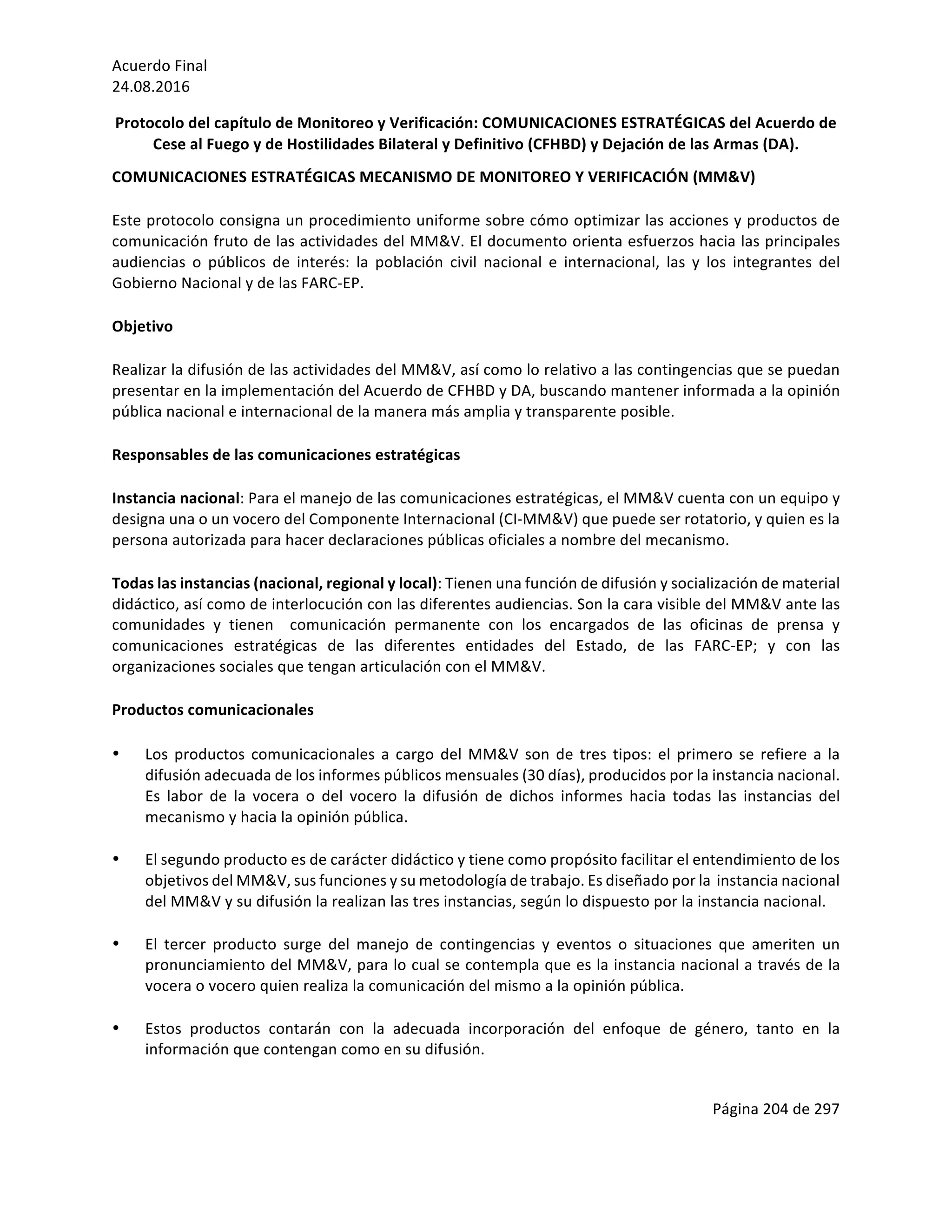 Acuerdo	Final	
24.08.2016	
Página	204	de	297	
	
Protocolo	del	capítulo	de	Monitoreo	y	Verificación:	COMUNICACIONES	ESTRATÉGICAS	del	Acuerdo	de	
Cese	al	Fuego	y	de	Hostilidades	Bilateral	y	Definitivo	(CFHBD)	y	Dejación	de	las	Armas	(DA).	
COMUNICACIONES	ESTRATÉGICAS	MECANISMO	DE	MONITOREO	Y	VERIFICACIÓN	(MM&V)	
Este	protocolo	consigna	un	procedimiento	uniforme	sobre	cómo	optimizar	las	acciones	y	productos	de	
comunicación	fruto	de	las	actividades	del	MM&V.	El	documento	orienta	esfuerzos	hacia	las	principales	
audiencias	 o	 públicos	 de	 interés:	 la	 población	 civil	 nacional	 e	 internacional,	 las	 y	 los	 integrantes	 del	
Gobierno	Nacional	y	de	las	FARC-EP.	
Objetivo	
Realizar	la	difusión	de	las	actividades	del	MM&V,	así	como	lo	relativo	a	las	contingencias	que	se	puedan	
presentar	en	la	implementación	del	Acuerdo	de	CFHBD	y	DA,	buscando	mantener	informada	a	la	opinión	
pública	nacional	e	internacional	de	la	manera	más	amplia	y	transparente	posible.	
Responsables	de	las	comunicaciones	estratégicas	
Instancia	nacional:	Para	el	manejo	de	las	comunicaciones	estratégicas,	el	MM&V	cuenta	con	un	equipo	y	
designa	una	o	un	vocero	del	Componente	Internacional	(CI-MM&V)	que	puede	ser	rotatorio,	y	quien	es	la	
persona	autorizada	para	hacer	declaraciones	públicas	oficiales	a	nombre	del	mecanismo.		
Todas	las	instancias	(nacional,	regional	y	local):	Tienen	una	función	de	difusión	y	socialización	de	material	
didáctico,	así	como	de	interlocución	con	las	diferentes	audiencias.	Son	la	cara	visible	del	MM&V	ante	las	
comunidades	 y	 tienen	 	 comunicación	 permanente	 con	 los	 encargados	 de	 las	 oficinas	 de	 prensa	 y	
comunicaciones	 estratégicas	 de	 las	 diferentes	 entidades	 del	 Estado,	 de	 las	 FARC-EP;	 y	 con	 las	
organizaciones	sociales	que	tengan	articulación	con	el	MM&V.		
Productos	comunicacionales	
• Los	productos	comunicacionales	a	cargo	del	MM&V	son	de	tres	tipos:	el	primero	se	refiere	a	la	
difusión	adecuada	de	los	informes	públicos	mensuales	(30	días),	producidos	por	la	instancia	nacional.	
Es	 labor	 de	 la	 vocera	 o	 del	 vocero	 la	 difusión	 de	 dichos	 informes	 hacia	 todas	 las	 instancias	 del	
mecanismo	y	hacia	la	opinión	pública.	
	
• El	segundo	producto	es	de	carácter	didáctico	y	tiene	como	propósito	facilitar	el	entendimiento	de	los	
objetivos	del	MM&V,	sus	funciones	y	su	metodología	de	trabajo.	Es	diseñado	por	la		instancia	nacional	
del	MM&V	y	su	difusión	la	realizan	las	tres	instancias,	según	lo	dispuesto	por	la	instancia	nacional.	
	
• El	 tercer	 producto	 surge	 del	 manejo	 de	 contingencias	 y	 eventos	 o	 situaciones	 que	 ameriten	 un	
pronunciamiento	del	MM&V,	para	lo	cual	se	contempla	que	es	la	instancia	nacional	a	través	de	la	
vocera	o	vocero	quien	realiza	la	comunicación	del	mismo	a	la	opinión	pública.		
	
• Estos	 productos	 contarán	 con	 la	 adecuada	 incorporación	 del	 enfoque	 de	 género,	 tanto	 en	 la	
información	que	contengan	como	en	su	difusión.			
	
 