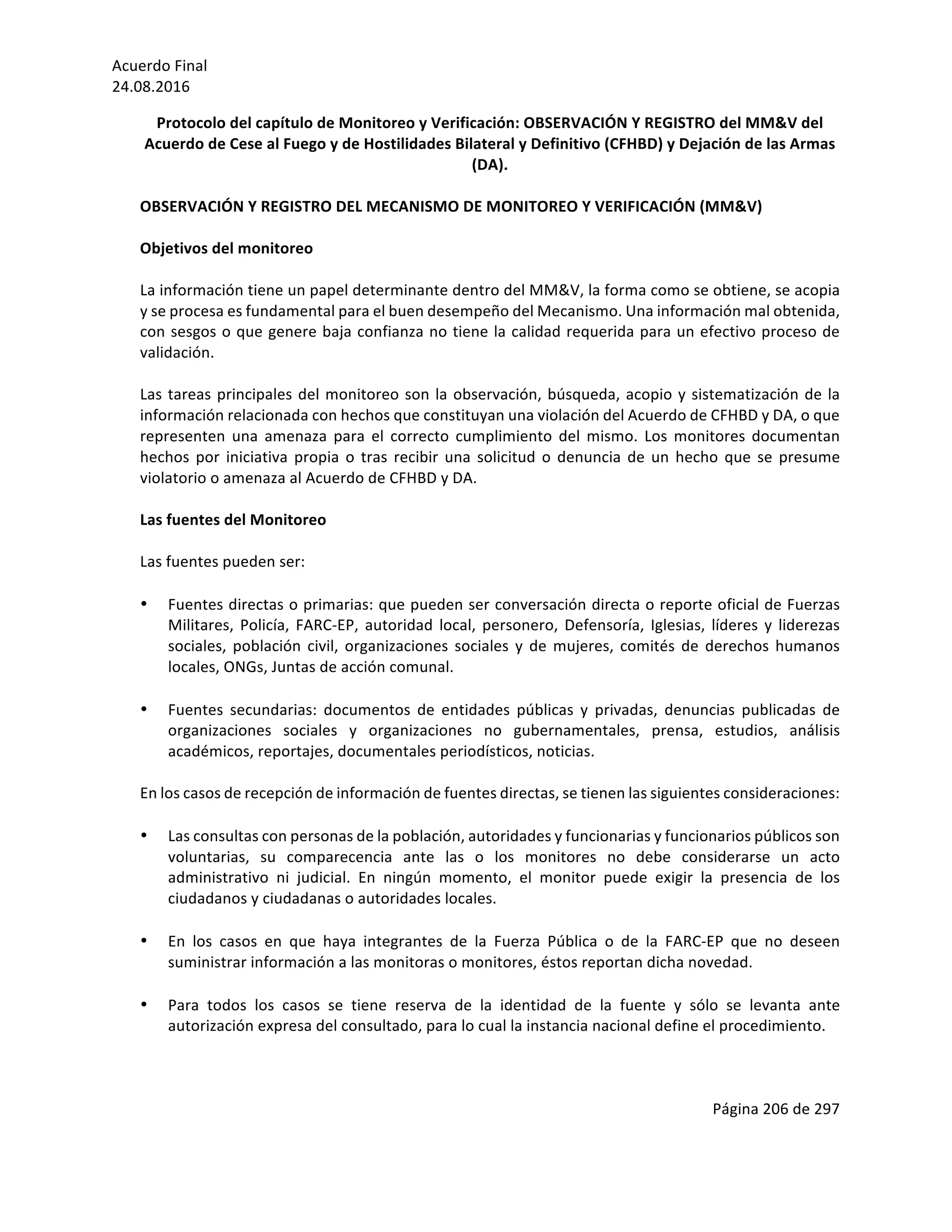 Acuerdo	Final	
24.08.2016	
Página	206	de	297	
	
Protocolo	del	capítulo	de	Monitoreo	y	Verificación:	OBSERVACIÓN	Y	REGISTRO	del	MM&V	del	
Acuerdo	de	Cese	al	Fuego	y	de	Hostilidades	Bilateral	y	Definitivo	(CFHBD)	y	Dejación	de	las	Armas	
(DA).	
	
OBSERVACIÓN	Y	REGISTRO	DEL	MECANISMO	DE	MONITOREO	Y	VERIFICACIÓN	(MM&V)		
	
Objetivos	del	monitoreo		 	
	
La	información	tiene	un	papel	determinante	dentro	del	MM&V,	la	forma	como	se	obtiene,	se	acopia	
y	se	procesa	es	fundamental	para	el	buen	desempeño	del	Mecanismo.	Una	información	mal	obtenida,	
con	sesgos	o	que	genere	baja	confianza	no	tiene	la	calidad	requerida	para	un	efectivo	proceso	de	
validación.		
	
Las	tareas	principales	del	monitoreo	son	la	observación,	búsqueda,	acopio	y	sistematización	de	la	
información	relacionada	con	hechos	que	constituyan	una	violación	del	Acuerdo	de	CFHBD	y	DA,	o	que	
representen	 una	 amenaza	 para	 el	 correcto	 cumplimiento	 del	 mismo.	 Los	 monitores	 documentan	
hechos	por	iniciativa	propia	o	tras	recibir	una	solicitud	o	denuncia	de	un	hecho	que	se	presume	
violatorio	o	amenaza	al	Acuerdo	de	CFHBD	y	DA.	
	
Las	fuentes	del	Monitoreo	
	
Las	fuentes	pueden	ser:	
	
• Fuentes	directas	o	primarias:	que	pueden	ser	conversación	directa	o	reporte	oficial	de	Fuerzas	
Militares,	 Policía,	 FARC-EP,	 autoridad	 local,	 personero,	 Defensoría,	 Iglesias,	 líderes	 y	 liderezas	
sociales,	 población	 civil,	 organizaciones	 sociales	 y	 de	 mujeres,	 comités	 de	 derechos	 humanos	
locales,	ONGs,	Juntas	de	acción	comunal.	
	
• Fuentes	 secundarias:	 documentos	 de	 entidades	 públicas	 y	 privadas,	 denuncias	 publicadas	 de	
organizaciones	 sociales	 y	 organizaciones	 no	 gubernamentales,	 prensa,	 estudios,	 análisis	
académicos,	reportajes,	documentales	periodísticos,	noticias.	
	
En	los	casos	de	recepción	de	información	de	fuentes	directas,	se	tienen	las	siguientes	consideraciones:	
	
• Las	consultas	con	personas	de	la	población,	autoridades	y	funcionarias	y	funcionarios	públicos	son	
voluntarias,	 su	 comparecencia	 ante	 las	 o	 los	 monitores	 no	 debe	 considerarse	 un	 acto	
administrativo	 ni	 judicial.	 En	 ningún	 momento,	 el	 monitor	 puede	 exigir	 la	 presencia	 de	 los	
ciudadanos	y	ciudadanas	o	autoridades	locales.	
	
• En	 los	 casos	 en	 que	 haya	 integrantes	 de	 la	 Fuerza	 Pública	 o	 de	 la	 FARC-EP	 que	 no	 deseen	
suministrar	información	a	las	monitoras	o	monitores,	éstos	reportan	dicha	novedad.		
	
• Para	 todos	 los	 casos	 se	 tiene	 reserva	 de	 la	 identidad	 de	 la	 fuente	 y	 sólo	 se	 levanta	 ante	
autorización	expresa	del	consultado,	para	lo	cual	la	instancia	nacional	define	el	procedimiento.		
	
	
 