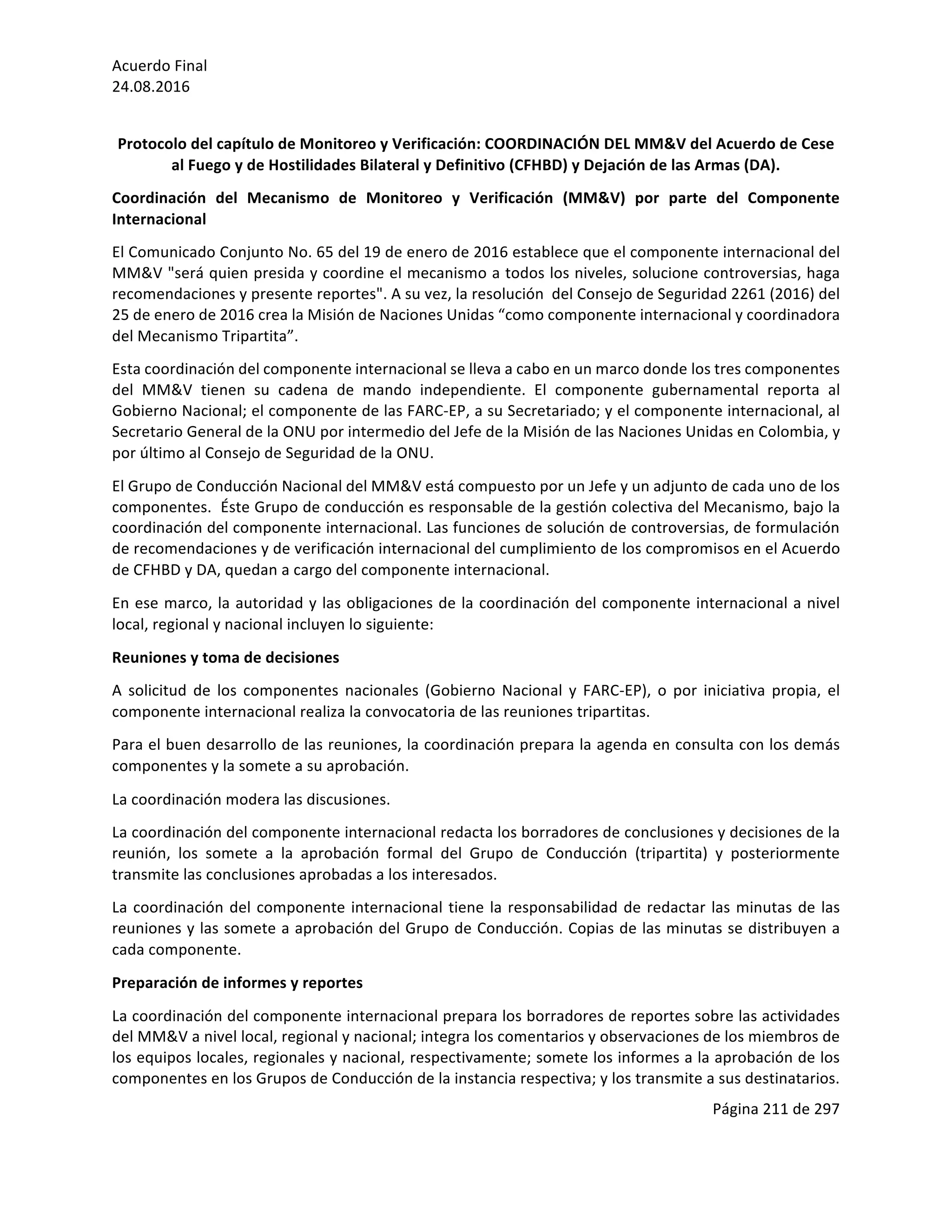 Acuerdo	Final	
24.08.2016	
Página	211	de	297	
	
	
Protocolo	del	capítulo	de	Monitoreo	y	Verificación:	COORDINACIÓN	DEL	MM&V	del	Acuerdo	de	Cese	
al	Fuego	y	de	Hostilidades	Bilateral	y	Definitivo	(CFHBD)	y	Dejación	de	las	Armas	(DA).	
Coordinación	 del	 Mecanismo	 de	 Monitoreo	 y	 Verificación	 (MM&V)	 por	 parte	 del	 Componente	
Internacional	
El	Comunicado	Conjunto	No.	65	del	19	de	enero	de	2016	establece	que	el	componente	internacional	del	
MM&V	"será	quien	presida	y	coordine	el	mecanismo	a	todos	los	niveles,	solucione	controversias,	haga	
recomendaciones	y	presente	reportes".	A	su	vez,	la	resolución		del	Consejo	de	Seguridad	2261	(2016)	del	
25	de	enero	de	2016	crea	la	Misión	de	Naciones	Unidas	“como	componente	internacional	y	coordinadora	
del	Mecanismo	Tripartita”.	
Esta	coordinación	del	componente	internacional	se	lleva	a	cabo	en	un	marco	donde	los	tres	componentes	
del	 MM&V	 tienen	 su	 cadena	 de	 mando	 independiente.	 El	 componente	 gubernamental	 reporta	 al	
Gobierno	Nacional;	el	componente	de	las	FARC-EP,	a	su	Secretariado;	y	el	componente	internacional,	al	
Secretario	General	de	la	ONU	por	intermedio	del	Jefe	de	la	Misión	de	las	Naciones	Unidas	en	Colombia,	y	
por	último	al	Consejo	de	Seguridad	de	la	ONU.	
El	Grupo	de	Conducción	Nacional	del	MM&V	está	compuesto	por	un	Jefe	y	un	adjunto	de	cada	uno	de	los	
componentes.		Éste	Grupo	de	conducción	es	responsable	de	la	gestión	colectiva	del	Mecanismo,	bajo	la	
coordinación	del	componente	internacional.	Las	funciones	de	solución	de	controversias,	de	formulación	
de	recomendaciones	y	de	verificación	internacional	del	cumplimiento	de	los	compromisos	en	el	Acuerdo	
de	CFHBD	y	DA,	quedan	a	cargo	del	componente	internacional.	
En	ese	marco,	la	autoridad	y	las	obligaciones	de	la	coordinación	del	componente	internacional	a	nivel	
local,	regional	y	nacional	incluyen	lo	siguiente:	
Reuniones	y	toma	de	decisiones	
A	 solicitud	 de	 los	 componentes	 nacionales	 (Gobierno	 Nacional	 y	 FARC-EP),	 o	 por	 iniciativa	 propia,	 el	
componente	internacional	realiza	la	convocatoria	de	las	reuniones	tripartitas.	
Para	el	buen	desarrollo	de	las	reuniones,	la	coordinación	prepara	la	agenda	en	consulta	con	los	demás	
componentes	y	la	somete	a	su	aprobación.	
La	coordinación	modera	las	discusiones.	
La	coordinación	del	componente	internacional	redacta	los	borradores	de	conclusiones	y	decisiones	de	la	
reunión,	 los	 somete	 a	 la	 aprobación	 formal	 del	 Grupo	 de	 Conducción	 (tripartita)	 y	 posteriormente	
transmite	las	conclusiones	aprobadas	a	los	interesados.	
La	coordinación	del	componente	internacional	tiene	la	responsabilidad	de	redactar	las	minutas	de	las	
reuniones	y	las	somete	a	aprobación	del	Grupo	de	Conducción.	Copias	de	las	minutas	se	distribuyen	a	
cada	componente.	
Preparación	de	informes	y	reportes	
La	coordinación	del	componente	internacional	prepara	los	borradores	de	reportes	sobre	las	actividades	
del	MM&V	a	nivel	local,	regional	y	nacional;	integra	los	comentarios	y	observaciones	de	los	miembros	de	
los	equipos	locales,	regionales	y	nacional,	respectivamente;	somete	los	informes	a	la	aprobación	de	los	
componentes	en	los	Grupos	de	Conducción	de	la	instancia	respectiva;	y	los	transmite	a	sus	destinatarios.	
 