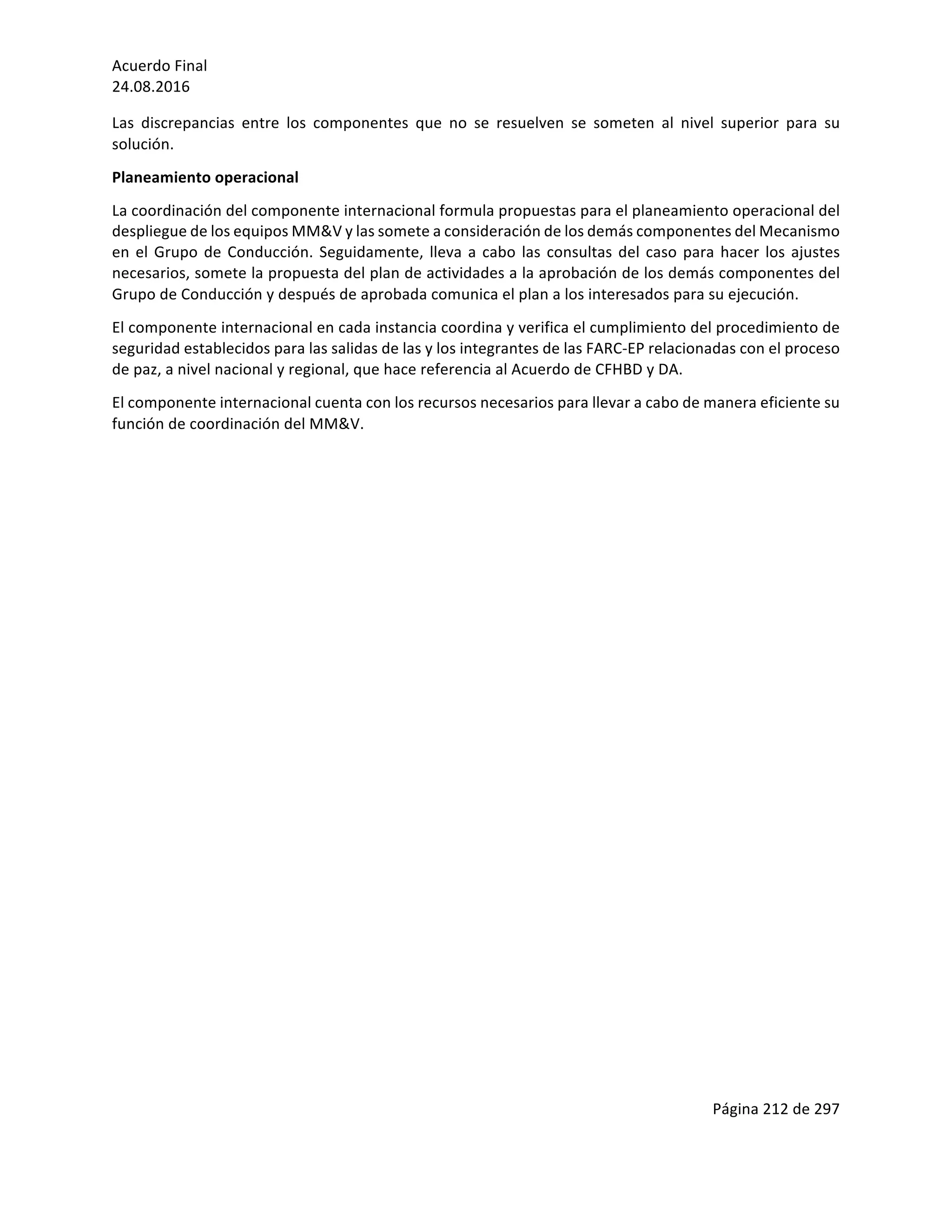 Acuerdo	Final	
24.08.2016	
Página	212	de	297	
	
Las	 discrepancias	 entre	 los	 componentes	 que	 no	 se	 resuelven	 se	 someten	 al	 nivel	 superior	 para	 su	
solución.	
Planeamiento	operacional	
La	coordinación	del	componente	internacional	formula	propuestas	para	el	planeamiento	operacional	del	
despliegue	de	los	equipos	MM&V	y	las	somete	a	consideración	de	los	demás	componentes	del	Mecanismo	
en	el	Grupo	de	Conducción.	Seguidamente,	lleva	a	cabo	las	consultas	del	caso	para	hacer	los	ajustes	
necesarios,	somete	la	propuesta	del	plan	de	actividades	a	la	aprobación	de	los	demás	componentes	del	
Grupo	de	Conducción	y	después	de	aprobada	comunica	el	plan	a	los	interesados	para	su	ejecución.	
El	componente	internacional	en	cada	instancia	coordina	y	verifica	el	cumplimiento	del	procedimiento	de	
seguridad	establecidos	para	las	salidas	de	las	y	los	integrantes	de	las	FARC-EP	relacionadas	con	el	proceso	
de	paz,	a	nivel	nacional	y	regional,	que	hace	referencia	al	Acuerdo	de	CFHBD	y	DA.	
El	componente	internacional	cuenta	con	los	recursos	necesarios	para	llevar	a	cabo	de	manera	eficiente	su	
función	de	coordinación	del	MM&V.	
	
	
	
	
	
	
	
	
	
	
	
	
	
	
	
	
	
	
 