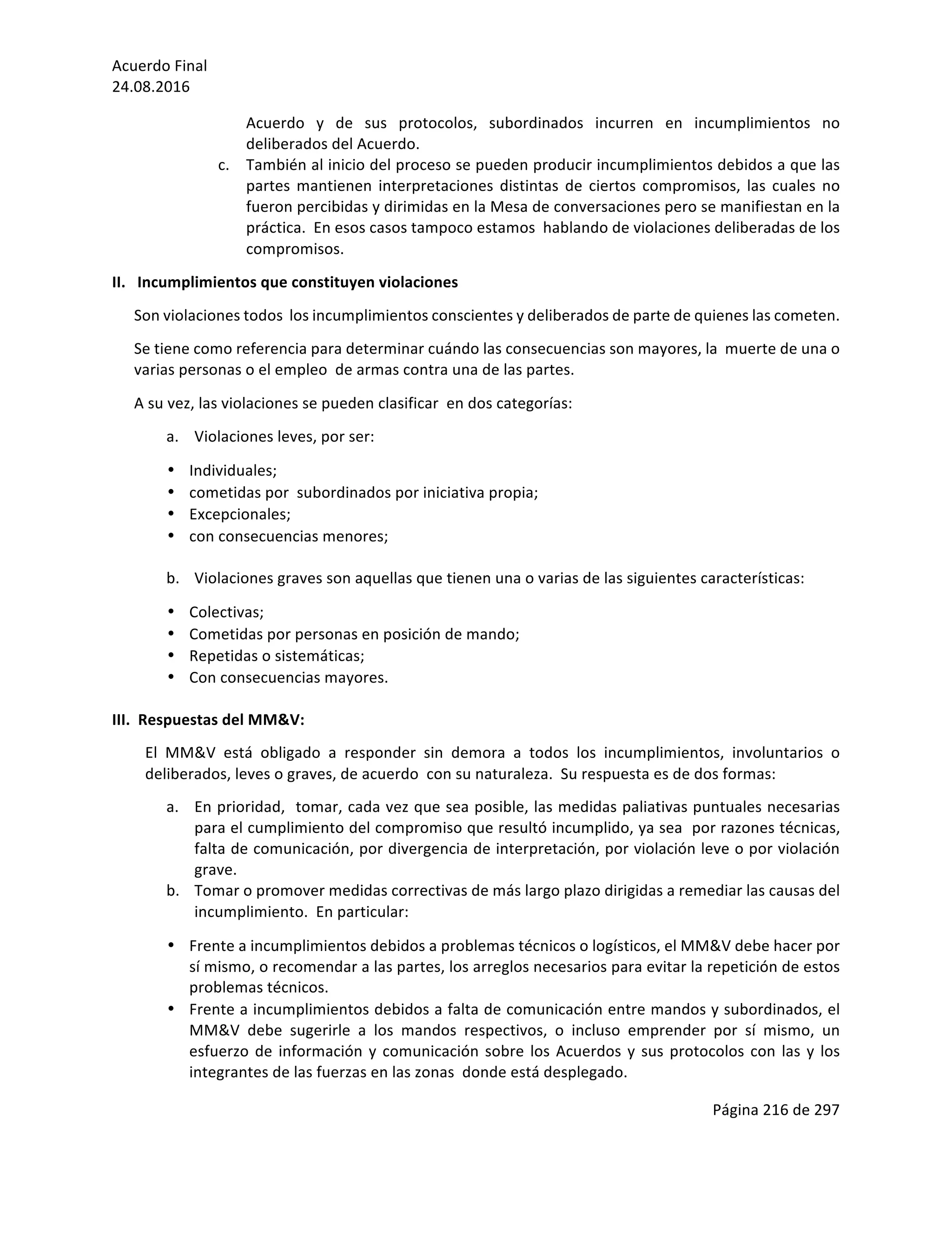 Acuerdo	Final	
24.08.2016	
Página	216	de	297	
	
Acuerdo	 y	 de	 sus	 protocolos,	 subordinados	 incurren	 en	 incumplimientos	 no	
deliberados	del	Acuerdo.	
c. También	al	inicio	del	proceso	se	pueden	producir	incumplimientos	debidos	a	que	las	
partes	 mantienen	 interpretaciones	 distintas	 de	 ciertos	 compromisos,	 las	 cuales	 no	
fueron	percibidas	y	dirimidas	en	la	Mesa	de	conversaciones	pero	se	manifiestan	en	la	
práctica.		En	esos	casos	tampoco	estamos		hablando	de	violaciones	deliberadas	de	los	
compromisos.	
II.			Incumplimientos	que	constituyen	violaciones	
Son	violaciones	todos		los	incumplimientos	conscientes	y	deliberados	de	parte	de	quienes	las	cometen.	
Se	tiene	como	referencia	para	determinar	cuándo	las	consecuencias	son	mayores,	la		muerte	de	una	o	
varias	personas	o	el	empleo		de	armas	contra	una	de	las	partes.	
A	su	vez,	las	violaciones	se	pueden	clasificar		en	dos	categorías:	
a. Violaciones	leves,	por	ser:	
• Individuales;	
• cometidas	por		subordinados	por	iniciativa	propia;	
• Excepcionales;	
• con	consecuencias	menores;	
	
b. Violaciones	graves	son	aquellas	que	tienen	una	o	varias	de	las	siguientes	características:	
• Colectivas;	
• Cometidas	por	personas	en	posición	de	mando;	
• Repetidas	o	sistemáticas;	
• Con	consecuencias	mayores.	
	
III.		Respuestas	del	MM&V:	
El	 MM&V	 está	 obligado	 a	 responder	 sin	 demora	 a	 todos	 los	 incumplimientos,	 involuntarios	 o	
deliberados,	leves	o	graves,	de	acuerdo		con	su	naturaleza.		Su	respuesta	es	de	dos	formas:	
a. En	prioridad,		tomar,	cada	vez	que	sea	posible,	las	medidas	paliativas	puntuales	necesarias	
para	el	cumplimiento	del	compromiso	que	resultó	incumplido,	ya	sea		por	razones	técnicas,	
falta	de	comunicación,	por	divergencia	de	interpretación,	por	violación	leve	o	por	violación	
grave.	
b. Tomar	o	promover	medidas	correctivas	de	más	largo	plazo	dirigidas	a	remediar	las	causas	del	
incumplimiento.		En	particular:	
• Frente	a	incumplimientos	debidos	a	problemas	técnicos	o	logísticos,	el	MM&V	debe	hacer	por	
sí	mismo,	o	recomendar	a	las	partes,	los	arreglos	necesarios	para	evitar	la	repetición	de	estos	
problemas	técnicos.	
• Frente	a	incumplimientos	debidos	a	falta	de	comunicación	entre	mandos	y	subordinados,	el	
MM&V	 debe	 sugerirle	 a	 los	 mandos	 respectivos,	 o	 incluso	 emprender	 por	 sí	 mismo,	 un	
esfuerzo	de	información	y	comunicación	sobre	los	Acuerdos	y	sus	protocolos	con	las	y	los	
integrantes	de	las	fuerzas	en	las	zonas		donde	está	desplegado.	
 