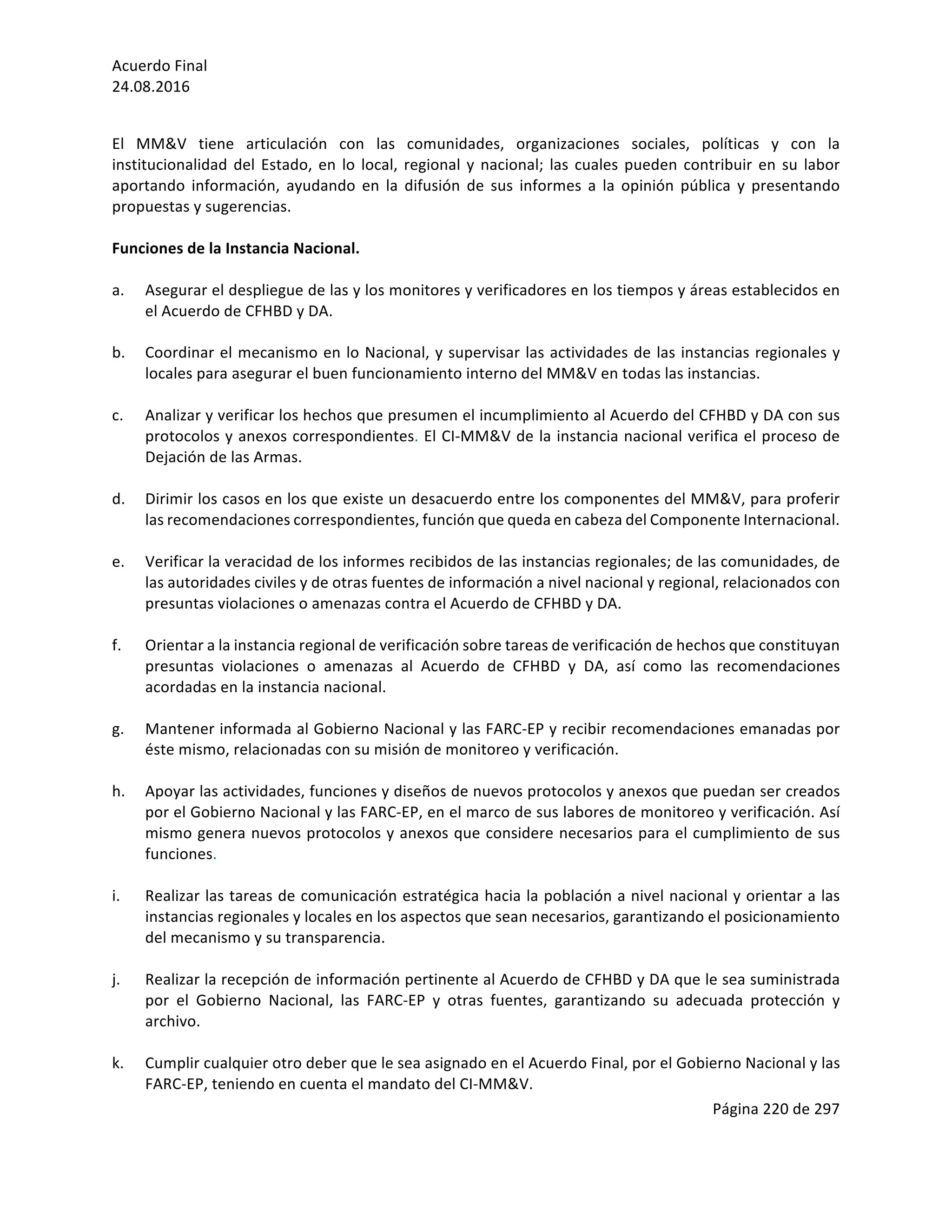 Acuerdo	Final	
24.08.2016	
Página	220	de	297	
	
	
El	 MM&V	 tiene	 articulación	 con	 las	 comunidades,	 organizaciones	 sociales,	 políticas	 y	 con	 la	
institucionalidad	del	Estado,	en	lo	local,	regional	y	nacional;	las	cuales	pueden	contribuir	en	su	labor	
aportando	 información,	 ayudando	 en	 la	 difusión	 de	 sus	 informes	 a	 la	 opinión	 pública	 y	 presentando	
propuestas	y	sugerencias.	
	
Funciones	de	la	Instancia	Nacional.	
	
a. Asegurar	el	despliegue	de	las	y	los	monitores	y	verificadores	en	los	tiempos	y	áreas	establecidos	en	
el	Acuerdo	de	CFHBD	y	DA.	
	
b. Coordinar	el	mecanismo	en	lo	Nacional,	y	supervisar	las	actividades	de	las	instancias	regionales	y	
locales	para	asegurar	el	buen	funcionamiento	interno	del	MM&V	en	todas	las	instancias.		
	
c. Analizar	y	verificar	los	hechos	que	presumen	el	incumplimiento	al	Acuerdo	del	CFHBD	y	DA	con	sus	
protocolos	y	anexos	correspondientes.	El	CI-MM&V	de	la	instancia	nacional	verifica	el	proceso	de	
Dejación	de	las	Armas.		
	
d. Dirimir	los	casos	en	los	que	existe	un	desacuerdo	entre	los	componentes	del	MM&V,	para	proferir	
las	recomendaciones	correspondientes,	función	que	queda	en	cabeza	del	Componente	Internacional.		
	
e. Verificar	la	veracidad	de	los	informes	recibidos	de	las	instancias	regionales;	de	las	comunidades,	de	
las	autoridades	civiles	y	de	otras	fuentes	de	información	a	nivel	nacional	y	regional,	relacionados	con	
presuntas	violaciones	o	amenazas	contra	el	Acuerdo	de	CFHBD	y	DA.	
	
f. Orientar	a	la	instancia	regional	de	verificación	sobre	tareas	de	verificación	de	hechos	que	constituyan	
presuntas	 violaciones	 o	 amenazas	 al	 Acuerdo	 de	 CFHBD	 y	 DA,	 así	 como	 las	 recomendaciones	
acordadas	en	la	instancia	nacional.	
	
g. Mantener	informada	al	Gobierno	Nacional	y	las	FARC-EP	y	recibir	recomendaciones	emanadas	por	
éste	mismo,	relacionadas	con	su	misión	de	monitoreo	y	verificación.	
	
h. Apoyar	las	actividades,	funciones	y	diseños	de	nuevos	protocolos	y	anexos	que	puedan	ser	creados	
por	el	Gobierno	Nacional	y	las	FARC-EP,	en	el	marco	de	sus	labores	de	monitoreo	y	verificación.	Así	
mismo	genera	nuevos	protocolos	y	anexos	que	considere	necesarios	para	el	cumplimiento	de	sus	
funciones.	
	
i. Realizar	las	tareas	de	comunicación	estratégica	hacia	la	población	a	nivel	nacional	y	orientar	a	las	
instancias	regionales	y	locales	en	los	aspectos	que	sean	necesarios,	garantizando	el	posicionamiento	
del	mecanismo	y	su	transparencia.	
	
j. Realizar	la	recepción	de	información	pertinente	al	Acuerdo	de	CFHBD	y	DA	que	le	sea	suministrada	
por	 el	 Gobierno	 Nacional,	 las	 FARC-EP	 y	 otras	 fuentes,	 garantizando	 su	 adecuada	 protección	 y	
archivo.		
	
k. Cumplir	cualquier	otro	deber	que	le	sea	asignado	en	el	Acuerdo	Final,	por	el	Gobierno	Nacional	y	las	
FARC-EP,	teniendo	en	cuenta	el	mandato	del	CI-MM&V.	
 
