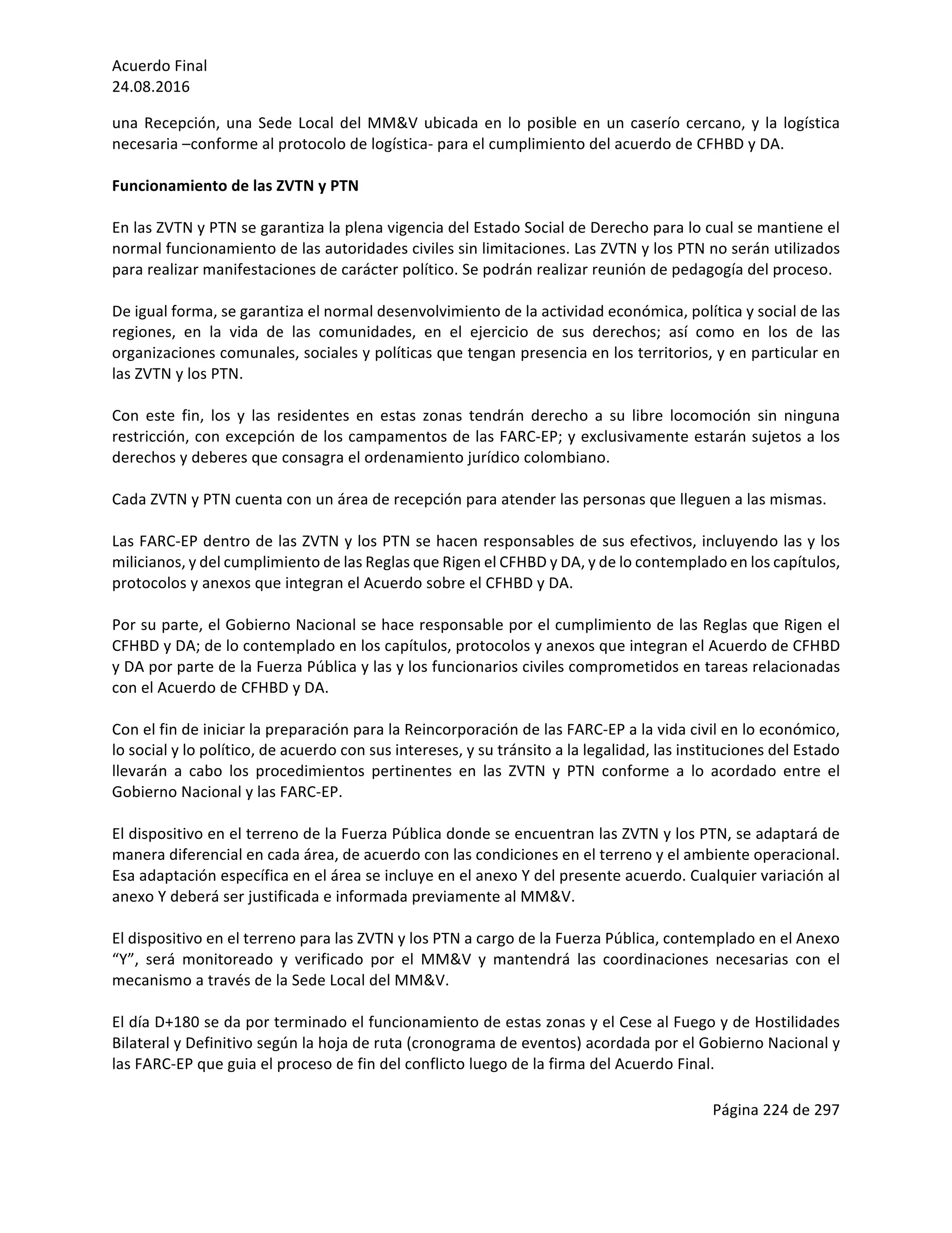 Acuerdo	Final	
24.08.2016	
Página	224	de	297	
	
una	Recepción,	una	Sede	Local	del	MM&V	ubicada	en	lo	posible	en	un	caserío	cercano,	y	la	logística	
necesaria	–conforme	al	protocolo	de	logística-	para	el	cumplimiento	del	acuerdo	de	CFHBD	y	DA.		
	
Funcionamiento	de	las	ZVTN	y	PTN	 	
	
En	las	ZVTN	y	PTN	se	garantiza	la	plena	vigencia	del	Estado	Social	de	Derecho	para	lo	cual	se	mantiene	el	
normal	funcionamiento	de	las	autoridades	civiles	sin	limitaciones.	Las	ZVTN	y	los	PTN	no	serán	utilizados	
para	realizar	manifestaciones	de	carácter	político.	Se	podrán	realizar	reunión	de	pedagogía	del	proceso.		
	
De	igual	forma,	se	garantiza	el	normal	desenvolvimiento	de	la	actividad	económica,	política	y	social	de	las	
regiones,	 en	 la	 vida	 de	 las	 comunidades,	 en	 el	 ejercicio	 de	 sus	 derechos;	 así	 como	 en	 los	 de	 las	
organizaciones	comunales,	sociales	y	políticas	que	tengan	presencia	en	los	territorios,	y	en	particular	en	
las	ZVTN	y	los	PTN.	
	
Con	 este	 fin,	 los	 y	 las	 residentes	 en	 estas	 zonas	 tendrán	 derecho	 a	 su	 libre	 locomoción	 sin	 ninguna	
restricción,	con	excepción	de	los	campamentos	de	las	FARC-EP;	y	exclusivamente	estarán	sujetos	a	los	
derechos	y	deberes	que	consagra	el	ordenamiento	jurídico	colombiano.			
	
Cada	ZVTN	y	PTN	cuenta	con	un	área	de	recepción	para	atender	las	personas	que	lleguen	a	las	mismas.		
		
Las	FARC-EP	dentro	de	las	ZVTN	y	los	PTN	se	hacen	responsables	de	sus	efectivos,	incluyendo	las	y	los	
milicianos,	y	del	cumplimiento	de	las	Reglas	que	Rigen	el	CFHBD	y	DA,	y	de	lo	contemplado	en	los	capítulos,	
protocolos	y	anexos	que	integran	el	Acuerdo	sobre	el	CFHBD	y	DA.		
	
Por	su	parte,	el	Gobierno	Nacional	se	hace	responsable	por	el	cumplimiento	de	las	Reglas	que	Rigen	el	
CFHBD	y	DA;	de	lo	contemplado	en	los	capítulos,	protocolos	y	anexos	que	integran	el	Acuerdo	de	CFHBD	
y	DA	por	parte	de	la	Fuerza	Pública	y	las	y	los	funcionarios	civiles	comprometidos	en	tareas	relacionadas	
con	el	Acuerdo	de	CFHBD	y	DA.	
	
Con	el	fin	de	iniciar	la	preparación	para	la	Reincorporación	de	las	FARC-EP	a	la	vida	civil	en	lo	económico,	
lo	social	y	lo	político,	de	acuerdo	con	sus	intereses,	y	su	tránsito	a	la	legalidad,	las	instituciones	del	Estado	
llevarán	 a	 cabo	 los	 procedimientos	 pertinentes	 en	 las	 ZVTN	 y	 PTN	 conforme	 a	 lo	 acordado	 entre	 el	
Gobierno	Nacional	y	las	FARC-EP.		
	
El	dispositivo	en	el	terreno	de	la	Fuerza	Pública	donde	se	encuentran	las	ZVTN	y	los	PTN,	se	adaptará	de	
manera	diferencial	en	cada	área,	de	acuerdo	con	las	condiciones	en	el	terreno	y	el	ambiente	operacional.	
Esa	adaptación	específica	en	el	área	se	incluye	en	el	anexo	Y	del	presente	acuerdo.	Cualquier	variación	al	
anexo	Y	deberá	ser	justificada	e	informada	previamente	al	MM&V.		
	
El	dispositivo	en	el	terreno	para	las	ZVTN	y	los	PTN	a	cargo	de	la	Fuerza	Pública,	contemplado	en	el	Anexo	
“Y”,	 será	 monitoreado	 y	 verificado	 por	 el	 MM&V	 y	 mantendrá	 las	 coordinaciones	 necesarias	 con	 el	
mecanismo	a	través	de	la	Sede	Local	del	MM&V.	
	
El	día	D+180	se	da	por	terminado	el	funcionamiento	de	estas	zonas	y	el	Cese	al	Fuego	y	de	Hostilidades	
Bilateral	y	Definitivo	según	la	hoja	de	ruta	(cronograma	de	eventos)	acordada	por	el	Gobierno	Nacional	y	
las	FARC-EP	que	guia	el	proceso	de	fin	del	conflicto	luego	de	la	firma	del	Acuerdo	Final.		
	
 