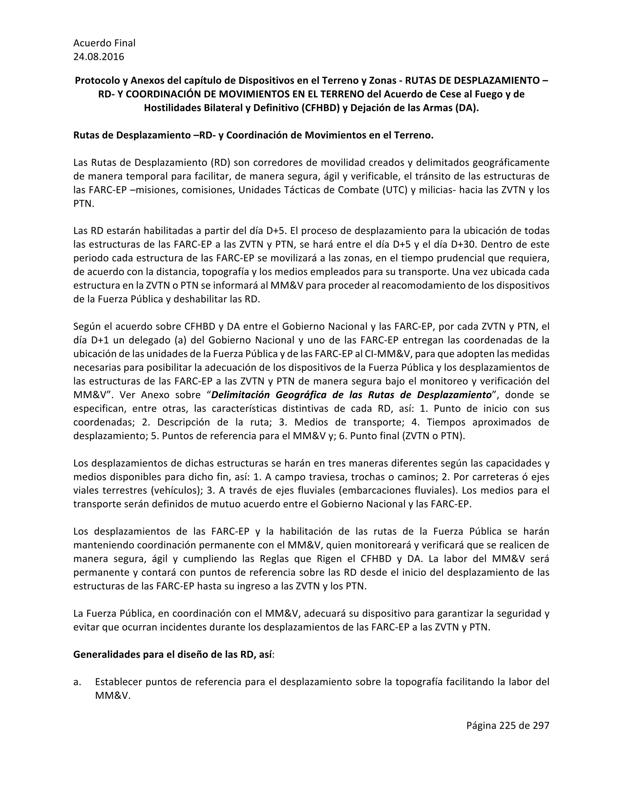 Acuerdo	Final	
24.08.2016	
Página	225	de	297	
	
Protocolo	y	Anexos	del	capítulo	de	Dispositivos	en	el	Terreno	y	Zonas	-	RUTAS	DE	DESPLAZAMIENTO	–
RD-	Y	COORDINACIÓN	DE	MOVIMIENTOS	EN	EL	TERRENO	del	Acuerdo	de	Cese	al	Fuego	y	de	
Hostilidades	Bilateral	y	Definitivo	(CFHBD)	y	Dejación	de	las	Armas	(DA).		
	
Rutas	de	Desplazamiento	–RD-	y	Coordinación	de	Movimientos	en	el	Terreno.	
	
Las	Rutas	de	Desplazamiento	(RD)	son	corredores	de	movilidad	creados	y	delimitados	geográficamente	
de	manera	temporal	para	facilitar,	de	manera	segura,	ágil	y	verificable,	el	tránsito	de	las	estructuras	de	
las	FARC-EP	–misiones,	comisiones,	Unidades	Tácticas	de	Combate	(UTC)	y	milicias-	hacia	las	ZVTN	y	los	
PTN.		
	
Las	RD	estarán	habilitadas	a	partir	del	día	D+5.	El	proceso	de	desplazamiento	para	la	ubicación	de	todas	
las	estructuras	de	las	FARC-EP	a	las	ZVTN	y	PTN,	se	hará	entre	el	día	D+5	y	el	día	D+30.	Dentro	de	este	
periodo	cada	estructura	de	las	FARC-EP	se	movilizará	a	las	zonas,	en	el	tiempo	prudencial	que	requiera,	
de	acuerdo	con	la	distancia,	topografía	y	los	medios	empleados	para	su	transporte.	Una	vez	ubicada	cada	
estructura	en	la	ZVTN	o	PTN	se	informará	al	MM&V	para	proceder	al	reacomodamiento	de	los	dispositivos	
de	la	Fuerza	Pública	y	deshabilitar	las	RD.	
	
Según	el	acuerdo	sobre	CFHBD	y	DA	entre	el	Gobierno	Nacional	y	las	FARC-EP,	por	cada	ZVTN	y	PTN,	el	
día	D+1	un	delegado	(a)	del	Gobierno	Nacional	y	uno	de	las	FARC-EP	entregan	las	coordenadas	de	la	
ubicación	de	las	unidades	de	la	Fuerza	Pública	y	de	las	FARC-EP	al	CI-MM&V,	para	que	adopten	las	medidas	
necesarias	para	posibilitar	la	adecuación	de	los	dispositivos	de	la	Fuerza	Pública	y	los	desplazamientos	de	
las	estructuras	de	las	FARC-EP	a	las	ZVTN	y	PTN	de	manera	segura	bajo	el	monitoreo	y	verificación	del	
MM&V”.	 Ver	 Anexo	 sobre	 “Delimitación	 Geográfica	 de	 las	 Rutas	 de	 Desplazamiento”,	 donde	 se	
especifican,	 entre	 otras,	 las	 características	 distintivas	 de	 cada	 RD,	 así:	 1.	 Punto	 de	 inicio	 con	 sus	
coordenadas;	 2.	 Descripción	 de	 la	 ruta;	 3.	 Medios	 de	 transporte;	 4.	 Tiempos	 aproximados	 de	
desplazamiento;	5.	Puntos	de	referencia	para	el	MM&V	y;	6.	Punto	final	(ZVTN	o	PTN).			
	
Los	desplazamientos	de	dichas	estructuras	se	harán	en	tres	maneras	diferentes	según	las	capacidades	y	
medios	disponibles	para	dicho	fin,	así:	1.	A	campo	traviesa,	trochas	o	caminos;	2.	Por	carreteras	ó	ejes	
viales	terrestres	(vehículos);	3.	A	través	de	ejes	fluviales	(embarcaciones	fluviales).	Los	medios	para	el	
transporte	serán	definidos	de	mutuo	acuerdo	entre	el	Gobierno	Nacional	y	las	FARC-EP.	
	
Los	 desplazamientos	 de	 las	 FARC-EP	 y	 la	 habilitación	 de	 las	 rutas	 de	 la	 Fuerza	 Pública	 se	 harán	
manteniendo	coordinación	permanente	con	el	MM&V,	quien	monitoreará	y	verificará	que	se	realicen	de	
manera	 segura,	 ágil	 y	 cumpliendo	 las	 Reglas	 que	 Rigen	 el	 CFHBD	 y	 DA.	 La	 labor	 del	 MM&V	 será	
permanente	y	contará	con	puntos	de	referencia	sobre	las	RD	desde	el	inicio	del	desplazamiento	de	las	
estructuras	de	las	FARC-EP	hasta	su	ingreso	a	las	ZVTN	y	los	PTN.	
	
La	Fuerza	Pública,	en	coordinación	con	el	MM&V,	adecuará	su	dispositivo	para	garantizar	la	seguridad	y	
evitar	que	ocurran	incidentes	durante	los	desplazamientos	de	las	FARC-EP	a	las	ZVTN	y	PTN.		
	
Generalidades	para	el	diseño	de	las	RD,	así:	
	
a. Establecer	puntos	de	referencia	para	el	desplazamiento	sobre	la	topografía	facilitando	la	labor	del	
MM&V.	
	
 