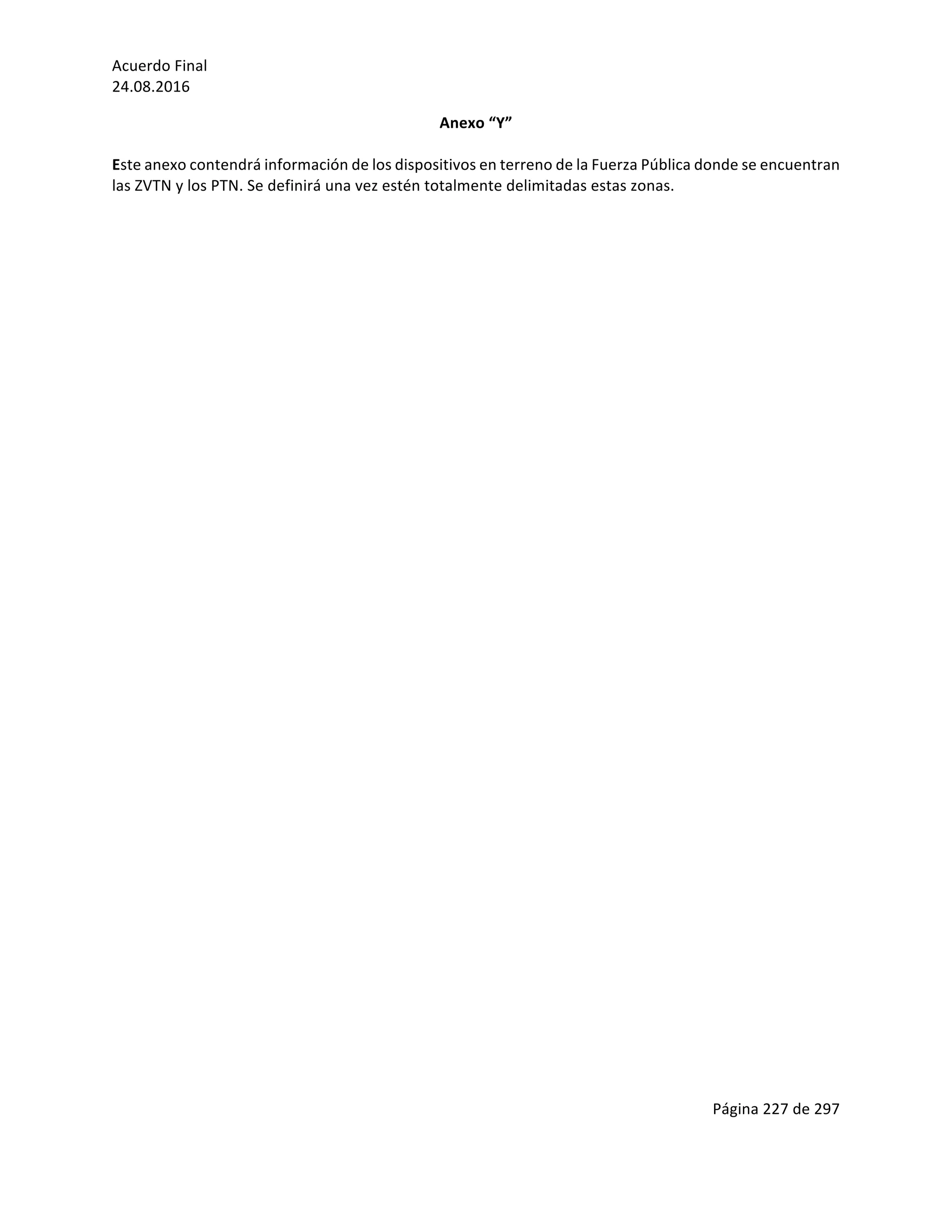 Acuerdo	Final	
24.08.2016	
Página	227	de	297	
	
Anexo	“Y”	
	
Este	anexo	contendrá	información	de	los	dispositivos	en	terreno	de	la	Fuerza	Pública	donde	se	encuentran	
las	ZVTN	y	los	PTN.	Se	definirá	una	vez	estén	totalmente	delimitadas	estas	zonas.		
	
	
	
	
	
	
	
	
	
	
	
	
	
	
	
	
	
	
	
	
	
	
	
	
	
	
	
	
	
	
	
	
	
	
	
	
	
	
	
	
	
	
	
 