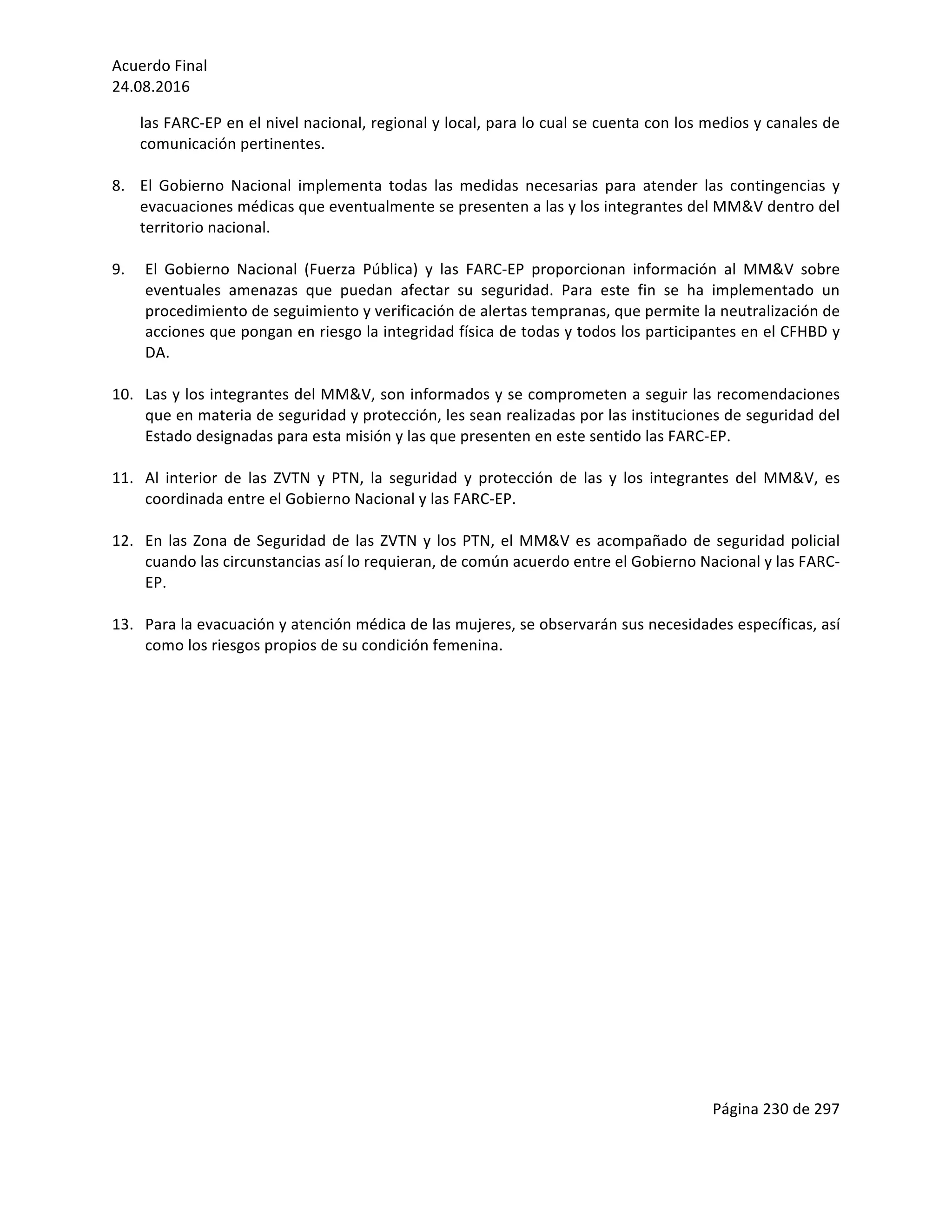 Acuerdo	Final	
24.08.2016	
Página	230	de	297	
	
las	FARC-EP	en	el	nivel	nacional,	regional	y	local,	para	lo	cual	se	cuenta	con	los	medios	y	canales	de	
comunicación	pertinentes.	
	
8. El	 Gobierno	 Nacional	 implementa	 todas	 las	 medidas	 necesarias	 para	 atender	 las	 contingencias	 y	
evacuaciones	médicas	que	eventualmente	se	presenten	a	las	y	los	integrantes	del	MM&V	dentro	del	
territorio	nacional.		
	
9. El	 Gobierno	 Nacional	 (Fuerza	 Pública)	 y	 las	 FARC-EP	 proporcionan	 información	 al	 MM&V	 sobre	
eventuales	 amenazas	 que	 puedan	 afectar	 su	 seguridad.	 Para	 este	 fin	 se	 ha	 implementado	 un	
procedimiento	de	seguimiento	y	verificación	de	alertas	tempranas,	que	permite	la	neutralización	de	
acciones	que	pongan	en	riesgo	la	integridad	física	de	todas	y	todos	los	participantes	en	el	CFHBD	y	
DA.		
	
10. Las	y	los	integrantes	del	MM&V,	son	informados	y	se	comprometen	a	seguir	las	recomendaciones	
que	en	materia	de	seguridad	y	protección,	les	sean	realizadas	por	las	instituciones	de	seguridad	del	
Estado	designadas	para	esta	misión	y	las	que	presenten	en	este	sentido	las	FARC-EP.		
	
11. Al	 interior	 de	 las	 ZVTN	 y	 PTN,	 la	 seguridad	 y	 protección	 de	 las	 y	 los	 integrantes	 del	 MM&V,	 es	
coordinada	entre	el	Gobierno	Nacional	y	las	FARC-EP.	
		
12. En	las	Zona	de	Seguridad	de	las	ZVTN	y	los	PTN,	el	MM&V	es	acompañado	de	seguridad	policial	
cuando	las	circunstancias	así	lo	requieran,	de	común	acuerdo	entre	el	Gobierno	Nacional	y	las	FARC-
EP.	
	
13. Para	la	evacuación	y	atención	médica	de	las	mujeres,	se	observarán	sus	necesidades	específicas,	así	
como	los	riesgos	propios	de	su	condición	femenina.		
	
	
	
	
	
	
	
	
	
	
	
	
	
	
	
	
	
	
	
 