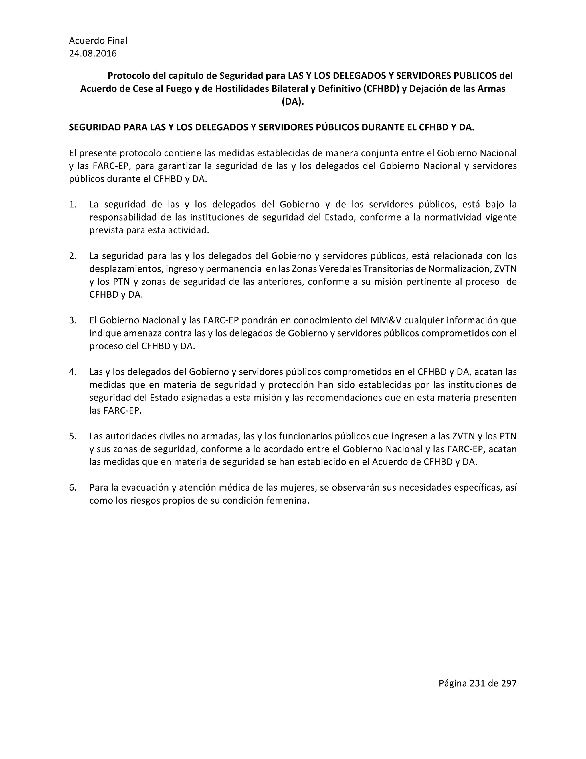 Acuerdo	Final	
24.08.2016	
Página	231	de	297	
	
Protocolo	del	capítulo	de	Seguridad	para	LAS	Y	LOS	DELEGADOS	Y	SERVIDORES	PUBLICOS	del	
Acuerdo	de	Cese	al	Fuego	y	de	Hostilidades	Bilateral	y	Definitivo	(CFHBD)	y	Dejación	de	las	Armas	
(DA).	
	
SEGURIDAD	PARA	LAS	Y	LOS	DELEGADOS	Y	SERVIDORES	PÚBLICOS	DURANTE	EL	CFHBD	Y	DA.		
	
El	presente	protocolo	contiene	las	medidas	establecidas	de	manera	conjunta	entre	el	Gobierno	Nacional	
y	las	FARC-EP,	para	garantizar	la	seguridad	de	las	y	los	delegados	del	Gobierno	Nacional	y	servidores	
públicos	durante	el	CFHBD	y	DA.		
	
1. La	 seguridad	 de	 las	 y	 los	 delegados	 del	 Gobierno	 y	 de	 los	 servidores	 públicos,	 está	 bajo	 la	
responsabilidad	de	las	instituciones	de	seguridad	del	Estado,	conforme	a	la	normatividad	vigente	
prevista	para	esta	actividad.	
	
2. La	seguridad	para	las	y	los	delegados	del	Gobierno	y	servidores	públicos,	está	relacionada	con	los	
desplazamientos,	ingreso	y	permanencia		en	las	Zonas	Veredales	Transitorias	de	Normalización,	ZVTN	
y	los	PTN	y	zonas	de	seguridad	de	las	anteriores,	conforme	a	su	misión	pertinente	al	proceso		de	
CFHBD	y	DA.		
	
3. El	Gobierno	Nacional	y	las	FARC-EP	pondrán	en	conocimiento	del	MM&V	cualquier	información	que	
indique	amenaza	contra	las	y	los	delegados	de	Gobierno	y	servidores	públicos	comprometidos	con	el	
proceso	del	CFHBD	y	DA.	
	
4. Las	y	los	delegados	del	Gobierno	y	servidores	públicos	comprometidos	en	el	CFHBD	y	DA,	acatan	las	
medidas	que	en	materia	de	seguridad	y	protección	han	sido	establecidas	por	las	instituciones	de	
seguridad	del	Estado	asignadas	a	esta	misión	y	las	recomendaciones	que	en	esta	materia	presenten	
las	FARC-EP.	
	
5. Las	autoridades	civiles	no	armadas,	las	y	los	funcionarios	públicos	que	ingresen	a	las	ZVTN	y	los	PTN		
y	sus	zonas	de	seguridad,	conforme	a	lo	acordado	entre	el	Gobierno	Nacional	y	las	FARC-EP,	acatan	
las	medidas	que	en	materia	de	seguridad	se	han	establecido	en	el	Acuerdo	de	CFHBD	y	DA.	
	
6. Para	la	evacuación	y	atención	médica	de	las	mujeres,	se	observarán	sus	necesidades	específicas,	así	
como	los	riesgos	propios	de	su	condición	femenina.	
	
	
	
	
	
	
	
	
	
	
	
	
	
 
