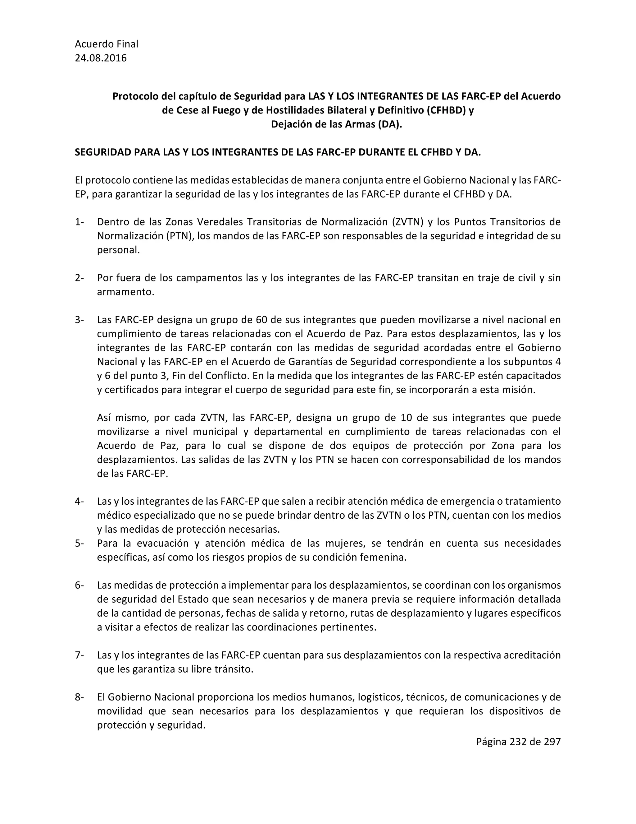 Acuerdo	Final	
24.08.2016	
Página	232	de	297	
	
	
Protocolo	del	capítulo	de	Seguridad	para	LAS	Y	LOS	INTEGRANTES	DE	LAS	FARC-EP	del	Acuerdo	
de	Cese	al	Fuego	y	de	Hostilidades	Bilateral	y	Definitivo	(CFHBD)	y		
Dejación	de	las	Armas	(DA).	
	
SEGURIDAD	PARA	LAS	Y	LOS	INTEGRANTES	DE	LAS	FARC-EP	DURANTE	EL	CFHBD	Y	DA.		
	
El	protocolo	contiene	las	medidas	establecidas	de	manera	conjunta	entre	el	Gobierno	Nacional	y	las	FARC-
EP,	para	garantizar	la	seguridad	de	las	y	los	integrantes	de	las	FARC-EP	durante	el	CFHBD	y	DA.		
	
1- Dentro	de	las	Zonas	Veredales	Transitorias	de	Normalización	(ZVTN)	y	los	Puntos	Transitorios	de	
Normalización	(PTN),	los	mandos	de	las	FARC-EP	son	responsables	de	la	seguridad	e	integridad	de	su	
personal.		
	
2- Por	fuera	de	los	campamentos	las	y	los	integrantes	de	las	FARC-EP	transitan	en	traje	de	civil	y	sin	
armamento.	
	
3- Las	FARC-EP	designa	un	grupo	de	60	de	sus	integrantes	que	pueden	movilizarse	a	nivel	nacional	en	
cumplimiento	de	tareas	relacionadas	con	el	Acuerdo	de	Paz.	Para	estos	desplazamientos,	las	y	los	
integrantes	 de	 las	 FARC-EP	 contarán	 con	 las	 medidas	 de	 seguridad	 acordadas	 entre	 el	 Gobierno	
Nacional	y	las	FARC-EP	en	el	Acuerdo	de	Garantías	de	Seguridad	correspondiente	a	los	subpuntos	4	
y	6	del	punto	3,	Fin	del	Conflicto.	En	la	medida	que	los	integrantes	de	las	FARC-EP	estén	capacitados	
y	certificados	para	integrar	el	cuerpo	de	seguridad	para	este	fin,	se	incorporarán	a	esta	misión.		
	
Así	 mismo,	 por	 cada	 ZVTN,	 las	 FARC-EP,	 designa	 un	 grupo	 de	 10	 de	 sus	 integrantes	 que	 puede	
movilizarse	 a	 nivel	 municipal	 y	 departamental	 en	 cumplimiento	 de	 tareas	 relacionadas	 con	 el	
Acuerdo	 de	 Paz,	 para	 lo	 cual	 se	 dispone	 de	 dos	 equipos	 de	 protección	 por	 Zona	 para	 los	
desplazamientos.	Las	salidas	de	las	ZVTN	y	los	PTN	se	hacen	con	corresponsabilidad	de	los	mandos	
de	las	FARC-EP.		
	
4- Las	y	los	integrantes	de	las	FARC-EP	que	salen	a	recibir	atención	médica	de	emergencia	o	tratamiento	
médico	especializado	que	no	se	puede	brindar	dentro	de	las	ZVTN	o	los	PTN,	cuentan	con	los	medios	
y	las	medidas	de	protección	necesarias.	
5- Para	 la	 evacuación	 y	 atención	 médica	 de	 las	 mujeres,	 se	 tendrán	 en	 cuenta	 sus	 necesidades	
específicas,	así	como	los	riesgos	propios	de	su	condición	femenina.		
	
6- Las	medidas	de	protección	a	implementar	para	los	desplazamientos,	se	coordinan	con	los	organismos	
de	seguridad	del	Estado	que	sean	necesarios	y	de	manera	previa	se	requiere	información	detallada	
de	la	cantidad	de	personas,	fechas	de	salida	y	retorno,	rutas	de	desplazamiento	y	lugares	específicos	
a	visitar	a	efectos	de	realizar	las	coordinaciones	pertinentes.	
	
7- Las	y	los	integrantes	de	las	FARC-EP	cuentan	para	sus	desplazamientos	con	la	respectiva	acreditación	
que	les	garantiza	su	libre	tránsito.	
	
8- El	Gobierno	Nacional	proporciona	los	medios	humanos,	logísticos,	técnicos,	de	comunicaciones	y	de	
movilidad	 que	 sean	 necesarios	 para	 los	 desplazamientos	 y	 que	 requieran	 los	 dispositivos	 de	
protección	y	seguridad.		
 