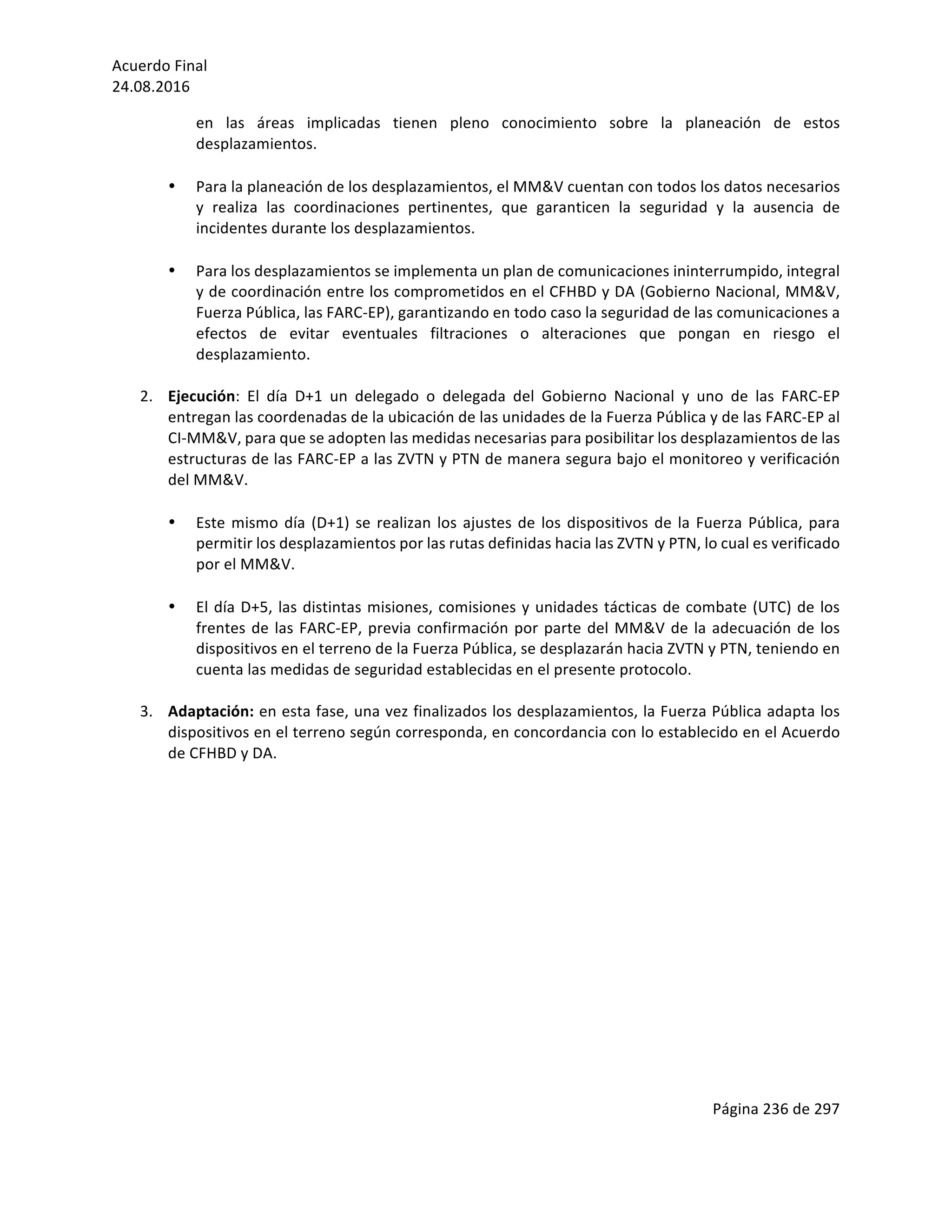 Acuerdo	Final	
24.08.2016	
Página	236	de	297	
	
en	 las	 áreas	 implicadas	 tienen	 pleno	 conocimiento	 sobre	 la	 planeación	 de	 estos	
desplazamientos.	
	
• Para	la	planeación	de	los	desplazamientos,	el	MM&V	cuentan	con	todos	los	datos	necesarios	
y	 realiza	 las	 coordinaciones	 pertinentes,	 que	 garanticen	 la	 seguridad	 y	 la	 ausencia	 de	
incidentes	durante	los	desplazamientos.	
	
• Para	los	desplazamientos	se	implementa	un	plan	de	comunicaciones	ininterrumpido,	integral	
y	de	coordinación	entre	los	comprometidos	en	el	CFHBD	y	DA	(Gobierno	Nacional,	MM&V,	
Fuerza	Pública,	las	FARC-EP),	garantizando	en	todo	caso	la	seguridad	de	las	comunicaciones	a	
efectos	 de	 evitar	 eventuales	 filtraciones	 o	 alteraciones	 que	 pongan	 en	 riesgo	 el	
desplazamiento.			
	
2. Ejecución:	 El	 día	 D+1	 un	 delegado	 o	 delegada	 del	 Gobierno	 Nacional	 y	 uno	 de	 las	 FARC-EP	
entregan	las	coordenadas	de	la	ubicación	de	las	unidades	de	la	Fuerza	Pública	y	de	las	FARC-EP	al	
CI-MM&V,	para	que	se	adopten	las	medidas	necesarias	para	posibilitar	los	desplazamientos	de	las	
estructuras	de	las	FARC-EP	a	las	ZVTN	y	PTN	de	manera	segura	bajo	el	monitoreo	y	verificación	
del	MM&V.	
	
• Este	mismo	día	(D+1)	se	realizan	los	ajustes	de	los	dispositivos	de	la	Fuerza	Pública,	para	
permitir	los	desplazamientos	por	las	rutas	definidas	hacia	las	ZVTN	y	PTN,	lo	cual	es	verificado	
por	el	MM&V.		
	
• El	día	D+5,	las	distintas	misiones,	comisiones	y	unidades	tácticas	de	combate	(UTC)	de	los	
frentes	de	las	FARC-EP,	previa	confirmación	por	parte	del	MM&V	de	la	adecuación	de	los	
dispositivos	en	el	terreno	de	la	Fuerza	Pública,	se	desplazarán	hacia	ZVTN	y	PTN,	teniendo	en	
cuenta	las	medidas	de	seguridad	establecidas	en	el	presente	protocolo.	
	
3. Adaptación:	en	esta	fase,	una	vez	finalizados	los	desplazamientos,	la	Fuerza	Pública	adapta	los	
dispositivos	en	el	terreno	según	corresponda,	en	concordancia	con	lo	establecido	en	el	Acuerdo	
de	CFHBD	y	DA.	
	
	
	
	
	
	
	
	
	
	
	
	
	
	
	
	
 