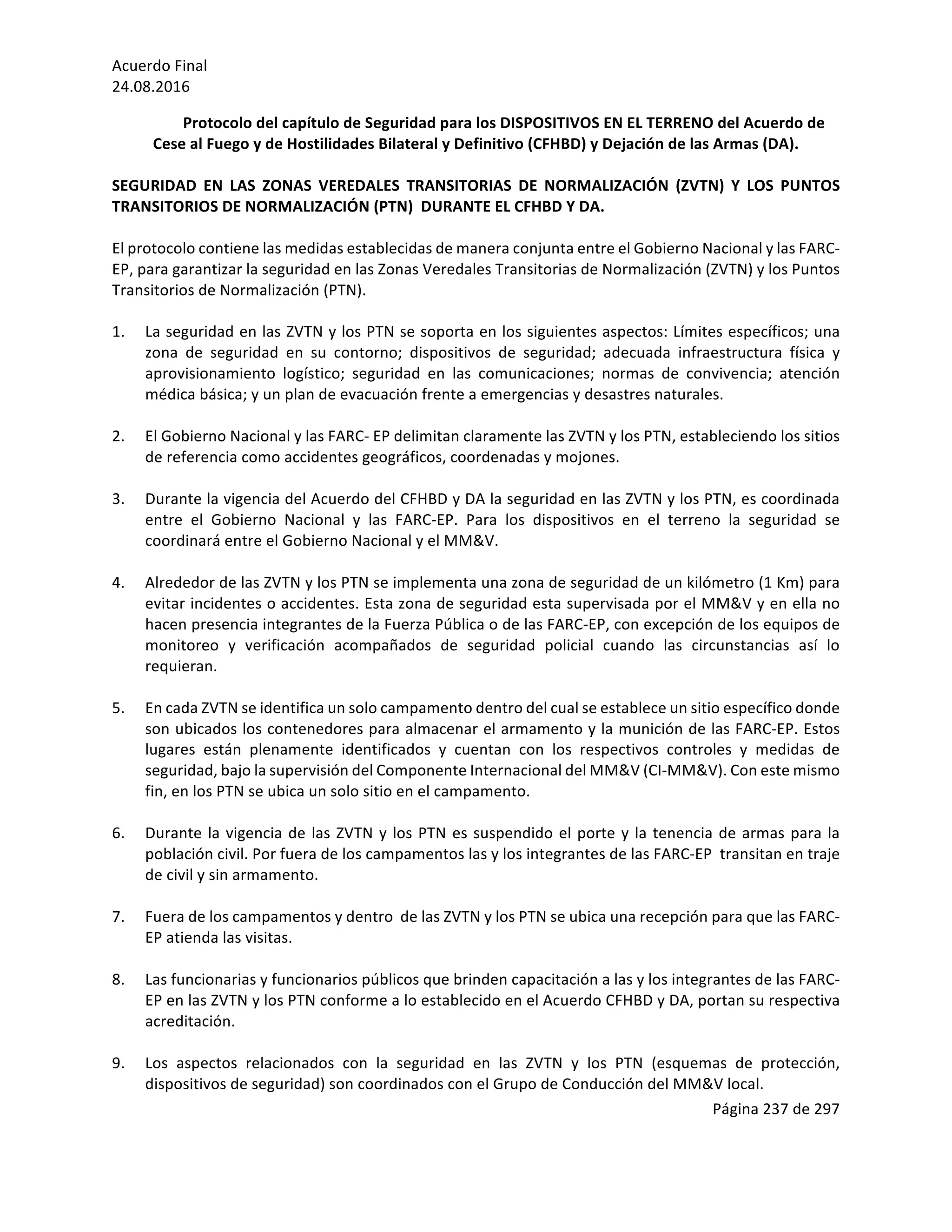 Acuerdo	Final	
24.08.2016	
Página	237	de	297	
	
Protocolo	del	capítulo	de	Seguridad	para	los	DISPOSITIVOS	EN	EL	TERRENO	del	Acuerdo	de	
Cese	al	Fuego	y	de	Hostilidades	Bilateral	y	Definitivo	(CFHBD)	y	Dejación	de	las	Armas	(DA).	
	 	
SEGURIDAD	 EN	 LAS	 ZONAS	 VEREDALES	 TRANSITORIAS	 DE	 NORMALIZACIÓN	 (ZVTN)	 Y	 LOS	 PUNTOS	
TRANSITORIOS	DE	NORMALIZACIÓN	(PTN)		DURANTE	EL	CFHBD	Y	DA.	
	
El	protocolo	contiene	las	medidas	establecidas	de	manera	conjunta	entre	el	Gobierno	Nacional	y	las	FARC-
EP,	para	garantizar	la	seguridad	en	las	Zonas	Veredales	Transitorias	de	Normalización	(ZVTN)	y	los	Puntos	
Transitorios	de	Normalización	(PTN).		
	
1. La	seguridad	en	las	ZVTN	y	los	PTN	se	soporta	en	los	siguientes	aspectos:	Límites	específicos;	una	
zona	 de	 seguridad	 en	 su	 contorno;	 dispositivos	 de	 seguridad;	 adecuada	 infraestructura	 física	 y	
aprovisionamiento	 logístico;	 seguridad	 en	 las	 comunicaciones;	 normas	 de	 convivencia;	 atención	
médica	básica;	y	un	plan	de	evacuación	frente	a	emergencias	y	desastres	naturales.	
	
2. El	Gobierno	Nacional	y	las	FARC-	EP	delimitan	claramente	las	ZVTN	y	los	PTN,	estableciendo	los	sitios	
de	referencia	como	accidentes	geográficos,	coordenadas	y	mojones.	
	
3. Durante	la	vigencia	del	Acuerdo	del	CFHBD	y	DA	la	seguridad	en	las	ZVTN	y	los	PTN,	es	coordinada	
entre	 el	 Gobierno	 Nacional	 y	 las	 FARC-EP.	 Para	 los	 dispositivos	 en	 el	 terreno	 la	 seguridad	 se	
coordinará	entre	el	Gobierno	Nacional	y	el	MM&V.		
	
4. Alrededor	de	las	ZVTN	y	los	PTN	se	implementa	una	zona	de	seguridad	de	un	kilómetro	(1	Km)	para	
evitar	incidentes	o	accidentes.	Esta	zona	de	seguridad	esta	supervisada	por	el	MM&V	y	en	ella	no	
hacen	presencia	integrantes	de	la	Fuerza	Pública	o	de	las	FARC-EP,	con	excepción	de	los	equipos	de	
monitoreo	 y	 verificación	 acompañados	 de	 seguridad	 policial	 cuando	 las	 circunstancias	 así	 lo	
requieran.	
	
5. En	cada	ZVTN	se	identifica	un	solo	campamento	dentro	del	cual	se	establece	un	sitio	específico	donde	
son	ubicados	los	contenedores	para	almacenar	el	armamento	y	la	munición	de	las	FARC-EP.	Estos	
lugares	 están	 plenamente	 identificados	 y	 cuentan	 con	 los	 respectivos	 controles	 y	 medidas	 de	
seguridad,	bajo	la	supervisión	del	Componente	Internacional	del	MM&V	(CI-MM&V).	Con	este	mismo	
fin,	en	los	PTN	se	ubica	un	solo	sitio	en	el	campamento.		
	
6. Durante	la	vigencia	de	las	ZVTN	y	los	PTN	es	suspendido	el	porte	y	la	tenencia	de	armas	para	la	
población	civil.	Por	fuera	de	los	campamentos	las	y	los	integrantes	de	las	FARC-EP		transitan	en	traje	
de	civil	y	sin	armamento.		
	
7. Fuera	de	los	campamentos	y	dentro		de	las	ZVTN	y	los	PTN	se	ubica	una	recepción	para	que	las	FARC-
EP	atienda	las	visitas.		
	
8. Las	funcionarias	y	funcionarios	públicos	que	brinden	capacitación	a	las	y	los	integrantes	de	las	FARC-
EP	en	las	ZVTN	y	los	PTN	conforme	a	lo	establecido	en	el	Acuerdo	CFHBD	y	DA,	portan	su	respectiva	
acreditación.		
	
9. Los	 aspectos	 relacionados	 con	 la	 seguridad	 en	 las	 ZVTN	 y	 los	 PTN	 (esquemas	 de	 protección,	
dispositivos	de	seguridad)	son	coordinados	con	el	Grupo	de	Conducción	del	MM&V	local.	
 