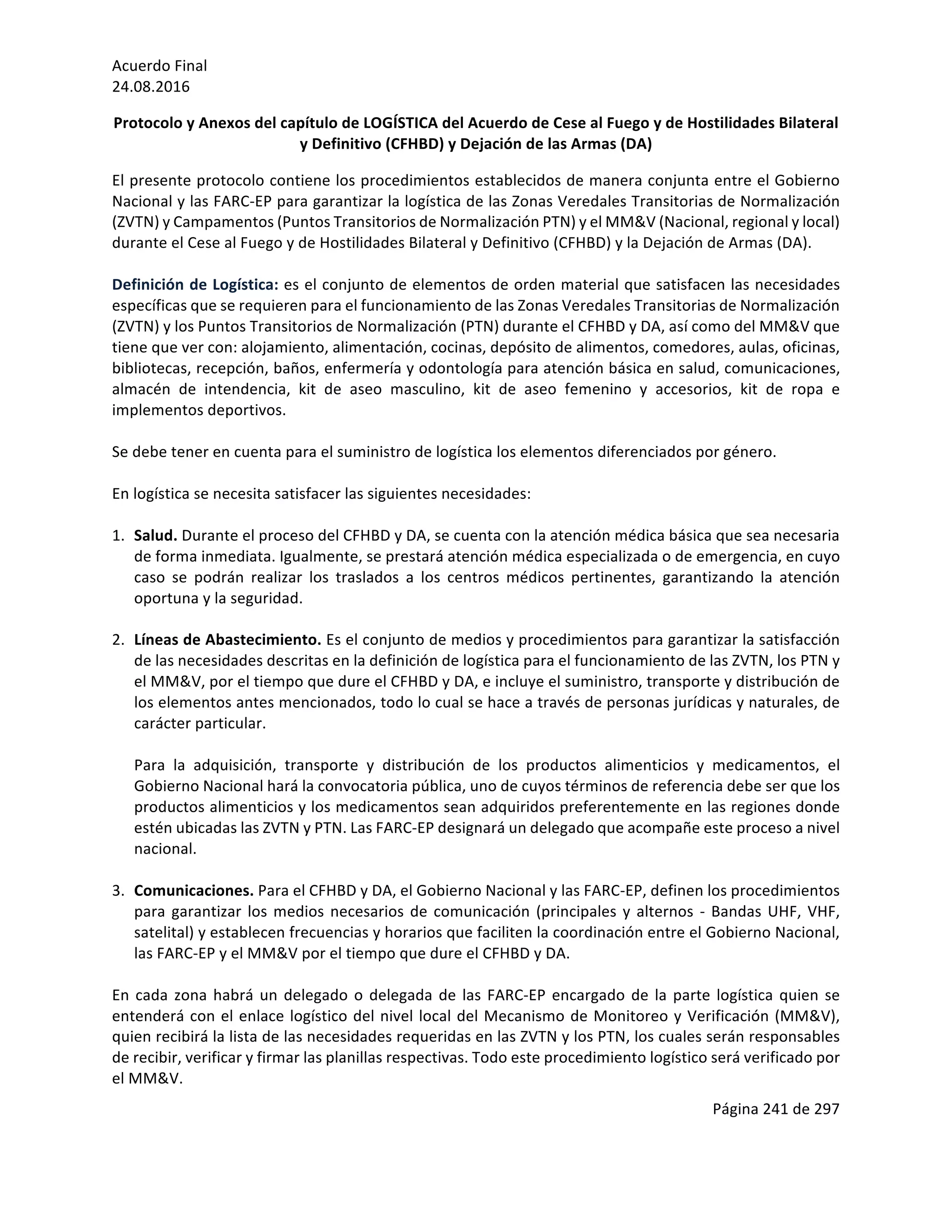 Acuerdo	Final	
24.08.2016	
Página	241	de	297	
	
Protocolo	y	Anexos	del	capítulo	de	LOGÍSTICA	del	Acuerdo	de	Cese	al	Fuego	y	de	Hostilidades	Bilateral	
y	Definitivo	(CFHBD)	y	Dejación	de	las	Armas	(DA)	
El	presente	protocolo	contiene	los	procedimientos	establecidos	de	manera	conjunta	entre	el	Gobierno	
Nacional	y	las	FARC-EP	para	garantizar	la	logística	de	las	Zonas	Veredales	Transitorias	de	Normalización	
(ZVTN)	y	Campamentos	(Puntos	Transitorios	de	Normalización	PTN)	y	el	MM&V	(Nacional,	regional	y	local)	
durante	el	Cese	al	Fuego	y	de	Hostilidades	Bilateral	y	Definitivo	(CFHBD)	y	la	Dejación	de	Armas	(DA).	
	
Definición	de	Logística:	es	el	conjunto	de	elementos	de	orden	material	que	satisfacen	las	necesidades	
específicas	que	se	requieren	para	el	funcionamiento	de	las	Zonas	Veredales	Transitorias	de	Normalización	
(ZVTN)	y	los	Puntos	Transitorios	de	Normalización	(PTN)	durante	el	CFHBD	y	DA,	así	como	del	MM&V	que	
tiene	que	ver	con:	alojamiento,	alimentación,	cocinas,	depósito	de	alimentos,	comedores,	aulas,	oficinas,	
bibliotecas,	recepción,	baños,	enfermería	y	odontología	para	atención	básica	en	salud,	comunicaciones,	
almacén	 de	 intendencia,	 kit	 de	 aseo	 masculino,	 kit	 de	 aseo	 femenino	 y	 accesorios,	 kit	 de	 ropa	 e	
implementos	deportivos.		
	
Se	debe	tener	en	cuenta	para	el	suministro	de	logística	los	elementos	diferenciados	por	género.	
	
En	logística	se	necesita	satisfacer	las	siguientes	necesidades:			
	
1. Salud.	Durante	el	proceso	del	CFHBD	y	DA,	se	cuenta	con	la	atención	médica	básica	que	sea	necesaria	
de	forma	inmediata.	Igualmente,	se	prestará	atención	médica	especializada	o	de	emergencia,	en	cuyo	
caso	 se	 podrán	 realizar	 los	 traslados	 a	 los	 centros	 médicos	 pertinentes,	 garantizando	 la	 atención	
oportuna	y	la	seguridad.		
	
2. Líneas	de	Abastecimiento.	Es	el	conjunto	de	medios	y	procedimientos	para	garantizar	la	satisfacción	
de	las	necesidades	descritas	en	la	definición	de	logística	para	el	funcionamiento	de	las	ZVTN,	los	PTN	y	
el	MM&V,	por	el	tiempo	que	dure	el	CFHBD	y	DA,	e	incluye	el	suministro,	transporte	y	distribución	de	
los	elementos	antes	mencionados,	todo	lo	cual	se	hace	a	través	de	personas	jurídicas	y	naturales,	de	
carácter	particular.		
	
Para	 la	 adquisición,	 transporte	 y	 distribución	 de	 los	 productos	 alimenticios	 y	 medicamentos,	 el	
Gobierno	Nacional	hará	la	convocatoria	pública,	uno	de	cuyos	términos	de	referencia	debe	ser	que	los	
productos	alimenticios	y	los	medicamentos	sean	adquiridos	preferentemente	en	las	regiones	donde	
estén	ubicadas	las	ZVTN	y	PTN.	Las	FARC-EP	designará	un	delegado	que	acompañe	este	proceso	a	nivel	
nacional.		
	
3. Comunicaciones.	Para	el	CFHBD	y	DA,	el	Gobierno	Nacional	y	las	FARC-EP,	definen	los	procedimientos	
para	garantizar	los	medios	necesarios	de	comunicación	(principales	y	alternos	-	Bandas	UHF,	VHF,	
satelital)	y	establecen	frecuencias	y	horarios	que	faciliten	la	coordinación	entre	el	Gobierno	Nacional,	
las	FARC-EP	y	el	MM&V	por	el	tiempo	que	dure	el	CFHBD	y	DA.		
	
En	cada	zona	habrá	un	delegado	o	delegada	de	las	FARC-EP	encargado	de	la	parte	logística	quien	se	
entenderá	con	el	enlace	logístico	del	nivel	local	del	Mecanismo	de	Monitoreo	y	Verificación	(MM&V),	
quien	recibirá	la	lista	de	las	necesidades	requeridas	en	las	ZVTN	y	los	PTN,	los	cuales	serán	responsables	
de	recibir,	verificar	y	firmar	las	planillas	respectivas.	Todo	este	procedimiento	logístico	será	verificado	por	
el	MM&V.	
 