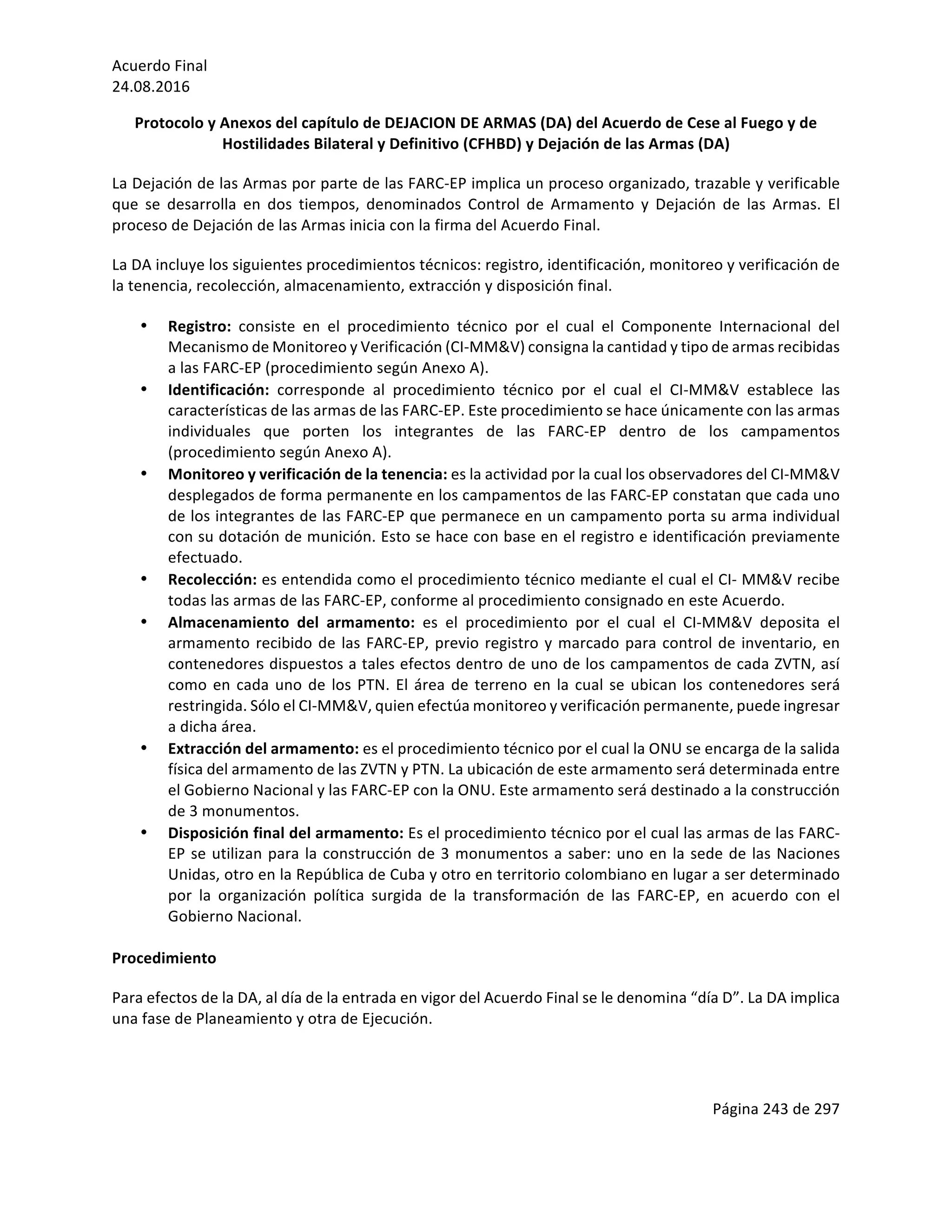 Acuerdo	Final	
24.08.2016	
Página	243	de	297	
	
Protocolo	y	Anexos	del	capítulo	de	DEJACION	DE	ARMAS	(DA)	del	Acuerdo	de	Cese	al	Fuego	y	de	
Hostilidades	Bilateral	y	Definitivo	(CFHBD)	y	Dejación	de	las	Armas	(DA)	
La	Dejación	de	las	Armas	por	parte	de	las	FARC-EP	implica	un	proceso	organizado,	trazable	y	verificable	
que	 se	 desarrolla	 en	 dos	 tiempos,	 denominados	 Control	 de	 Armamento	 y	 Dejación	 de	 las	 Armas.	 El	
proceso	de	Dejación	de	las	Armas	inicia	con	la	firma	del	Acuerdo	Final.	
La	DA	incluye	los	siguientes	procedimientos	técnicos:	registro,	identificación,	monitoreo	y	verificación	de	
la	tenencia,	recolección,	almacenamiento,	extracción	y	disposición	final.	
• Registro:	 consiste	 en	 el	 procedimiento	 técnico	 por	 el	 cual	 el	 Componente	 Internacional	 del	
Mecanismo	de	Monitoreo	y	Verificación	(CI-MM&V)	consigna	la	cantidad	y	tipo	de	armas	recibidas	
a	las	FARC-EP	(procedimiento	según	Anexo	A).	
• Identificación:	 corresponde	 al	 procedimiento	 técnico	 por	 el	 cual	 el	 CI-MM&V	 establece	 las	
características	de	las	armas	de	las	FARC-EP.	Este	procedimiento	se	hace	únicamente	con	las	armas	
individuales	 que	 porten	 los	 integrantes	 de	 las	 FARC-EP	 dentro	 de	 los	 campamentos	
(procedimiento	según	Anexo	A).	
• Monitoreo	y	verificación	de	la	tenencia:	es	la	actividad	por	la	cual	los	observadores	del	CI-MM&V	
desplegados	de	forma	permanente	en	los	campamentos	de	las	FARC-EP	constatan	que	cada	uno	
de	los	integrantes	de	las	FARC-EP	que	permanece	en	un	campamento	porta	su	arma	individual	
con	su	dotación	de	munición.	Esto	se	hace	con	base	en	el	registro	e	identificación	previamente	
efectuado.	
• Recolección:	es	entendida	como	el	procedimiento	técnico	mediante	el	cual	el	CI-	MM&V	recibe	
todas	las	armas	de	las	FARC-EP,	conforme	al	procedimiento	consignado	en	este	Acuerdo.		
• Almacenamiento	 del	 armamento:	 es	 el	 procedimiento	 por	 el	 cual	 el	 CI-MM&V	 deposita	 el	
armamento	recibido	de	las	FARC-EP,	previo	registro	y	marcado	para	control	de	inventario,	en	
contenedores	dispuestos	a	tales	efectos	dentro	de	uno	de	los	campamentos	de	cada	ZVTN,	así	
como	en	cada	uno	de	los	PTN.	El	área	de	terreno	en	la	cual	se	ubican	los	contenedores	será	
restringida.	Sólo	el	CI-MM&V,	quien	efectúa	monitoreo	y	verificación	permanente,	puede	ingresar	
a	dicha	área.		
• Extracción	del	armamento:	es	el	procedimiento	técnico	por	el	cual	la	ONU	se	encarga	de	la	salida	
física	del	armamento	de	las	ZVTN	y	PTN.	La	ubicación	de	este	armamento	será	determinada	entre	
el	Gobierno	Nacional	y	las	FARC-EP	con	la	ONU.	Este	armamento	será	destinado	a	la	construcción	
de	3	monumentos.		
• Disposición	final	del	armamento:	Es	el	procedimiento	técnico	por	el	cual	las	armas	de	las	FARC-
EP	se	utilizan	para	la	construcción	de	3	monumentos	a	saber:	uno	en	la	sede	de	las	Naciones	
Unidas,	otro	en	la	República	de	Cuba	y	otro	en	territorio	colombiano	en	lugar	a	ser	determinado	
por	 la	 organización	 política	 surgida	 de	 la	 transformación	 de	 las	 FARC-EP,	 en	 acuerdo	 con	 el	
Gobierno	Nacional.		
	
Procedimiento		
Para	efectos	de	la	DA,	al	día	de	la	entrada	en	vigor	del	Acuerdo	Final	se	le	denomina	“día	D”.	La	DA	implica	
una	fase	de	Planeamiento	y	otra	de	Ejecución.	
	
 
