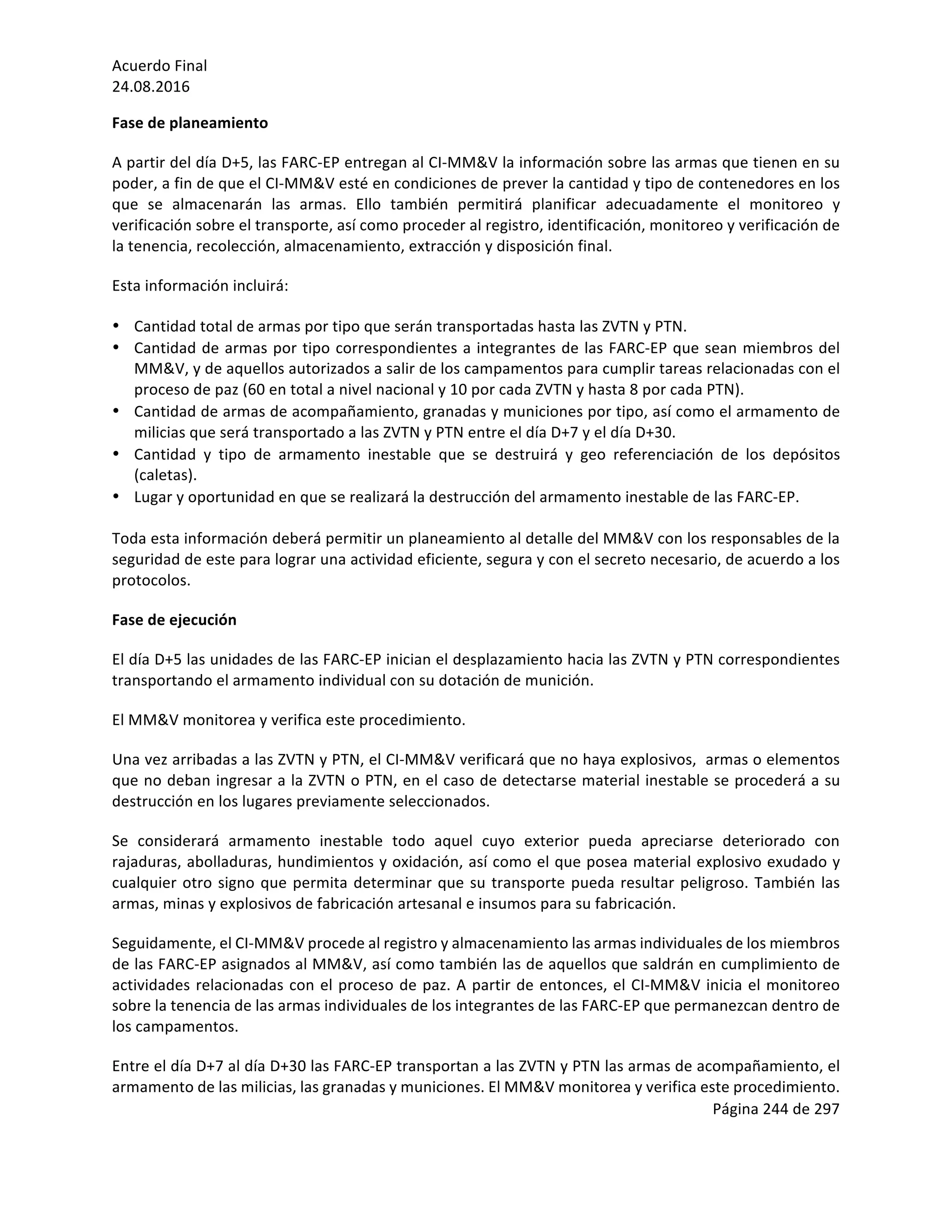 Acuerdo	Final	
24.08.2016	
Página	244	de	297	
	
Fase	de	planeamiento	
A	partir	del	día	D+5,	las	FARC-EP	entregan	al	CI-MM&V	la	información	sobre	las	armas	que	tienen	en	su	
poder,	a	fin	de	que	el	CI-MM&V	esté	en	condiciones	de	prever	la	cantidad	y	tipo	de	contenedores	en	los	
que	 se	 almacenarán	 las	 armas.	 Ello	 también	 permitirá	 planificar	 adecuadamente	 el	 monitoreo	 y	
verificación	sobre	el	transporte,	así	como	proceder	al	registro,	identificación,	monitoreo	y	verificación	de	
la	tenencia,	recolección,	almacenamiento,	extracción	y	disposición	final.	
Esta	información	incluirá:	
• Cantidad	total	de	armas	por	tipo	que	serán	transportadas	hasta	las	ZVTN	y	PTN.	
• Cantidad	de	armas	por	tipo	correspondientes	a	integrantes	de	las	FARC-EP	que	sean	miembros	del	
MM&V,	y	de	aquellos	autorizados	a	salir	de	los	campamentos	para	cumplir	tareas	relacionadas	con	el	
proceso	de	paz	(60	en	total	a	nivel	nacional	y	10	por	cada	ZVTN	y	hasta	8	por	cada	PTN).		
• Cantidad	de	armas	de	acompañamiento,	granadas	y	municiones	por	tipo,	así	como	el	armamento	de	
milicias	que	será	transportado	a	las	ZVTN	y	PTN	entre	el	día	D+7	y	el	día	D+30.	
• Cantidad	 y	 tipo	 de	 armamento	 inestable	 que	 se	 destruirá	 y	 geo	 referenciación	 de	 los	 depósitos	
(caletas).		
• Lugar	y	oportunidad	en	que	se	realizará	la	destrucción	del	armamento	inestable	de	las	FARC-EP.	
	
Toda	esta	información	deberá	permitir	un	planeamiento	al	detalle	del	MM&V	con	los	responsables	de	la	
seguridad	de	este	para	lograr	una	actividad	eficiente,	segura	y	con	el	secreto	necesario,	de	acuerdo	a	los	
protocolos.		
Fase	de	ejecución	
El	día	D+5	las	unidades	de	las	FARC-EP	inician	el	desplazamiento	hacia	las	ZVTN	y	PTN	correspondientes	
transportando	el	armamento	individual	con	su	dotación	de	munición.	
El	MM&V	monitorea	y	verifica	este	procedimiento.		
Una	vez	arribadas	a	las	ZVTN	y	PTN,	el	CI-MM&V	verificará	que	no	haya	explosivos,		armas	o	elementos	
que	no	deban	ingresar	a	la	ZVTN	o	PTN,	en	el	caso	de	detectarse	material	inestable	se	procederá	a	su	
destrucción	en	los	lugares	previamente	seleccionados.	
Se	 considerará	 armamento	 inestable	 todo	 aquel	 cuyo	 exterior	 pueda	 apreciarse	 deteriorado	 con	
rajaduras,	abolladuras,	hundimientos	y	oxidación,	así	como	el	que	posea	material	explosivo	exudado	y	
cualquier	otro	signo	que	permita	determinar	que	su	transporte	pueda	resultar	peligroso.	También	las	
armas,	minas	y	explosivos	de	fabricación	artesanal	e	insumos	para	su	fabricación.	
Seguidamente,	el	CI-MM&V	procede	al	registro	y	almacenamiento	las	armas	individuales	de	los	miembros	
de	las	FARC-EP	asignados	al	MM&V,	así	como	también	las	de	aquellos	que	saldrán	en	cumplimiento	de	
actividades	relacionadas	con	el	proceso	de	paz.	A	partir	de	entonces,	el	CI-MM&V	inicia	el	monitoreo	
sobre	la	tenencia	de	las	armas	individuales	de	los	integrantes	de	las	FARC-EP	que	permanezcan	dentro	de	
los	campamentos.	
Entre	el	día	D+7	al	día	D+30	las	FARC-EP	transportan	a	las	ZVTN	y	PTN	las	armas	de	acompañamiento,	el	
armamento	de	las	milicias,	las	granadas	y	municiones.	El	MM&V	monitorea	y	verifica	este	procedimiento.	
 