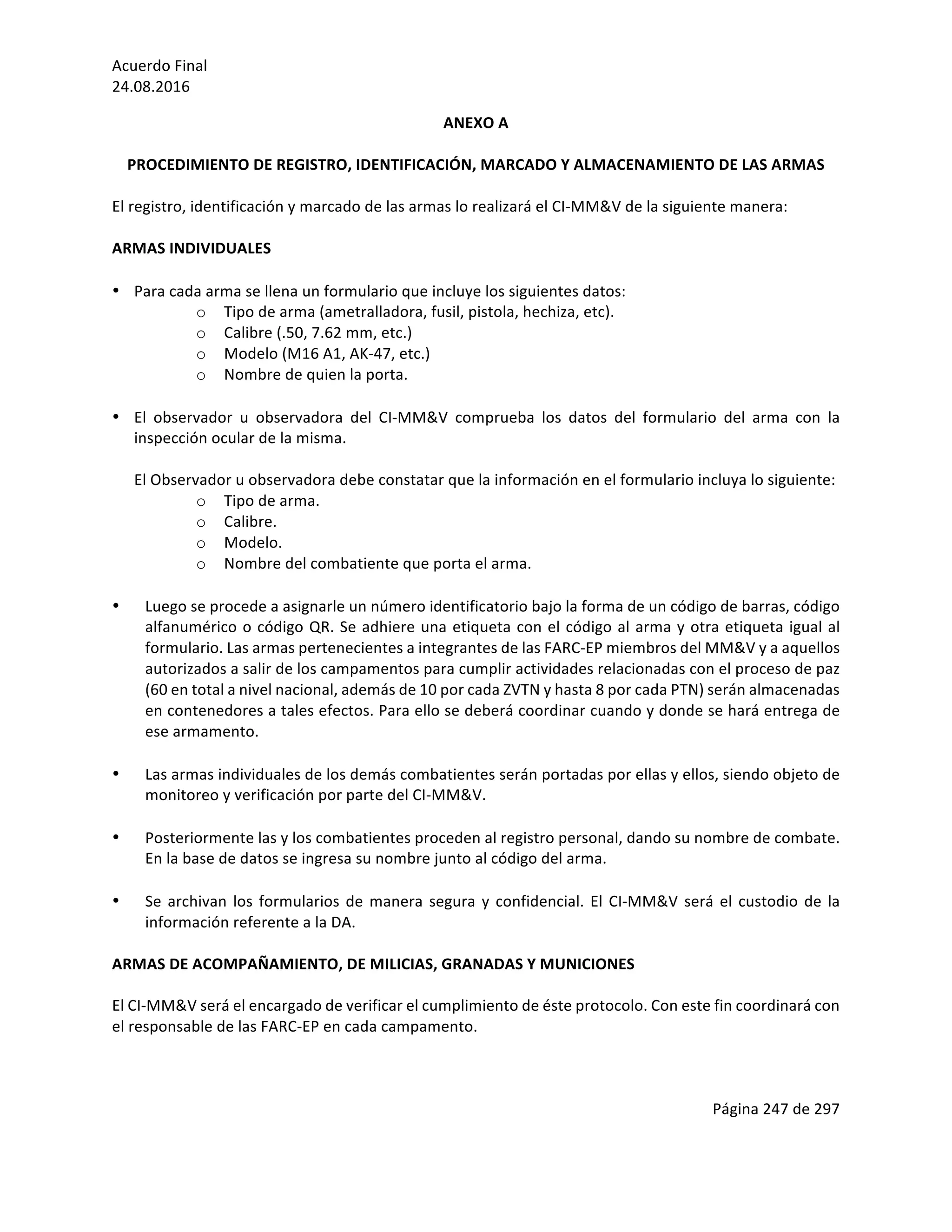 Acuerdo	Final	
24.08.2016	
Página	247	de	297	
	
ANEXO	A	
	
PROCEDIMIENTO	DE	REGISTRO,	IDENTIFICACIÓN,	MARCADO	Y	ALMACENAMIENTO	DE	LAS	ARMAS		
	
El	registro,	identificación	y	marcado	de	las	armas	lo	realizará	el	CI-MM&V	de	la	siguiente	manera:	
	
ARMAS	INDIVIDUALES	
	
• Para	cada	arma	se	llena	un	formulario	que	incluye	los	siguientes	datos:		
o Tipo	de	arma	(ametralladora,	fusil,	pistola,	hechiza,	etc).	
o Calibre	(.50,	7.62	mm,	etc.)		
o Modelo	(M16	A1,	AK-47,	etc.)	
o Nombre	de	quien	la	porta.	
	
• El	 observador	 u	 observadora	 del	 CI-MM&V	 comprueba	 los	 datos	 del	 formulario	 del	 arma	 con	 la	
inspección	ocular	de	la	misma.	
	
El	Observador	u	observadora	debe	constatar	que	la	información	en	el	formulario	incluya	lo	siguiente:	
o Tipo	de	arma.	
o Calibre.	
o Modelo.	
o Nombre	del	combatiente	que	porta	el	arma.		
	
• Luego	se	procede	a	asignarle	un	número	identificatorio	bajo	la	forma	de	un	código	de	barras,	código	
alfanumérico	o	código	QR.	Se	adhiere	una	etiqueta	con	el	código	al	arma	y	otra	etiqueta	igual	al	
formulario.	Las	armas	pertenecientes	a	integrantes	de	las	FARC-EP	miembros	del	MM&V	y	a	aquellos	
autorizados	a	salir	de	los	campamentos	para	cumplir	actividades	relacionadas	con	el	proceso	de	paz	
(60	en	total	a	nivel	nacional,	además	de	10	por	cada	ZVTN	y	hasta	8	por	cada	PTN)	serán	almacenadas	
en	contenedores	a	tales	efectos.	Para	ello	se	deberá	coordinar	cuando	y	donde	se	hará	entrega	de	
ese	armamento.		
	
• Las	armas	individuales	de	los	demás	combatientes	serán	portadas	por	ellas	y	ellos,	siendo	objeto	de	
monitoreo	y	verificación	por	parte	del	CI-MM&V.	
	
• Posteriormente	las	y	los	combatientes	proceden	al	registro	personal,	dando	su	nombre	de	combate.	
En	la	base	de	datos	se	ingresa	su	nombre	junto	al	código	del	arma.	
	
• Se	archivan	los	formularios	de	manera	segura	y	confidencial.	El	CI-MM&V	será	el	custodio	de	la	
información	referente	a	la	DA.		
	
ARMAS	DE	ACOMPAÑAMIENTO,	DE	MILICIAS,	GRANADAS	Y	MUNICIONES	
	
El	CI-MM&V	será	el	encargado	de	verificar	el	cumplimiento	de	éste	protocolo.	Con	este	fin	coordinará	con	
el	responsable	de	las	FARC-EP	en	cada	campamento.	
	
 
