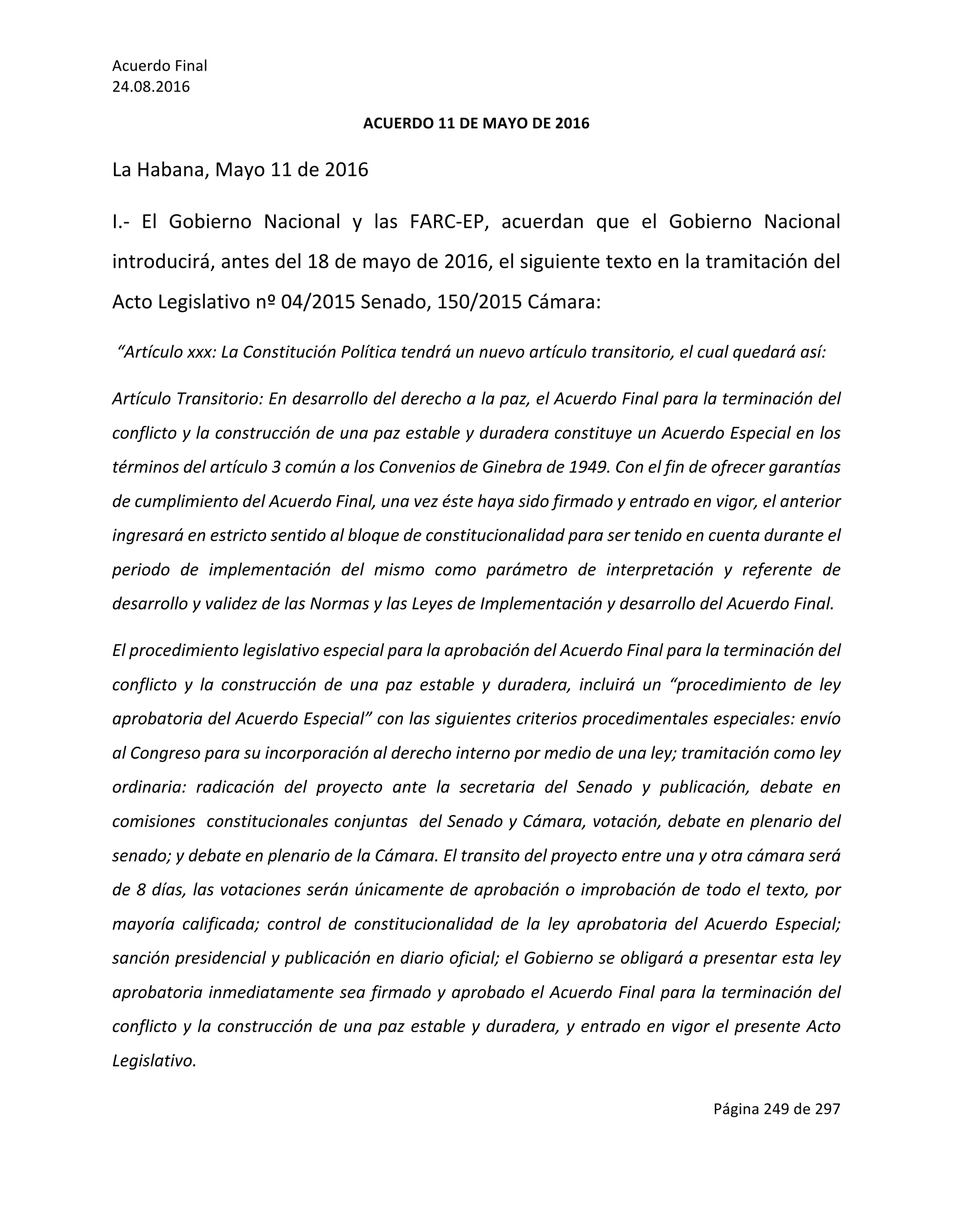 Acuerdo	Final	
24.08.2016	
Página	249	de	297	
	
ACUERDO	11	DE	MAYO	DE	2016	
La	Habana,	Mayo	11	de	2016	
I.-	 El	 Gobierno	 Nacional	 y	 las	 FARC-EP,	 acuerdan	 que	 el	 Gobierno	 Nacional	
introducirá,	antes	del	18	de	mayo	de	2016,	el	siguiente	texto	en	la	tramitación	del	
Acto	Legislativo	nº	04/2015	Senado,	150/2015	Cámara:		
	“Artículo	xxx:	La	Constitución	Política	tendrá	un	nuevo	artículo	transitorio,	el	cual	quedará	así:	
Artículo	Transitorio:	En	desarrollo	del	derecho	a	la	paz,	el	Acuerdo	Final	para	la	terminación	del	
conflicto	y	la	construcción	de	una	paz	estable	y	duradera	constituye	un	Acuerdo	Especial	en	los	
términos	del	artículo	3	común	a	los	Convenios	de	Ginebra	de	1949.	Con	el	fin	de	ofrecer	garantías	
de	cumplimiento	del	Acuerdo	Final,	una	vez	éste	haya	sido	firmado	y	entrado	en	vigor,	el	anterior	
ingresará	en	estricto	sentido	al	bloque	de	constitucionalidad	para	ser	tenido	en	cuenta	durante	el	
periodo	 de	 implementación	 del	 mismo	 como	 parámetro	 de	 interpretación	 y	 referente	 de	
desarrollo	y	validez	de	las	Normas	y	las	Leyes	de	Implementación	y	desarrollo	del	Acuerdo	Final.	
El	procedimiento	legislativo	especial	para	la	aprobación	del	Acuerdo	Final	para	la	terminación	del	
conflicto	 y	 la	 construcción	 de	 una	 paz	 estable	 y	 duradera,	 incluirá	 un	 “procedimiento	 de	 ley	
aprobatoria	del	Acuerdo	Especial”	con	las	siguientes	criterios	procedimentales	especiales:	envío	
al	Congreso	para	su	incorporación	al	derecho	interno	por	medio	de	una	ley;	tramitación	como	ley	
ordinaria:	 radicación	 del	 proyecto	 ante	 la	 secretaria	 del	 Senado	 y	 publicación,	 debate	 en	
comisiones		constitucionales	conjuntas		del	Senado	y	Cámara,	votación,	debate	en	plenario	del	
senado;	y	debate	en	plenario	de	la	Cámara.	El	transito	del	proyecto	entre	una	y	otra	cámara	será	
de	8	días,	las	votaciones	serán	únicamente	de	aprobación	o	improbación	de	todo	el	texto,	por	
mayoría	 calificada;	 control	 de	 constitucionalidad	 de	 la	 ley	 aprobatoria	 del	 Acuerdo	 Especial;	
sanción	presidencial	y	publicación	en	diario	oficial;	el	Gobierno	se	obligará	a	presentar	esta	ley	
aprobatoria	inmediatamente	sea	firmado	y	aprobado	el	Acuerdo	Final	para	la	terminación	del	
conflicto	y	la	construcción	de	una	paz	estable	y	duradera,	y	entrado	en	vigor	el	presente	Acto	
Legislativo.	
 