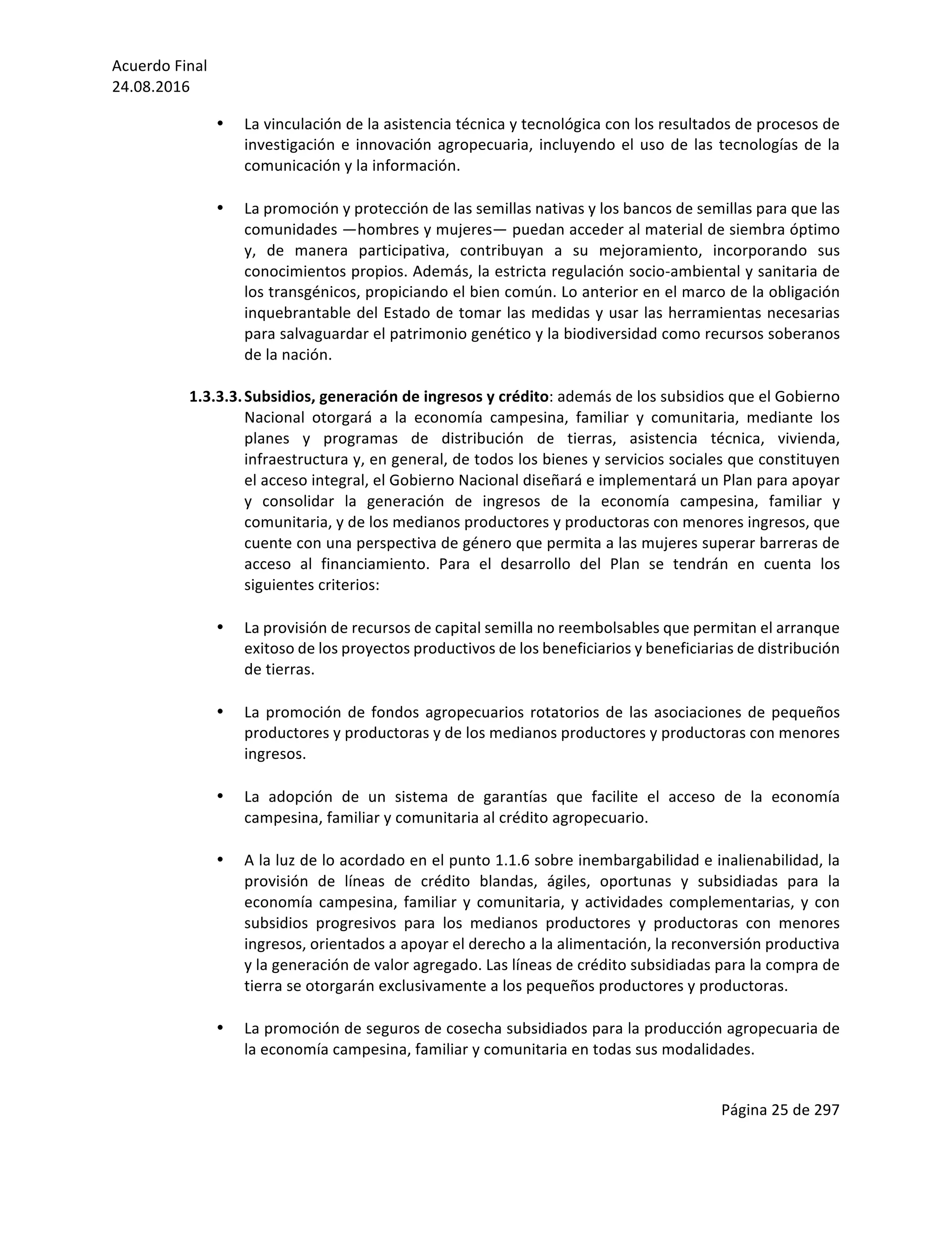 Acuerdo	Final	
24.08.2016	
Página	25	de	297	
	
• La	vinculación	de	la	asistencia	técnica	y	tecnológica	con	los	resultados	de	procesos	de	
investigación	e	innovación	agropecuaria,	incluyendo	el	uso	de	las	tecnologías	de	la	
comunicación	y	la	información.		
	
• La	promoción	y	protección	de	las	semillas	nativas	y	los	bancos	de	semillas	para	que	las	
comunidades	—hombres	y	mujeres—	puedan	acceder	al	material	de	siembra	óptimo	
y,	 de	 manera	 participativa,	 contribuyan	 a	 su	 mejoramiento,	 incorporando	 sus	
conocimientos	propios.	Además,	la	estricta	regulación	socio-ambiental	y	sanitaria	de	
los	transgénicos,	propiciando	el	bien	común.	Lo	anterior	en	el	marco	de	la	obligación	
inquebrantable	del	Estado	de	tomar	las	medidas	y	usar	las	herramientas	necesarias	
para	salvaguardar	el	patrimonio	genético	y	la	biodiversidad	como	recursos	soberanos	
de	la	nación.	
	
1.3.3.3.Subsidios,	generación	de	ingresos	y	crédito:	además	de	los	subsidios	que	el	Gobierno	
Nacional	 otorgará	 a	 la	 economía	 campesina,	 familiar	 y	 comunitaria,	 mediante	 los	
planes	 y	 programas	 de	 distribución	 de	 tierras,	 asistencia	 técnica,	 vivienda,	
infraestructura	y,	en	general,	de	todos	los	bienes	y	servicios	sociales	que	constituyen	
el	acceso	integral,	el	Gobierno	Nacional	diseñará	e	implementará	un	Plan	para	apoyar	
y	 consolidar	 la	 generación	 de	 ingresos	 de	 la	 economía	 campesina,	 familiar	 y	
comunitaria,	y	de	los	medianos	productores	y	productoras	con	menores	ingresos,	que	
cuente	con	una	perspectiva	de	género	que	permita	a	las	mujeres	superar	barreras	de	
acceso	 al	 financiamiento.	 Para	 el	 desarrollo	 del	 Plan	 se	 tendrán	 en	 cuenta	 los	
siguientes	criterios:	
	
• La	provisión	de	recursos	de	capital	semilla	no	reembolsables	que	permitan	el	arranque	
exitoso	de	los	proyectos	productivos	de	los	beneficiarios	y	beneficiarias	de	distribución	
de	tierras.	
	
• La	promoción	de	fondos	agropecuarios	rotatorios	de	las	asociaciones	de	pequeños	
productores	y	productoras	y	de	los	medianos	productores	y	productoras	con	menores	
ingresos.	
	
• La	 adopción	 de	 un	 sistema	 de	 garantías	 que	 facilite	 el	 acceso	 de	 la	 economía	
campesina,	familiar	y	comunitaria	al	crédito	agropecuario.	
	
• A	la	luz	de	lo	acordado	en	el	punto	1.1.6	sobre	inembargabilidad	e	inalienabilidad,	la	
provisión	 de	 líneas	 de	 crédito	 blandas,	 ágiles,	 oportunas	 y	 subsidiadas	 para	 la	
economía	campesina,	familiar	y	comunitaria,	y	actividades	complementarias,	y	con	
subsidios	 progresivos	 para	 los	 medianos	 productores	 y	 productoras	 con	 menores	
ingresos,	orientados	a	apoyar	el	derecho	a	la	alimentación,	la	reconversión	productiva	
y	la	generación	de	valor	agregado.	Las	líneas	de	crédito	subsidiadas	para	la	compra	de	
tierra	se	otorgarán	exclusivamente	a	los	pequeños	productores	y	productoras.		
	
• La	promoción	de	seguros	de	cosecha	subsidiados	para	la	producción	agropecuaria	de	
la	economía	campesina,	familiar	y	comunitaria	en	todas	sus	modalidades.	
	
 