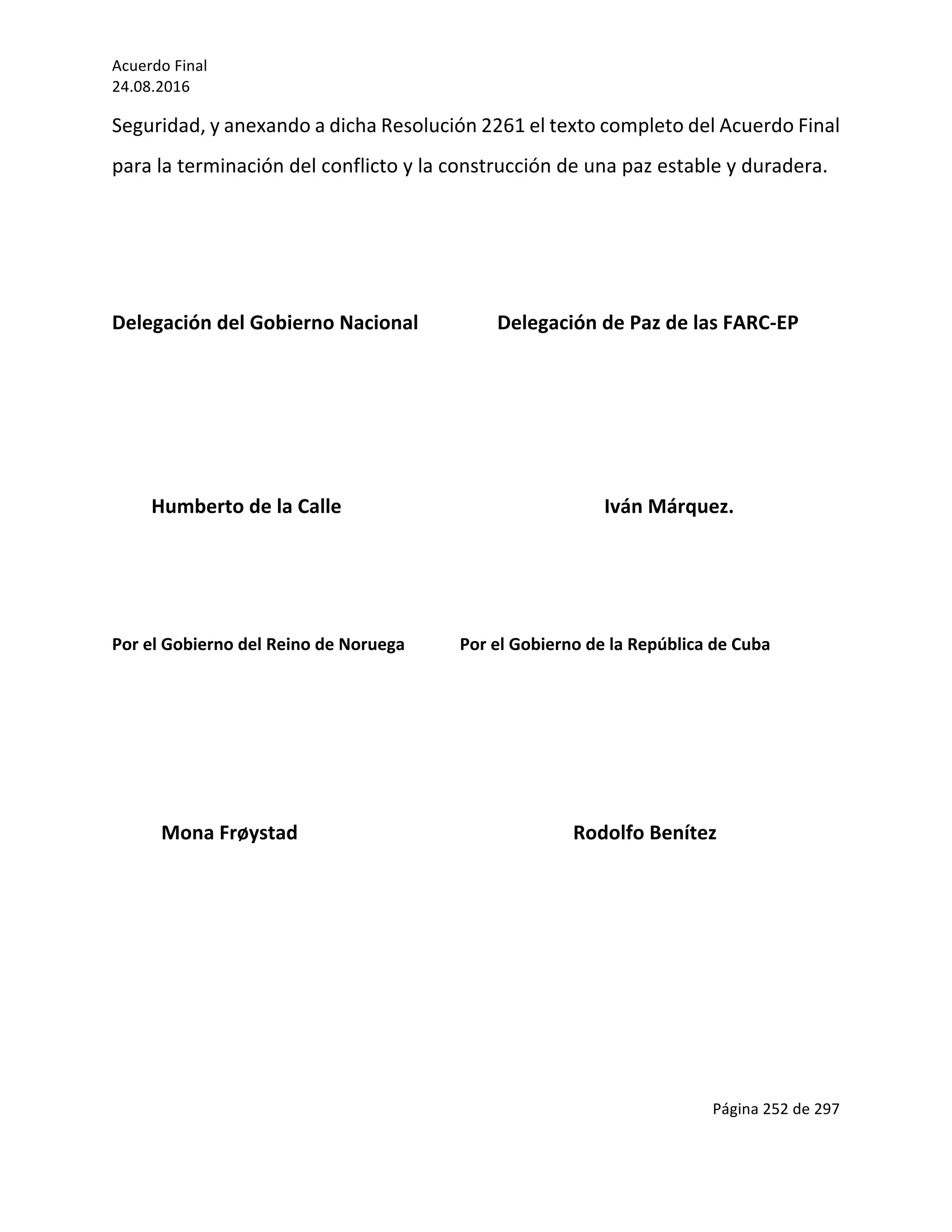 Acuerdo	Final	
24.08.2016	
Página	252	de	297	
	
Seguridad,	y	anexando	a	dicha	Resolución	2261	el	texto	completo	del	Acuerdo	Final	
para	la	terminación	del	conflicto	y	la	construcción	de	una	paz	estable	y	duradera.	
	
	
Delegación	del	Gobierno	Nacional	 										Delegación	de	Paz	de	las	FARC-EP	
	
	
	
								Humberto	de	la	Calle		 	 	 	 									Iván	Márquez.	
	
	
Por	el	Gobierno	del	Reino	de	Noruega													Por	el	Gobierno	de	la	República	de	Cuba	
	
	
	
										Mona	Frøystad																																																								Rodolfo	Benítez	
	
	
	
	
 