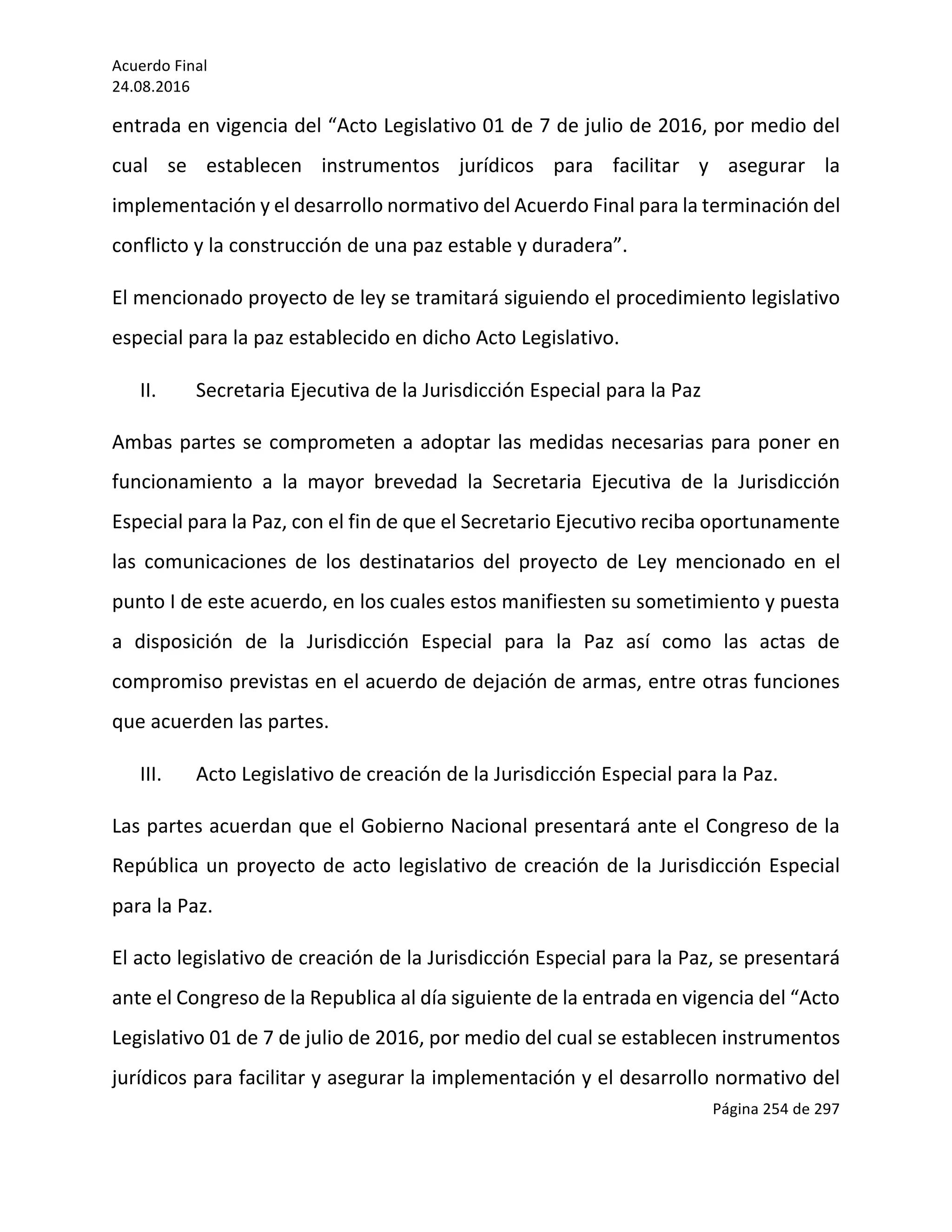 Acuerdo	Final	
24.08.2016	
Página	254	de	297	
	
entrada	en	vigencia	del	“Acto	Legislativo	01	de	7	de	julio	de	2016,	por	medio	del	
cual	 se	 establecen	 instrumentos	 jurídicos	 para	 facilitar	 y	 asegurar	 la	
implementación	y	el	desarrollo	normativo	del	Acuerdo	Final	para	la	terminación	del	
conflicto	y	la	construcción	de	una	paz	estable	y	duradera”.	
El	mencionado	proyecto	de	ley	se	tramitará	siguiendo	el	procedimiento	legislativo	
especial	para	la	paz	establecido	en	dicho	Acto	Legislativo.	
II. Secretaria	Ejecutiva	de	la	Jurisdicción	Especial	para	la	Paz	
Ambas	partes	se	comprometen	a	adoptar	las	medidas	necesarias	para	poner	en	
funcionamiento	 a	 la	 mayor	 brevedad	 la	 Secretaria	 Ejecutiva	 de	 la	 Jurisdicción	
Especial	para	la	Paz,	con	el	fin	de	que	el	Secretario	Ejecutivo	reciba	oportunamente	
las	 comunicaciones	 de	 los	 destinatarios	 del	 proyecto	 de	 Ley	 mencionado	 en	 el	
punto	I	de	este	acuerdo,	en	los	cuales	estos	manifiesten	su	sometimiento	y	puesta	
a	 disposición	 de	 la	 Jurisdicción	 Especial	 para	 la	 Paz	 así	 como	 las	 actas	 de	
compromiso	previstas	en	el	acuerdo	de	dejación	de	armas,	entre	otras	funciones	
que	acuerden	las	partes.	
III. Acto	Legislativo	de	creación	de	la	Jurisdicción	Especial	para	la	Paz.	
Las	partes	acuerdan	que	el	Gobierno	Nacional	presentará	ante	el	Congreso	de	la	
República	un	proyecto	de	acto	legislativo	de	creación	de	la	Jurisdicción	Especial	
para	la	Paz.	
El	acto	legislativo	de	creación	de	la	Jurisdicción	Especial	para	la	Paz,	se	presentará	
ante	el	Congreso	de	la	Republica	al	día	siguiente	de	la	entrada	en	vigencia	del	“Acto	
Legislativo	01	de	7	de	julio	de	2016,	por	medio	del	cual	se	establecen	instrumentos	
jurídicos	para	facilitar	y	asegurar	la	implementación	y	el	desarrollo	normativo	del	
 