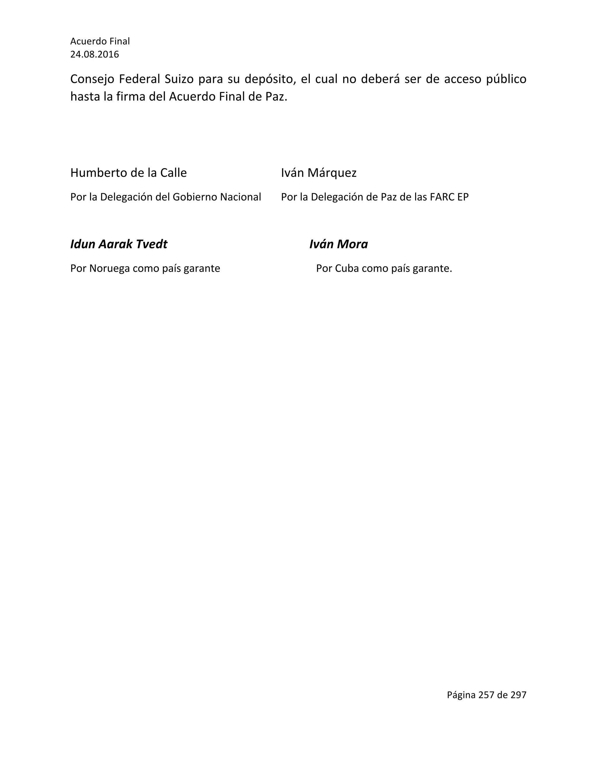Acuerdo	Final	
24.08.2016	
Página	257	de	297	
	
Consejo	Federal	Suizo	para	su	depósito,	el	cual	no	deberá	ser	de	acceso	público	
hasta	la	firma	del	Acuerdo	Final	de	Paz.	
	
	
Humberto	de	la	Calle		 	 	 Iván	Márquez	
Por	la	Delegación	del	Gobierno	Nacional	 Por	la	Delegación	de	Paz	de	las	FARC	EP		
	
Idun	Aarak	Tvedt																																														Iván	Mora	
Por	Noruega	como	país	garante	 	 	 Por	Cuba	como	país	garante.	
	
	
	
	
	
	
	
	
	
	
	
	
	
	
	
	
	
	
	
	
 