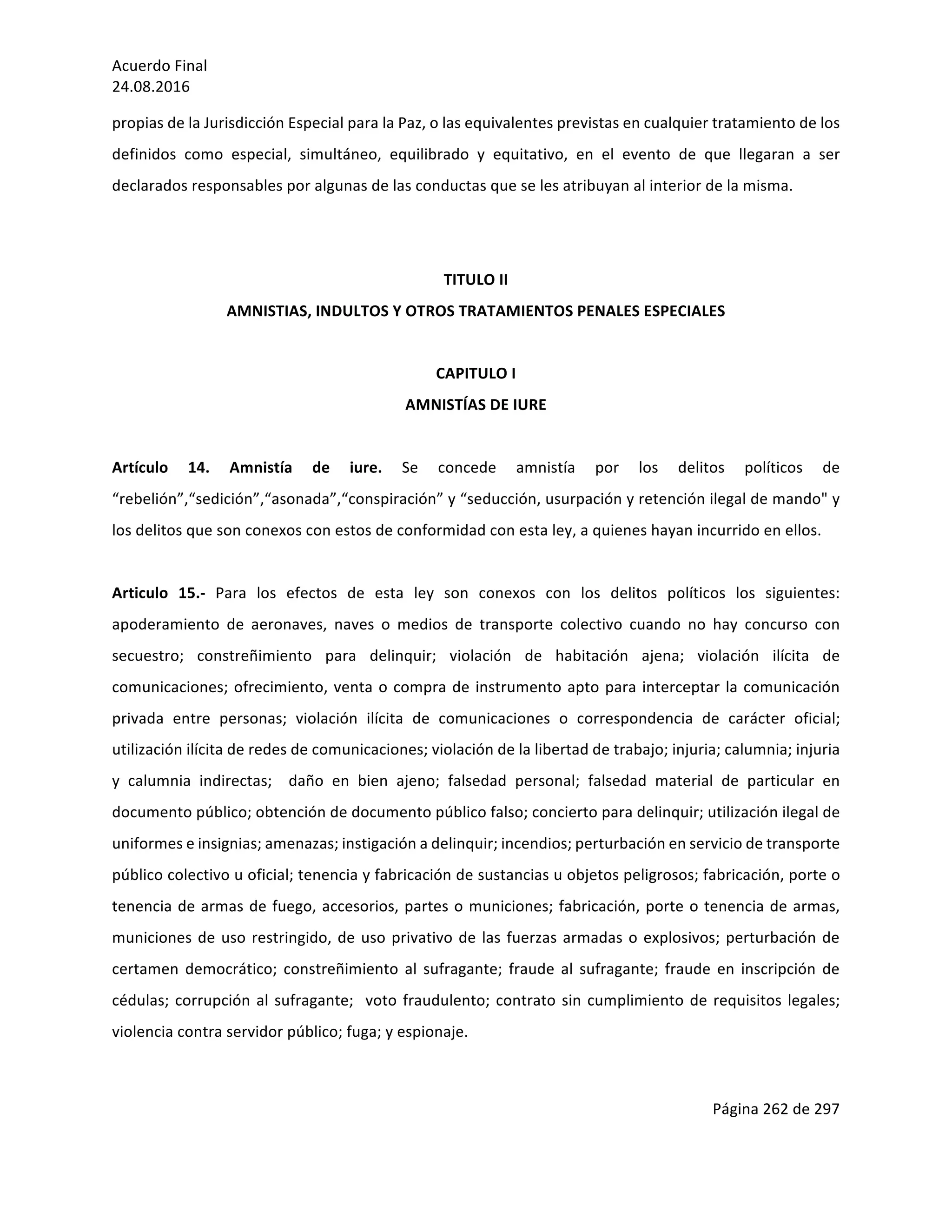 Acuerdo	Final	
24.08.2016	
Página	262	de	297	
	
propias	de	la	Jurisdicción	Especial	para	la	Paz,	o	las	equivalentes	previstas	en	cualquier	tratamiento	de	los	
definidos	 como	 especial,	 simultáneo,	 equilibrado	 y	 equitativo,	 en	 el	 evento	 de	 que	 llegaran	 a	 ser	
declarados	responsables	por	algunas	de	las	conductas	que	se	les	atribuyan	al	interior	de	la	misma.		
	
	
TITULO	II	
AMNISTIAS,	INDULTOS	Y	OTROS	TRATAMIENTOS	PENALES	ESPECIALES	
	
CAPITULO	I		
AMNISTÍAS	DE	IURE	
	
Artículo	 14.	 Amnistía	 de	 iure.	 Se	 concede	 amnistía	 por	 los	 delitos	 políticos	 de	
“rebelión”,“sedición”,“asonada”,“conspiración”	y	“seducción,	usurpación	y	retención	ilegal	de	mando"	y	
los	delitos	que	son	conexos	con	estos	de	conformidad	con	esta	ley,	a	quienes	hayan	incurrido	en	ellos.	
	
Articulo	 15.-	 Para	 los	 efectos	 de	 esta	 ley	 son	 conexos	 con	 los	 delitos	 políticos	 los	 siguientes:	
apoderamiento	 de	 aeronaves,	 naves	 o	 medios	 de	 transporte	 colectivo	 cuando	 no	 hay	 concurso	 con	
secuestro;	 constreñimiento	 para	 delinquir;	 violación	 de	 habitación	 ajena;	 violación	 ilícita	 de	
comunicaciones;	ofrecimiento,	venta	o	compra	de	instrumento	apto	para	interceptar	la	comunicación	
privada	 entre	 personas;	 violación	 ilícita	 de	 comunicaciones	 o	 correspondencia	 de	 carácter	 oficial;	
utilización	ilícita	de	redes	de	comunicaciones;	violación	de	la	libertad	de	trabajo;	injuria;	calumnia;	injuria	
y	 calumnia	 indirectas;	 	 daño	 en	 bien	 ajeno;	 falsedad	 personal;	 falsedad	 material	 de	 particular	 en	
documento	público;	obtención	de	documento	público	falso;	concierto	para	delinquir;	utilización	ilegal	de	
uniformes	e	insignias;	amenazas;	instigación	a	delinquir;	incendios;	perturbación	en	servicio	de	transporte	
público	colectivo	u	oficial;	tenencia	y	fabricación	de	sustancias	u	objetos	peligrosos;	fabricación,	porte	o	
tenencia	de	armas	de	fuego,	accesorios,	partes	o	municiones;	fabricación,	porte	o	tenencia	de	armas,	
municiones	de	uso	restringido,	de	uso	privativo	de	las	fuerzas	armadas	o	explosivos;	perturbación	de	
certamen	 democrático;	 constreñimiento	 al	 sufragante;	 fraude	 al	 sufragante;	 fraude	 en	 inscripción	 de	
cédulas;	corrupción	al	sufragante;		voto	fraudulento;	contrato	sin	cumplimiento	de	requisitos	legales;	
violencia	contra	servidor	público;	fuga;	y	espionaje.	
	
 