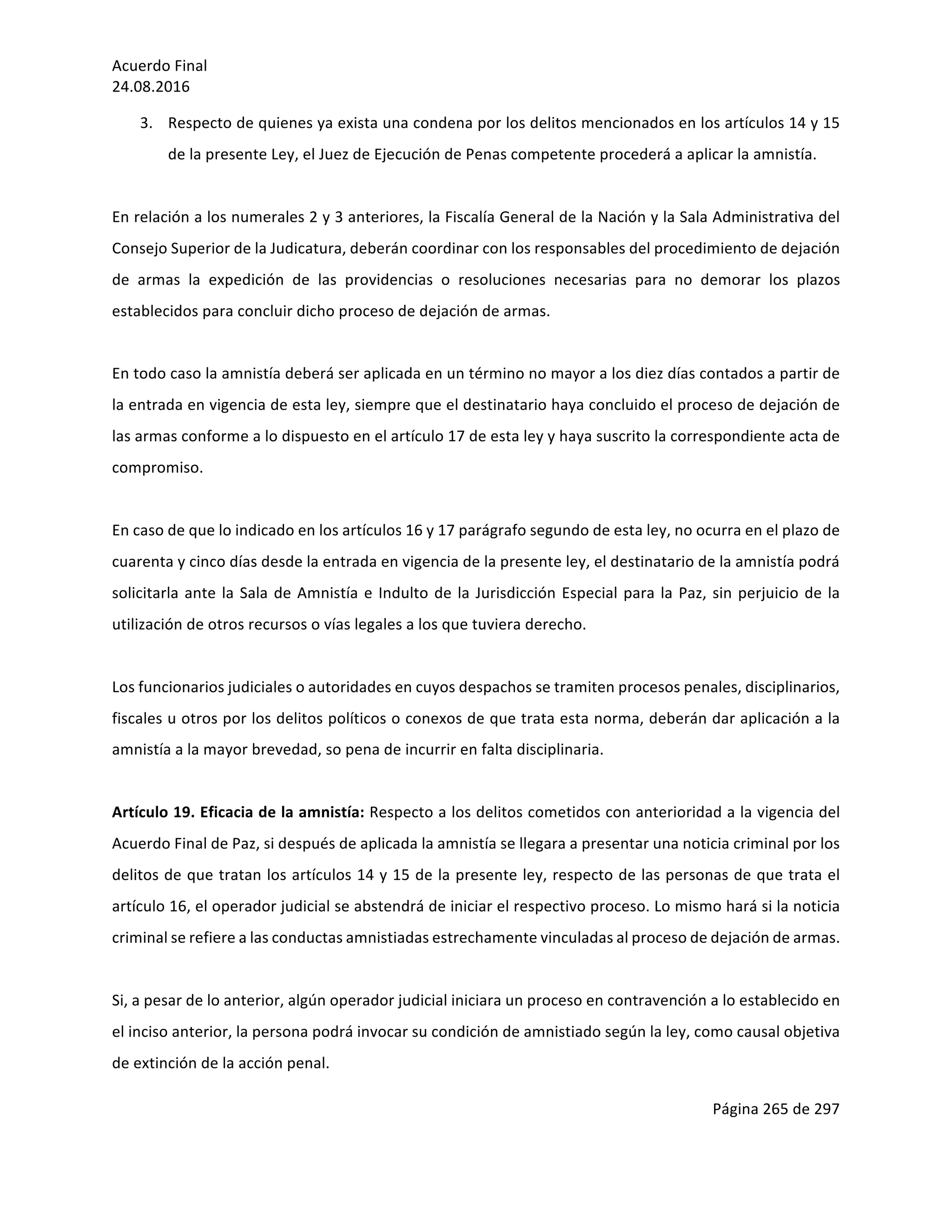 Acuerdo	Final	
24.08.2016	
Página	265	de	297	
	
3. Respecto	de	quienes	ya	exista	una	condena	por	los	delitos	mencionados	en	los	artículos	14	y	15	
de	la	presente	Ley,	el	Juez	de	Ejecución	de	Penas	competente	procederá	a	aplicar	la	amnistía.	
	
En	relación	a	los	numerales	2	y	3	anteriores,	la	Fiscalía	General	de	la	Nación	y	la	Sala	Administrativa	del	
Consejo	Superior	de	la	Judicatura,	deberán	coordinar	con	los	responsables	del	procedimiento	de	dejación	
de	 armas	 la	 expedición	 de	 las	 providencias	 o	 resoluciones	 necesarias	 para	 no	 demorar	 los	 plazos	
establecidos	para	concluir	dicho	proceso	de	dejación	de	armas.	
	
En	todo	caso	la	amnistía	deberá	ser	aplicada	en	un	término	no	mayor	a	los	diez	días	contados	a	partir	de	
la	entrada	en	vigencia	de	esta	ley,	siempre	que	el	destinatario	haya	concluido	el	proceso	de	dejación	de	
las	armas	conforme	a	lo	dispuesto	en	el	artículo	17	de	esta	ley	y	haya	suscrito	la	correspondiente	acta	de	
compromiso.	
	
En	caso	de	que	lo	indicado	en	los	artículos	16	y	17	parágrafo	segundo	de	esta	ley,	no	ocurra	en	el	plazo	de	
cuarenta	y	cinco	días	desde	la	entrada	en	vigencia	de	la	presente	ley,	el	destinatario	de	la	amnistía	podrá	
solicitarla	ante	la	Sala	de	Amnistía	e	Indulto	de	la	Jurisdicción	Especial	para	la	Paz,	sin	perjuicio	de	la	
utilización	de	otros	recursos	o	vías	legales	a	los	que	tuviera	derecho.	
	
Los	funcionarios	judiciales	o	autoridades	en	cuyos	despachos	se	tramiten	procesos	penales,	disciplinarios,	
fiscales	u	otros	por	los	delitos	políticos	o	conexos	de	que	trata	esta	norma,	deberán	dar	aplicación	a	la	
amnistía	a	la	mayor	brevedad,	so	pena	de	incurrir	en	falta	disciplinaria.	
	
Artículo	19.	Eficacia	de	la	amnistía:	Respecto	a	los	delitos	cometidos	con	anterioridad	a	la	vigencia	del	
Acuerdo	Final	de	Paz,	si	después	de	aplicada	la	amnistía	se	llegara	a	presentar	una	noticia	criminal	por	los	
delitos	de	que	tratan	los	artículos	14	y	15	de	la	presente	ley,	respecto	de	las	personas	de	que	trata	el	
artículo	16,	el	operador	judicial	se	abstendrá	de	iniciar	el	respectivo	proceso.	Lo	mismo	hará	si	la	noticia	
criminal	se	refiere	a	las	conductas	amnistiadas	estrechamente	vinculadas	al	proceso	de	dejación	de	armas.	
	
Si,	a	pesar	de	lo	anterior,	algún	operador	judicial	iniciara	un	proceso	en	contravención	a	lo	establecido	en	
el	inciso	anterior,	la	persona	podrá	invocar	su	condición	de	amnistiado	según	la	ley,	como	causal	objetiva	
de	extinción	de	la	acción	penal.	
 