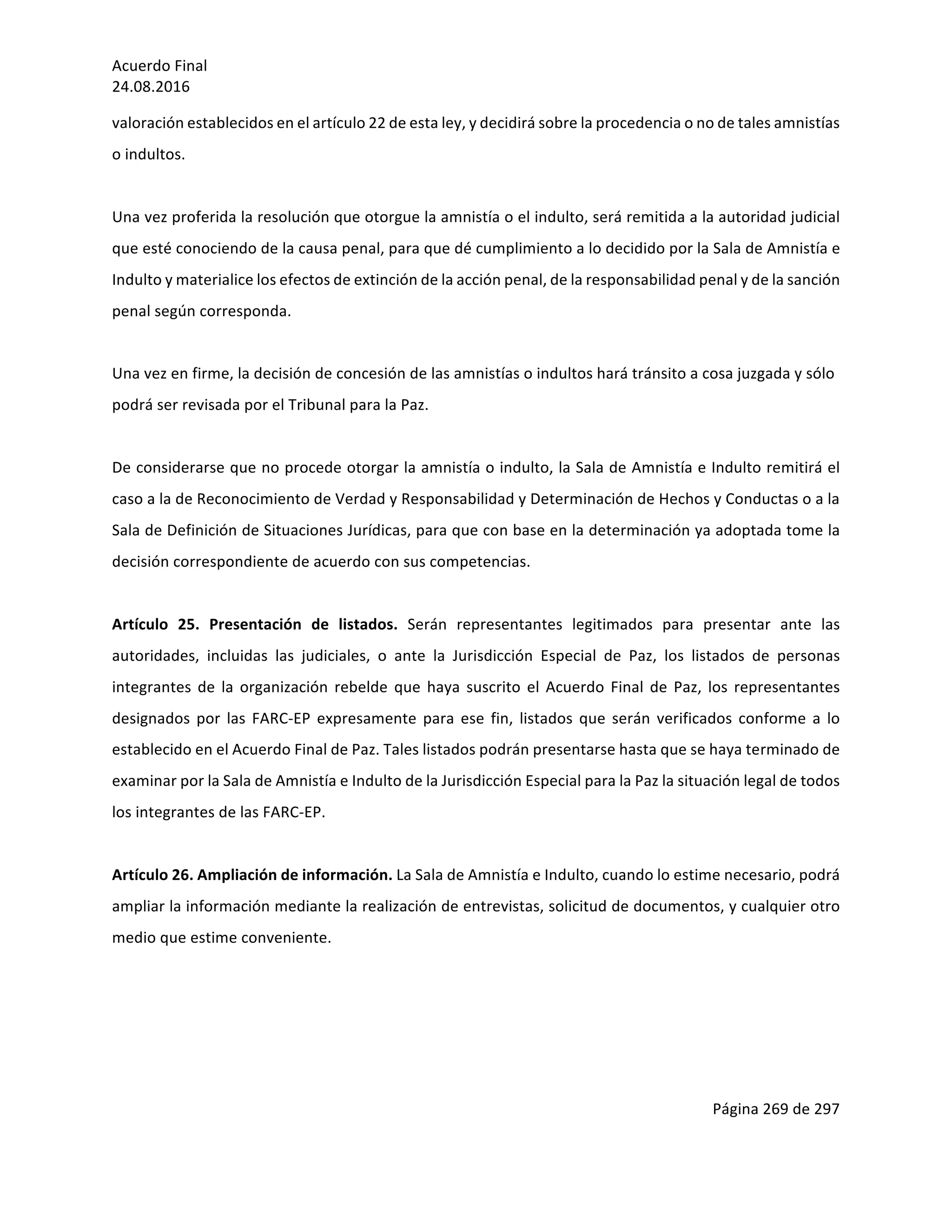 Acuerdo	Final	
24.08.2016	
Página	269	de	297	
	
valoración	establecidos	en	el	artículo	22	de	esta	ley,	y	decidirá	sobre	la	procedencia	o	no	de	tales	amnistías	
o	indultos.	
	
Una	vez	proferida	la	resolución	que	otorgue	la	amnistía	o	el	indulto,	será	remitida	a	la	autoridad	judicial	
que	esté	conociendo	de	la	causa	penal,	para	que	dé	cumplimiento	a	lo	decidido	por	la	Sala	de	Amnistía	e	
Indulto	y	materialice	los	efectos	de	extinción	de	la	acción	penal,	de	la	responsabilidad	penal	y	de	la	sanción	
penal	según	corresponda.	
	
Una	vez	en	firme,	la	decisión	de	concesión	de	las	amnistías	o	indultos	hará	tránsito	a	cosa	juzgada	y	sólo	
podrá	ser	revisada	por	el	Tribunal	para	la	Paz.	
	
De	considerarse	que	no	procede	otorgar	la	amnistía	o	indulto,	la	Sala	de	Amnistía	e	Indulto	remitirá	el	
caso	a	la	de	Reconocimiento	de	Verdad	y	Responsabilidad	y	Determinación	de	Hechos	y	Conductas	o	a	la	
Sala	de	Definición	de	Situaciones	Jurídicas,	para	que	con	base	en	la	determinación	ya	adoptada	tome	la	
decisión	correspondiente	de	acuerdo	con	sus	competencias.		
	
Artículo	 25.	 Presentación	 de	 listados.	 Serán	 representantes	 legitimados	 para	 presentar	 ante	 las	
autoridades,	 incluidas	 las	 judiciales,	 o	 ante	 la	 Jurisdicción	 Especial	 de	 Paz,	 los	 listados	 de	 personas	
integrantes	de	la	organización	rebelde	que	haya	suscrito	el	Acuerdo	Final	de	Paz,	los	representantes	
designados	 por	 las	 FARC-EP	 expresamente	 para	 ese	 fin,	 listados	 que	 serán	 verificados	 conforme	 a	 lo	
establecido	en	el	Acuerdo	Final	de	Paz.	Tales	listados	podrán	presentarse	hasta	que	se	haya	terminado	de	
examinar	por	la	Sala	de	Amnistía	e	Indulto	de	la	Jurisdicción	Especial	para	la	Paz	la	situación	legal	de	todos	
los	integrantes	de	las	FARC-EP.	
	
Artículo	26.	Ampliación	de	información.	La	Sala	de	Amnistía	e	Indulto,	cuando	lo	estime	necesario,	podrá	
ampliar	la	información	mediante	la	realización	de	entrevistas,	solicitud	de	documentos,	y	cualquier	otro	
medio	que	estime	conveniente.	
	
	
	
	
 