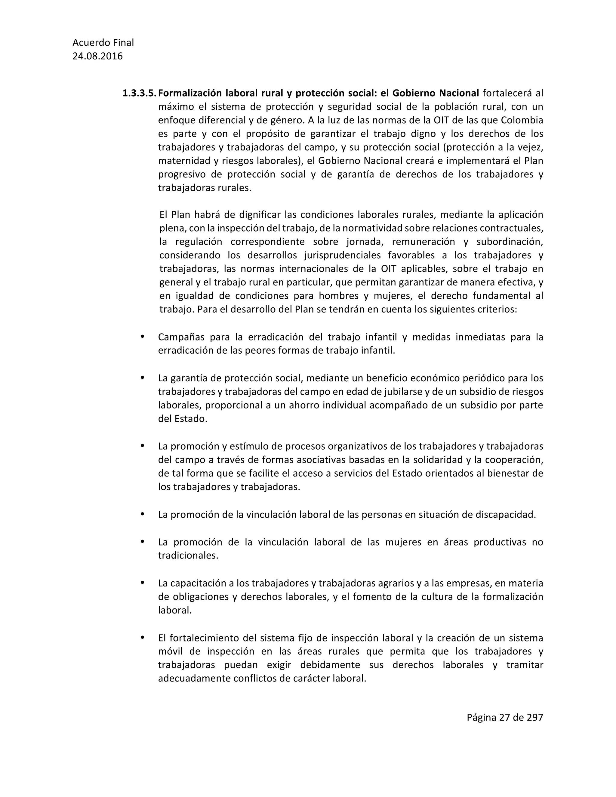 Acuerdo	Final	
24.08.2016	
Página	27	de	297	
	
	
1.3.3.5.Formalización	laboral	rural	y	protección	social:	el	Gobierno	Nacional	fortalecerá	al	
máximo	 el	 sistema	 de	 protección	 y	 seguridad	 social	 de	 la	 población	 rural,	 con	 un	
enfoque	diferencial	y	de	género.	A	la	luz	de	las	normas	de	la	OIT	de	las	que	Colombia	
es	 parte	 y	 con	 el	 propósito	 de	 garantizar	 el	 trabajo	 digno	 y	 los	 derechos	 de	 los	
trabajadores	y	trabajadoras	del	campo,	y	su	protección	social	(protección	a	la	vejez,	
maternidad	y	riesgos	laborales),	el	Gobierno	Nacional	creará	e	implementará	el	Plan	
progresivo	 de	 protección	 social	 y	 de	 garantía	 de	 derechos	 de	 los	 trabajadores	 y	
trabajadoras	rurales.	
	
El	Plan	habrá	de	dignificar	las	condiciones	laborales	rurales,	mediante	la	aplicación	
plena,	con	la	inspección	del	trabajo,	de	la	normatividad	sobre	relaciones	contractuales,	
la	 regulación	 correspondiente	 sobre	 jornada,	 remuneración	 y	 subordinación,	
considerando	 los	 desarrollos	 jurisprudenciales	 favorables	 a	 los	 trabajadores	 y	
trabajadoras,	 las	 normas	 internacionales	 de	 la	 OIT	 aplicables,	 sobre	 el	 trabajo	 en	
general	y	el	trabajo	rural	en	particular,	que	permitan	garantizar	de	manera	efectiva,	y	
en	 igualdad	 de	 condiciones	 para	 hombres	 y	 mujeres,	 el	 derecho	 fundamental	 al	
trabajo.	Para	el	desarrollo	del	Plan	se	tendrán	en	cuenta	los	siguientes	criterios:	
	
• Campañas	 para	 la	 erradicación	 del	 trabajo	 infantil	 y	 medidas	 inmediatas	 para	 la	
erradicación	de	las	peores	formas	de	trabajo	infantil.	
	
• La	garantía	de	protección	social,	mediante	un	beneficio	económico	periódico	para	los	
trabajadores	y	trabajadoras	del	campo	en	edad	de	jubilarse	y	de	un	subsidio	de	riesgos	
laborales,	proporcional	a	un	ahorro	individual	acompañado	de	un	subsidio	por	parte	
del	Estado.		
	
• La	promoción	y	estímulo	de	procesos	organizativos	de	los	trabajadores	y	trabajadoras	
del	campo	a	través	de	formas	asociativas	basadas	en	la	solidaridad	y	la	cooperación,	
de	tal	forma	que	se	facilite	el	acceso	a	servicios	del	Estado	orientados	al	bienestar	de	
los	trabajadores	y	trabajadoras.	
	
• La	promoción	de	la	vinculación	laboral	de	las	personas	en	situación	de	discapacidad.	
	
• La	 promoción	 de	 la	 vinculación	 laboral	 de	 las	 mujeres	 en	 áreas	 productivas	 no	
tradicionales.	
	
• La	capacitación	a	los	trabajadores	y	trabajadoras	agrarios	y	a	las	empresas,	en	materia	
de	obligaciones	y	derechos	laborales,	y	el	fomento	de	la	cultura	de	la	formalización	
laboral.	
	
• El	fortalecimiento	del	sistema	fijo	de	inspección	laboral	y	la	creación	de	un	sistema	
móvil	 de	 inspección	 en	 las	 áreas	 rurales	 que	 permita	 que	 los	 trabajadores	 y	
trabajadoras	 puedan	 exigir	 debidamente	 sus	 derechos	 laborales	 y	 tramitar	
adecuadamente	conflictos	de	carácter	laboral.	
	
 
