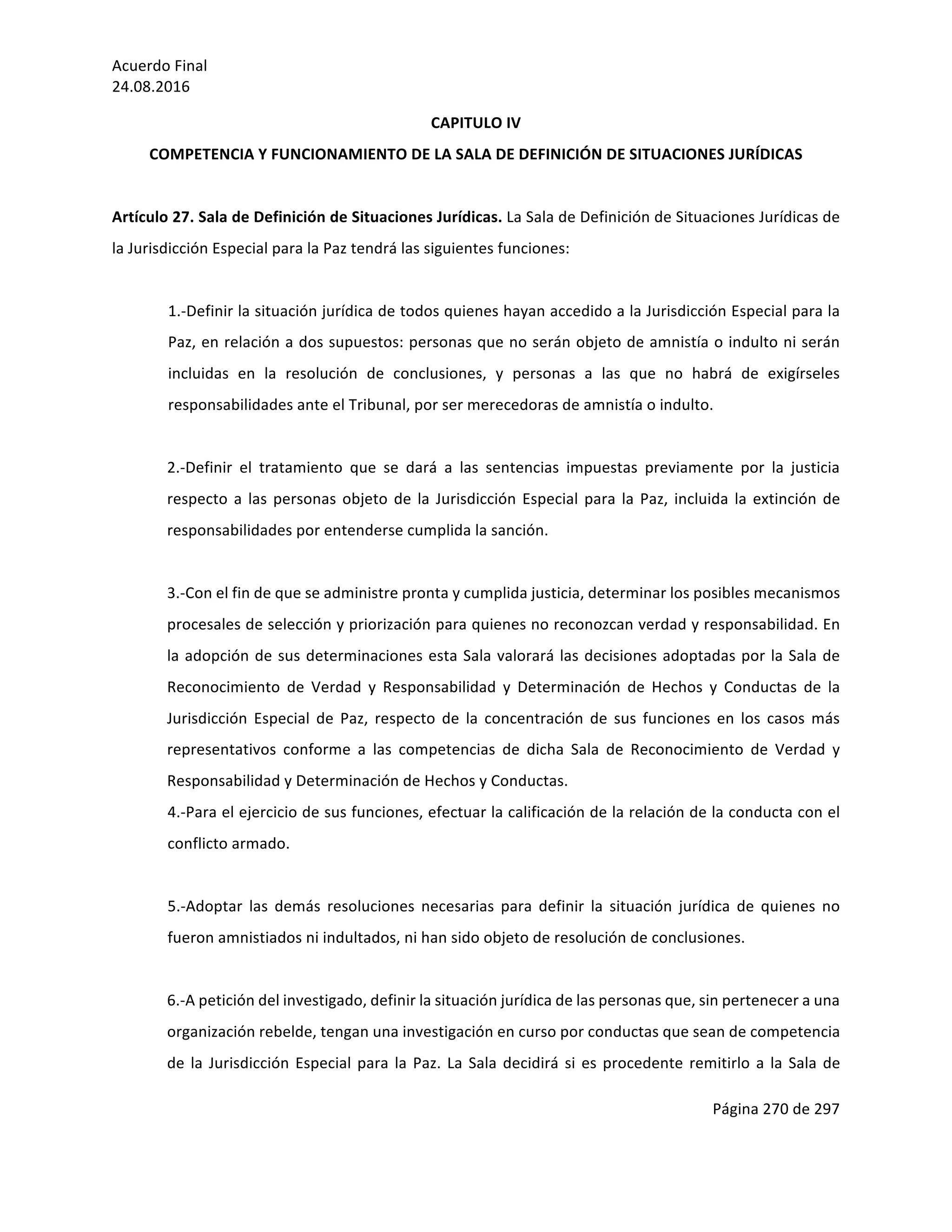 Acuerdo	Final	
24.08.2016	
Página	270	de	297	
	
CAPITULO	IV	
COMPETENCIA	Y	FUNCIONAMIENTO	DE	LA	SALA	DE	DEFINICIÓN	DE	SITUACIONES	JURÍDICAS	
	
Artículo	27.	Sala	de	Definición	de	Situaciones	Jurídicas.	La	Sala	de	Definición	de	Situaciones	Jurídicas	de	
la	Jurisdicción	Especial	para	la	Paz	tendrá	las	siguientes	funciones:	
	
1.-Definir	la	situación	jurídica	de	todos	quienes	hayan	accedido	a	la	Jurisdicción	Especial	para	la	
Paz,	en	relación	a	dos	supuestos:	personas	que	no	serán	objeto	de	amnistía	o	indulto	ni	serán	
incluidas	 en	 la	 resolución	 de	 conclusiones,	 y	 personas	 a	 las	 que	 no	 habrá	 de	 exigírseles	
responsabilidades	ante	el	Tribunal,	por	ser	merecedoras	de	amnistía	o	indulto.	
	
2.-Definir	 el	 tratamiento	 que	 se	 dará	 a	 las	 sentencias	 impuestas	 previamente	 por	 la	 justicia	
respecto	a	las	personas	objeto	de	la	Jurisdicción	Especial	para	la	Paz,	incluida	la	extinción	de	
responsabilidades	por	entenderse	cumplida	la	sanción.	
	
3.-Con	el	fin	de	que	se	administre	pronta	y	cumplida	justicia,	determinar	los	posibles	mecanismos	
procesales	de	selección	y	priorización	para	quienes	no	reconozcan	verdad	y	responsabilidad.	En	
la	adopción	de	sus	determinaciones	esta	Sala	valorará	las	decisiones	adoptadas	por	la	Sala	de	
Reconocimiento	 de	 Verdad	 y	 Responsabilidad	 y	 Determinación	 de	 Hechos	 y	 Conductas	 de	 la	
Jurisdicción	 Especial	 de	 Paz,	 respecto	 de	 la	 concentración	 de	 sus	 funciones	 en	 los	 casos	 más	
representativos	 conforme	 a	 las	 competencias	 de	 dicha	 Sala	 de	 Reconocimiento	 de	 Verdad	 y	
Responsabilidad	y	Determinación	de	Hechos	y	Conductas.		
4.-Para	el	ejercicio	de	sus	funciones,	efectuar	la	calificación	de	la	relación	de	la	conducta	con	el	
conflicto	armado.	
	
5.-Adoptar	 las	 demás	 resoluciones	 necesarias	 para	 definir	 la	 situación	 jurídica	 de	 quienes	 no	
fueron	amnistiados	ni	indultados,	ni	han	sido	objeto	de	resolución	de	conclusiones.		
	
6.-A	petición	del	investigado,	definir	la	situación	jurídica	de	las	personas	que,	sin	pertenecer	a	una	
organización	rebelde,	tengan	una	investigación	en	curso	por	conductas	que	sean	de	competencia	
de	la	Jurisdicción	Especial	para	la	Paz.	La	Sala	decidirá	si	es	procedente	remitirlo	a	la	Sala	de	
 