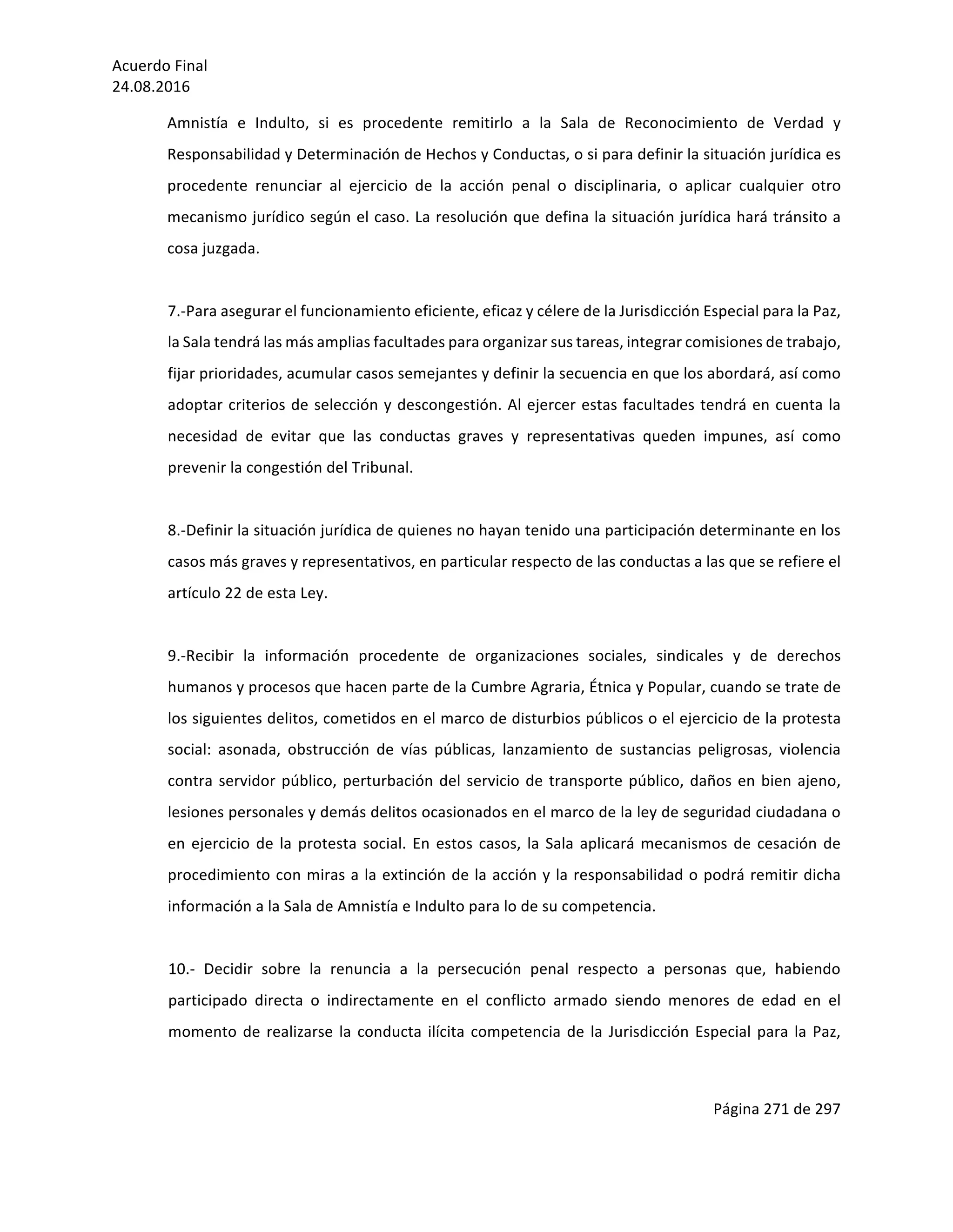 Acuerdo	Final	
24.08.2016	
Página	271	de	297	
	
Amnistía	 e	 Indulto,	 si	 es	 procedente	 remitirlo	 a	 la	 Sala	 de	 Reconocimiento	 de	 Verdad	 y	
Responsabilidad	y	Determinación	de	Hechos	y	Conductas,	o	si	para	definir	la	situación	jurídica	es	
procedente	 renunciar	 al	 ejercicio	 de	 la	 acción	 penal	 o	 disciplinaria,	 o	 aplicar	 cualquier	 otro	
mecanismo	jurídico	según	el	caso.	La	resolución	que	defina	la	situación	jurídica	hará	tránsito	a	
cosa	juzgada.	
	
7.-Para	asegurar	el	funcionamiento	eficiente,	eficaz	y	célere	de	la	Jurisdicción	Especial	para	la	Paz,	
la	Sala	tendrá	las	más	amplias	facultades	para	organizar	sus	tareas,	integrar	comisiones	de	trabajo,	
fijar	prioridades,	acumular	casos	semejantes	y	definir	la	secuencia	en	que	los	abordará,	así	como	
adoptar	criterios	de	selección	y	descongestión.	Al	ejercer	estas	facultades	tendrá	en	cuenta	la	
necesidad	 de	 evitar	 que	 las	 conductas	 graves	 y	 representativas	 queden	 impunes,	 así	 como	
prevenir	la	congestión	del	Tribunal.		
	
8.-Definir	la	situación	jurídica	de	quienes	no	hayan	tenido	una	participación	determinante	en	los	
casos	más	graves	y	representativos,	en	particular	respecto	de	las	conductas	a	las	que	se	refiere	el	
artículo	22	de	esta	Ley.	
	
9.-Recibir	 la	 información	 procedente	 de	 organizaciones	 sociales,	 sindicales	 y	 de	 derechos	
humanos	y	procesos	que	hacen	parte	de	la	Cumbre	Agraria,	Étnica	y	Popular,	cuando	se	trate	de	
los	siguientes	delitos,	cometidos	en	el	marco	de	disturbios	públicos	o	el	ejercicio	de	la	protesta	
social:	 asonada,	 obstrucción	 de	 vías	 públicas,	 lanzamiento	 de	 sustancias	 peligrosas,	 violencia	
contra	servidor	público,	perturbación	del	servicio	de	transporte	público,	daños	en	bien	ajeno,	
lesiones	personales	y	demás	delitos	ocasionados	en	el	marco	de	la	ley	de	seguridad	ciudadana	o	
en	ejercicio	de	la	protesta	social.	En	estos	casos,	la	Sala	aplicará	mecanismos	de	cesación	de	
procedimiento	con	miras	a	la	extinción	de	la	acción	y	la	responsabilidad	o	podrá	remitir	dicha	
información	a	la	Sala	de	Amnistía	e	Indulto	para	lo	de	su	competencia.	
	
10.-	 Decidir	 sobre	 la	 renuncia	 a	 la	 persecución	 penal	 respecto	 a	 personas	 que,	 habiendo	
participado	 directa	 o	 indirectamente	 en	 el	 conflicto	 armado	 siendo	 menores	 de	 edad	 en	 el	
momento	de	realizarse	la	conducta	ilícita	competencia	de	la	Jurisdicción	Especial	para	la	Paz,	
 
